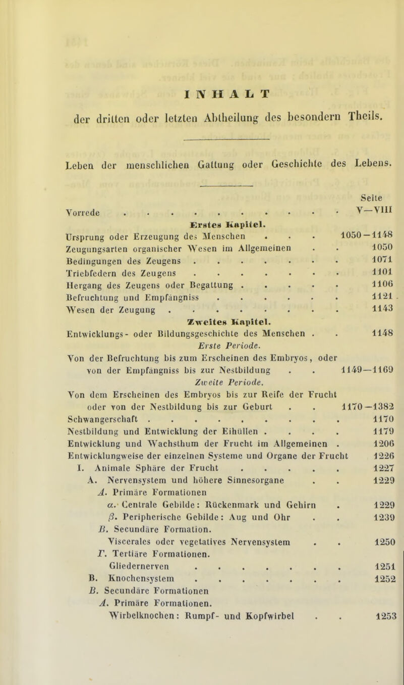 INHALT der drillen oder letzten Abtheilung des besondern Theils. Leben der menschlichen Gallung oder Geschichte des Lebens. Vorrede ........ Erste« Kapitel. Ursprung oder Erzeugung des Menschen Zeugungsarten organischer Wesen im Allgemeinen Bedingungen des Zeugens Triebfedern des Zeugens Hergang des Zeugens oder Begattung Befruchtung und Empfangniss Wesen der Zeugung Zweites Kapitel. Entwicklurigs - oder Bildungsgeschichte des Menschen . Erste Periode. Von der Befruchtung bis zum Erscheinen des Embryos, oder von der Empfangniss bis zur Nestbildung Zweite Periode. Von dem Erscheinen des Embryos bis zur Reife der Frucht oder von der Nestbildung bis zur Geburt Schwangerschaft ......... Ncstbildung und Entwicklung der Eihüllen .... Entwicklung und Wachsthum der Frucht im Allgemeinen . Entwicklungweise der einzelnen Systeme und Organe der Frucht I. Animale Sphäre der Frucht ..... A. Nervensystem und höhere Sinnesorgane A. Primäre Formationen a. Centrale Gebilde: Rückenmark und Gehirn ß. Peripherische Gebilde: Aug und Ohr B. Secundäre Formation. Viscerales oder vegetatives Nervensystem jT. Tertiäre Formationen. Gliedernerven B. Knochensystem ....... B. Secundäre Formationen A. Primäre Formationen. Wirbelknochen: Rumpf- und Kopfwirbel Seite V—VIII 1050 — 1148 1050 1071 1101 1106 1121 1143 1148 1140 — 1169 1170-1382 1170 1179 1206 1226 1227 1229 1229 1239 1250 1251 1252 1253