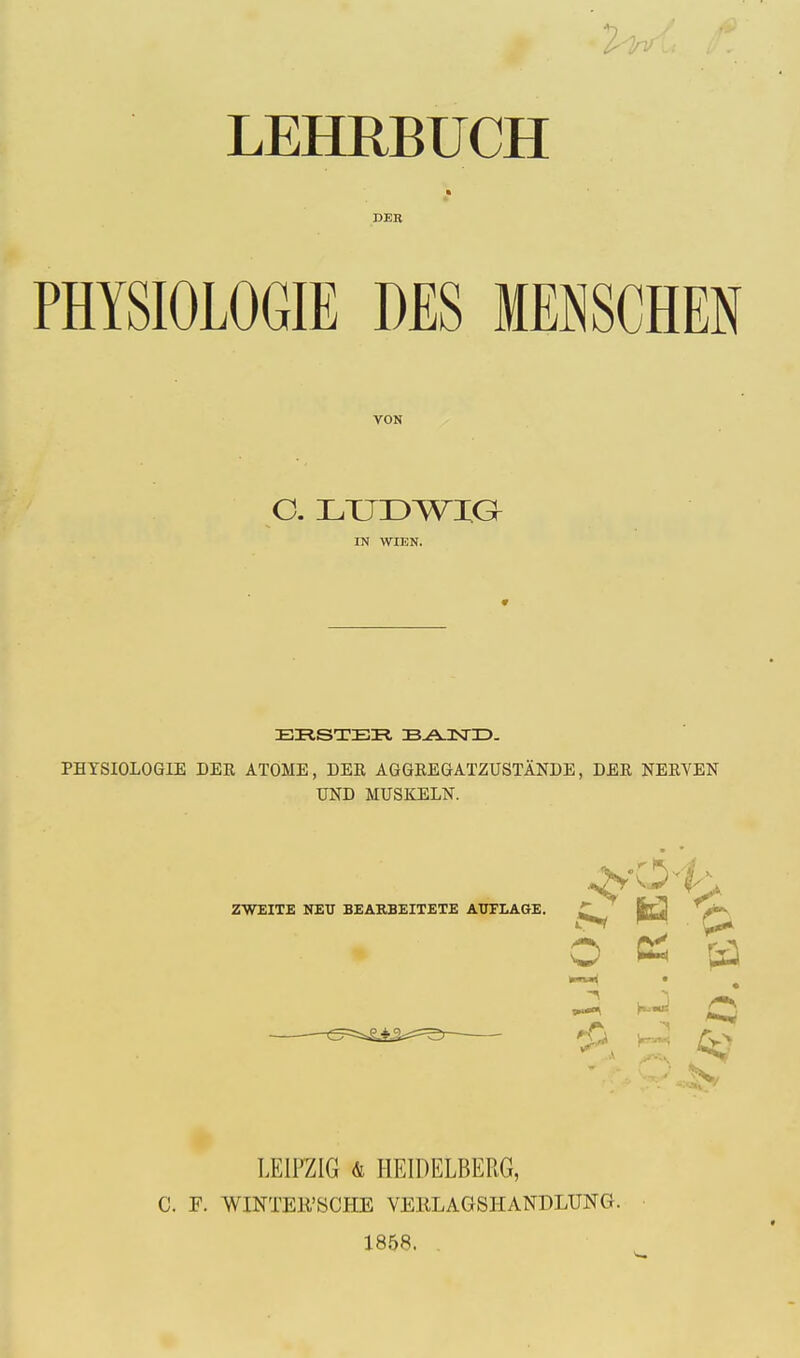 2^ LEHRBUCH DEB PHYSIOLOGIE DES MENSCHEN VON C. LUDWIG IN WIUN. EBSTBR B-AJXHD. PHYSIOLOGIE DEE ATOME, DEE, AGGEEGATZUSTANDE, DEE NEEVEN UND MUSKELN. ZWEITE NEU BEARBEITETE AUFLAGE. O CS (S „^ K«5 £5 *0 w--~< /T>> 5s LEIPZIG & HEIDELBERG, C. F. WINTEK'SCHE VERLAGSHANPLUNG. 1858. .