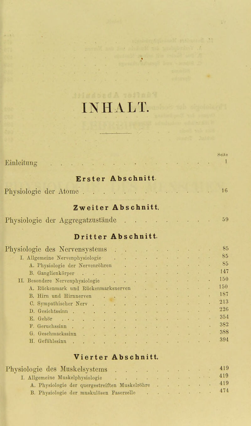 INHALT. Seito Einleitung 1 Erster Abschnitt Physiologie cler Atome 1(5 Zweiter Abschnitt. Physiologie der Aggregatzustancle 59 Dritter Abschnitt. Physiologie des Nervensystems 85 I. Allgeraeine Nervenphysiologie 85 A. Physiologie der Nervcnrohren 85 B. Ganglienkb'rper II. Besondcre Ncrvcnphysiologie '50 A. Riickenmark und Riickonmarksuorven ^50 B. Him und Hirnnerven . . '87 C. Sympathischer Ncrv ^13 D. Gesichtssinn 226 E. Gehor . 354 F. Geruchssinn ^82 G. Gcschmackssinn ^88 H. Gefiihlssinn 394 Vierter Abschnitt. Physiologie des Muskelsystems . . . 419 L Allgemeinc Muskelphysiologio ' ■ 4'9 A. Physiologio der quorgestrciftcn Muskelrohro 4'9 B. Physiologie der imiskulosen Fascrzello 4^4