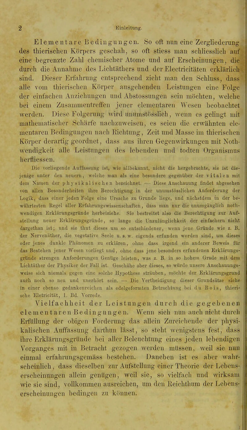 E1 e m e n t a r e B e d i n g u n g e n. So oft nun cine Zergliederung ties thierischen Korpcrs geschah, so oft stiess man schliesslieh auf eine begrenzte Zahl chemischer Atome unci auf Erscheinungen, die durcli die Annahme des Lichtathers und der Electricitaten erklarlich sind. Dieser Erfahrung entsprechend zieht man den Schluss, dass alle vom thierischen K6rper ausgehenden Leistungen eine Folge der einfachen Anziehungen und Abstossungen sein mdchten, welche bei einem Zusammentreffeu jener elementaren Wesen beobachtet vverden. Diese Folgerufrg wird unumstiisshch, wenn es gelingt mit mathematischer Scharfe nachzuweiseh, cs seien die erwahnten ele- mentaren Bedingungen naeh Richtung, Zeit und Masse im thierischen Kfarper derartig geordnet, dass aus ihren Gegenwirkungen mit Xoth- wendigkeil alle Leistungen des lebenden und todten Organismus llerfliessen. Die vorliegendc Aul'fassung ist, wic allbekannt, nicht die hergebrachte, sie ist die- jenige unter den neueni, welche man als eine besondere gegeniibcr der vitalen mit dam Namen de r physikaliscken bezeicb.net. — Dicse Ansehauung findct abgesehen von alien Besonderheiten ihre Berochtigung in der unumstSsslichen Anforderung der Logik, dass ciner jeden Eolge eine Ursachc zu Grunde liege, und nachstdem in der be- wiihrtesten Kegel aller Erfahrungswissenschaften, dass man nur die unumganglich noth- wendigoll ErHarungsgriinde herbeiziehe. Si'd bestreitet also die Berechtigung zur Auf- stellung neuor Erklarangsgriinde, so langc die Unzuliinglichkeit der einfachcrn nicht dargeth.au ist; und sic thut dieses um so cntschiedener, wenu jcuc Griindc wie z. B. der Nerveuiithor, die vegetative Seele u. s. w. eigends ert'undeu worden sind, um dieses oder jenes dunkle Phanomen zu erkliiren, ohne dass irgend ein andcrer Bcweis fur das Bcstehcn jener Wcsen yorliegt und, ohnc dass jeno besonders cri'undeuen Erkliirungs- grtinde strcngon Anforderungen Gcniige lcistcn, was z. B. in so hohem Grade mit dem Lichtiithor der Physikcr der Fall ist. Gesckahe aber dieses, so wjirde unsere Anschauungs- weise sich nieinals gegen eine solchc Hyuothese strauben, moclite der Erklarungsgrund auch noch so neu und unerhort scin. — Die Yertheidigung dieser Grundsatze siehe in oiner ebenso gedankenreichen als edelgeformlen Betrachtuug bei du Bo is, thieri- schc Eletricitiit, 1. Bd. Vorrede. Vielfachheit der Leistungen dureb die gegebenen element a r e n B e d i n g u n g e n. Wenn sicli nun auch nicht durelt Erfiillung der obigen Fordenmg das alleiu Zureieliende der physi- kalischen Auffassung darthun lasst, so stebt wenigstens test, das> ibre Erklarungsgriinde bei aller Beleucbtung etnes jeden lebendigen Vbrganges mit in Betracht gczogen wcrden miissen, weil sie nun einma] ert'ahrungsgemass bestehen. Daneben ist es alter walii- scheinlich, dass dieselben zur Aufstellung einer Tbeorie der Lebeus erscheinungen allein geniigen, weil sie, so vielfacb und wirksani wie sie sind, vollkommeu ausreichen, urn den Reichthum der Lebens erscheinungen bedingen zu konnen.