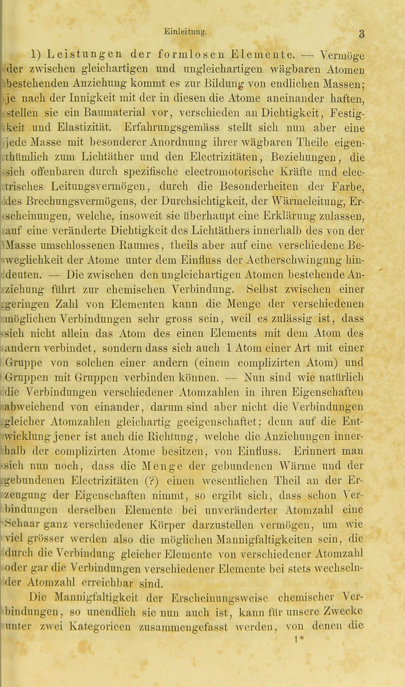 1) Leistungen tier formlosen Elemente. — Verinoge der zwischen gleichartigen uud ungleichartigen wagbaren Atoinen 'jestehenden Auziehung kommt es zur Bildung von endlichen Massen; je nacb. der Innigkeit mit der in diesen die Atome aneinander haften, stcllen sie em Baumaterial vor, verschieden an Dichtigkeit, Festig- keit unci Elastizit'at. Erfakrungsgeinass stellt sich nun aber eine ijedeMasse mit besonderer Anordnung ihrer wagbaren Theile eigen- rhiimlich zum Lichtather und den Eleetrizitaten, Beziehungen, die si eh offenbaren durch spezifische electromotoriscbe Krafte imd elee- trisches Leitungsvennbgen, durch die Besonderheiten der Farbe, ddes Brechungsvermbgens, der Durchsichtigkeit, der Warnieleitung, Er- ischeinungen, welcke, insoweit sie iiberhaupt eine Erklarung zulassen, auf eine veranderte Dichtigkeit des Lichtathers innerhalb des von der .Masse umschlossenen Raunies, theils aber auf eine vers clue den e Be- weglichkeit der Atome unter dem Einfluss der Aetherschwingung hin- deuten. — Die zwischen den ungleichartigen Atomen bestehende An- /ziehung fiihrt zur chemischen Verbindung. Selbst zwischen einer .geringen Zahl von Elementen kann die Menge der verschiedenen mijglichen Verbindungen sehr gross sein, weil es zulassig ist, dass <sich nicht allein das Atom des einen Elements mit dem Atom des andern verbindet, sondern dass sich auch 1 Atom einer Art mit einer i Gruppe von solchen einer andern (eineni complizirten Atom) und 1 Gruppen mit Giiippen verbinden konnen. — Nun sind wie natiirlich die Verbindungen verschiedener Atomzahlen in ihren Eigenschaften abweichend von einander, darum sind aber nicht die Verbindungen .gleicher Atomzahlen gleichartig geeigenschaftet; denn auf die Ent- wicklung jener ist auch die Riehtung, welche die Anziehungen inner- balb der complizirten Atome besitzen, von Einfluss. Erinnert man sich nun noch, dass die Menge der gebundciicn Warrne und der Lgebundenen Eleetrizitaten (?) einen wesentlichen Theil an der Er- zeugung der Eigenschaften nimmt, so ergibt sich, dass schon Ver- bindungen derselben Elemente bei unveriinderter Atomzahl eine Schaar ganz verschiedener Korper darzustellon vennbgen, um wie riel griisser werden also die mbglichen Mannigfaltigkeiten sein, die durch die Verbindung gleicher Elemente von verschiedener Atomzahl | oder gar die Verbindungen verschiedener Elemente bei stets wechseln- der Atomzahl erreichbar sind. Die Mannigfaltigkeit der Erscheinungsweisc chemischer Ver- bindungen, so unendlich sie nun auch ist, kann fur unscre Zwecke miter zwei Kategoriccn zusammengefasst werden, von denen die 1*