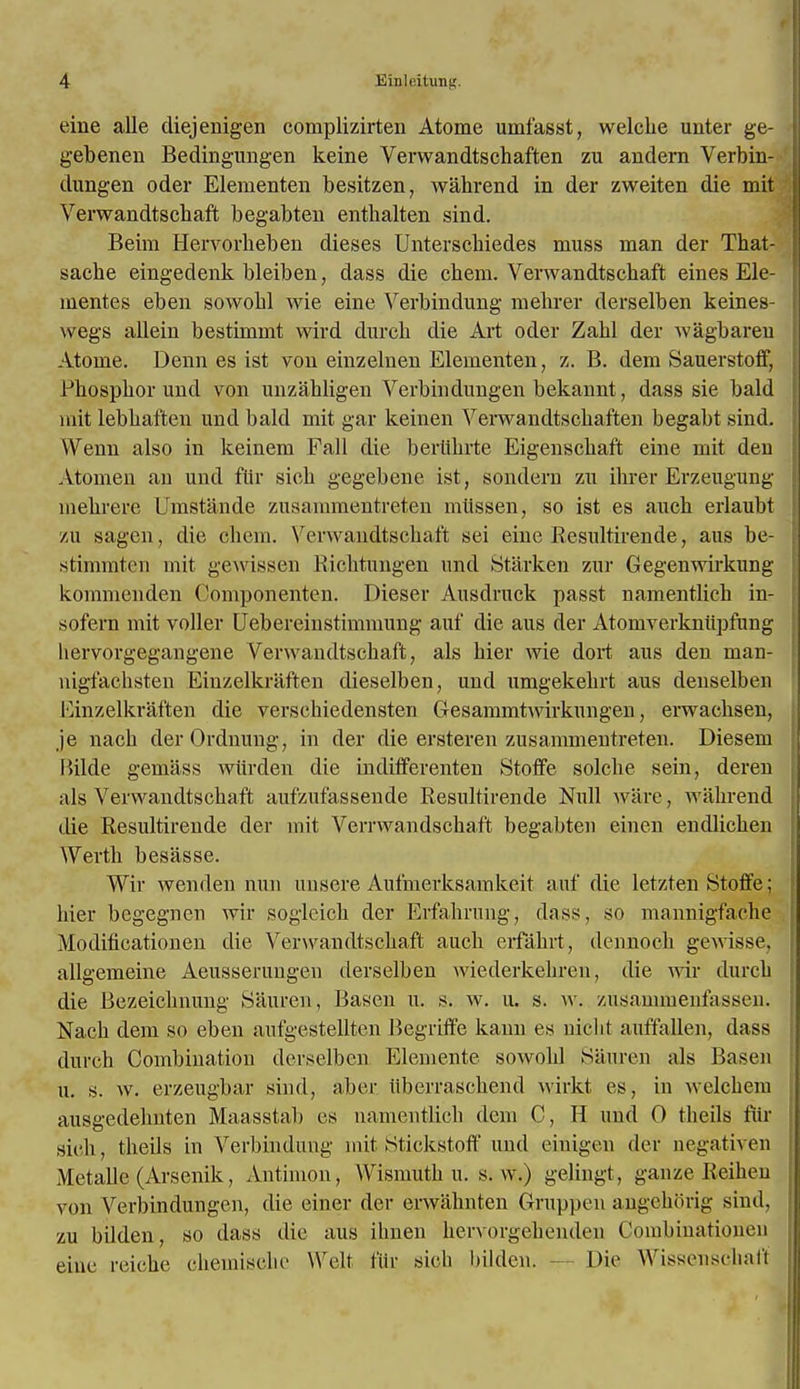 eine alle diejenigen complizirten Atome umfasst, welclie unter ge- gebenen Bedingungen keine Verwandtschaften zu andern Verbin- dungen oder Elementen besitzen, wabrend in der zweiten die mit Verwandtscbaft begabten enthalten sind. Beim Hervorbeben dieses Unterscbiedes muss man der That- sacbe eingedenk bleiben, dass die cbem. Verwandtscbaft eines Ele- mentes eben sowobl wie eine Verbindung mebrer derselben keines- wegs allein bestimmt wird durcb die Art oder Zabl der wagbaren Atome. Denn es ist von einzelnen Elementen, z. B. dem Sauerstoff, Phospbor und von unzahligen Verbindungen bekannt, dass sie bald mit lebbaften und bald mit gar keinen Verwandtscbaften begabt sind. YVenn also in keinem Fall die bertibrte Eigenscbaft eine mit den Atonien an und fllr sieb gegebene ist, sondern zu ibrer Erzeugung mebrere Umstande zusammentreten miissen, so ist es auch erlaubt zu sagen, die cbem. Verwandtscbaft sei eine Resultirende, aus be- stimmten mit gewissen Kicbtungen und Starken zur Gegenwirkung kommenden Oomponenten. Dieser Ausdruck passt namentlicb in- sofern mit voller Uebereinstimmung auf die aus der Atomverkniipfung hervorgegangene Verwandtscbaft, als bier wie dort aus den man- nigfacbsten Einzelkraften dieselben, und umgekebrt aus denselben Einzelkraften die verscbiedensten Gesammtwirkungen, erwacbsen, je nacb derOrdnung, in der die ersteren zusammentreten. Diesem Bilde gemass wiirden die indifferenten Stoffe solcbe sein, deren als Verwandtscbaft aufzufassende Resultirende Null ware, wabrend die Resultirende der mit Verrwandscbaft begabten einen endlicben Werth besasse. Wir wenden nun unsere Aufmerksamkeit auf die letzten Stolfe; bier begegnen wir sogleicb der Erfabrung, dass, so mannigfacbe Modificationen die Verwandtscbaft audi erfabrt, dennocb gewisse, allgemeine Aeusserungen derselben wiederkebren, die wir durcb die Bezeicbnung Sauren, Basen u. s. w. u. s. w. zusanimenfassen. Nacb dem so eben aufgestellten Begriffe kann es nicbt auffallen, dass durch Combination derselben Elemente sowobl Sauren als Basen u. s. w. erzeugbar sind, aber idierrascbend wirkt es, in welcbem ausgedebnten Maasstab es nauieittlicb dem C, H und 0 tbeils fllr sieb, tbeils in Verbindung mit Stickstoff und einigen der negativen MetaUe (Arsenik, Antimon, Wismutb u. s. w.) gelingt , gauze Rciheu von Verbindungen, die einer der erwabnten Gruppen angcborig sind, zu bilden, so dass die aus ibnen bervorgebenden Combiuatiouen eine reicbe cbemiscbe \\rclt fur sieb bilden. - - Die Wissenscbaft