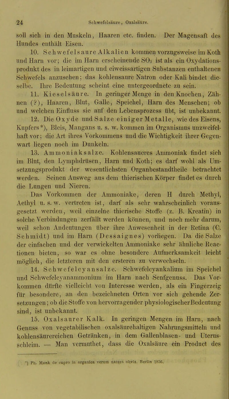 soil sich in den Muskeln, Haaren etc. finden. Der Magensaft des Hundes enthalt Eisen. 10. Schwefelsaure Alkali en konimen vorzugsweise im Koth und Harn vor; die im Harn erschemende SO3 ist als ein Oxydations- produkt des in leimartigen unci eiweissartigen Substanzen enthaltenen Schwefels anzusehen; das kohleusaure Natron oder Kali bindet die- selbe. Ibre Bedeutung scbeint eine untergeordnete zu sein. 11. Kiesiel satire. In geringer Menge in denKnochen, Z'ah- nen ('?), Haaren, Blut, Galle, Speicbel, Harn des Menscben; ob und welcben Einfluss sie auf den Lebensprozess tibt, ist unbekannt. 12. Die Oxyde undSalze einiger Metalle, wie des Eisens, Kupfers*), Bleis, Mangans n. s. w. kommen im Organismus unzweifel- bat'tvor; die Art ihres Vorkommens nnd die Wichtigkeit ihrer Gegen- wart liegen noch im Dunkeln. 13. Ammoniak salze. Koblensaueres Ammoniak findet sich im Blut, den Lympbdrtisen, Harn und Kotb; es darf wobl als Um- setzungspmdukt der wesentlichsten Organbestandtheile betracbtet werden. Seinen Ausweg aus dem thierischen Korper findet es dnrd) die Lungen und Nieren. Das Vorkommen der Ammoniake, deren H durch Methyl, Aethyl u. s. w. vertreten ist, darf als sebr wabrscbeinlicb voraus- gesetzt werden, weil einzelne thicrische Stoff'e (z. B. Kreatin) in solcbe Verbindungen zcrtallt werden konnen, und noch mehr darum, weil schon Andeutungen iiber ibre Anwesenheit in der Retina (C. Schmidt) und im Harn (Dessaignes) vorliegen. Da die Salze der einfachen und der verwickelten Ammoniake sebr ahnliche Beac- tionen bieten, so Avar es ohne besondere Aufmerksamkeit leicbt moglich, die letzteren mit den ersteren zu verwecbseln. 14. S eh wef el cyan salze. Schwefelcyankalium im Speicbel und Scbwefelcyanammonium im Harn nacb Senfgenuss. Das Vor- kommen dtirfte vielleiclit von Interesse werden, als ein Fingerzeig fill besondere, an den bezeicbneten Orten vor sich gebende Zer- setzungen; ob dieStoffe von hervorragender pbysiologiscberBedeutung sind, ist unbekannt. 15. Oxalsaurer Kalk. In geringen Mengen im Harn, nach Genuss von vegetabibschen oxalsaurclialtigen Nahrungsmitteln und kohlensaurcreicben Getriinken, in dem Gallenblasen - und Uterus- Bchleim. — Man vermuthet, dass die Oxalsaure ein Product d©8 *) Pl\. Hunk de cupro in organlca verum naturn ol(via. Berlin lS.riC,