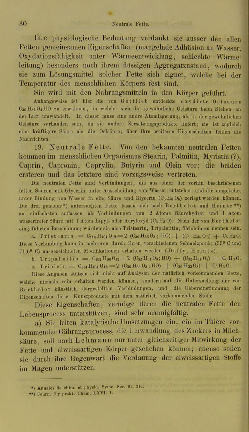 Hue pbysiologiscbe Bedeutung verdankt sie ausser den alien Fetten genieinsamen Eigenscbaften (mangelnde Adhasion an Wasser, Oxydationsfahigkeit unter Warmeentwicklung, schlechte W'arme- leitung) besonders noch ihrem fliissigen Aggregatzustand, wodurcb sie zurn Losungsmittel solcher Fette sich eignet, welche bei der Temperatur des menschlichen Korpers fest sind. Sie wird mit den Nabrungsmitteln in den Kiirper gefuhrt. Anhangsweise ist hinr die von Gottlieb entdeckto osydirte Oelsiiurc C3BH32O4HO zu crwiihnen, in welche sich die gowohnliche Oelsiiure beim Stehen an der Luft umwandelt. In dieser muss cine andre Atomlagerung, als in der gewohnlichen Oelsiiure vorhanden sein, da sie andere Zersetzungsprodukte liefert; sie ist zugleich eine kriiftigore Siiure als die Oelsiiure; iiber ihre wciteren Eigenschaften fehlen die Nachrichtcn. 19. Neutrale Fette. Von den bekannten neutralen Fetten kommen im menscblicben Organismus Stearin, Palmitin, Myristin (?), ('a priii, Capronin, Caprylin, Butyrin und Olein vor; die beiden ersteren und das letztere sind vorzugsweise vertreten. Die neutralen Fette sind Verbindungen, die aus einer der vorhin beschriebenen fetten Siiuren mit Glycerin unter Ausscheidung von Wasser ciitstehen und die umgekehrt unter Bindung von Wasser in eine Siiure und Glycerin (C« Us Oo) zerlcgt werden konncn. Die drei gonauer*) untcrsucliten Fctte lasscn sich nach Borthelot und Heintz**) am einfachsten auifasscn als Verbindungen von 2 Atonie Saurehydrat und 1 Atom wasseri'reier Satire mit 1 Atom Lipyl- odor Acryloxyd (C0H3O). Nach der von Bcrthelot eingefiihrten Bczeichnung wiirden sie also Tristearin, Tripalmitiu, Triolein zu nennen sein. a. Tristearin = CmH|04Ois = 2 (C30H35O3; HO) -f- (C30H35O3) + CgHsO. Diesc Verbindung kann in mehreren durch ihren verschiedenen Schmelzpunkt (55° C und 71,6° C) ausgezeichneten Modifikationen erhalten werden (Duffy, Heintz). b. Trip aim it in = CiosH.|8Oii = 2 (C3« H3103; HO) + (C3iH3, 03) = C0H3O. c. Triolein = C14H104 Ots =2 (C36H^03 ;HO) + (C30H33O3) -f CGH30. Diese Angaben stiitzen sich nicht auf Analysen der natiirlich vorkommenden Fette, welche niemals rein erhalten werden konncn, sondern auf die Outersuchung der von Bcrthelot kunstlich dargestcllten Verbindungen, und die Uebercinstimmung der Eigenschaften dieser Kunstproducte mit dem natiirlich vorkommenden Stoffe. Diese Eigenscbaften, vernioge deren die neutralen Fette den Lebensprocess unterstiitzen, sind sebr mannigfaltig. a) Sie leiten katalytisebe Umsetzungen ein; ein im Tbiere vor- konnnender Gabrungsprocess, die Umwandlung des Zuckers in Milck- saure, soli nacb Lebmann nur unter gleiebzeitiger Mitwirkung der Fette und eiweissartigen Korper gescbeben konnen; ebenso sollen sie durcb ibre Gegenwart die Verdauung der eiweissartigen Stoffe im Magen unterstiitzen. *) Annalcs de chim. et physlq. Symc. 8er. 91. 21C. *•) Journ. fllr prakt. Cliem. LXVI. 1.