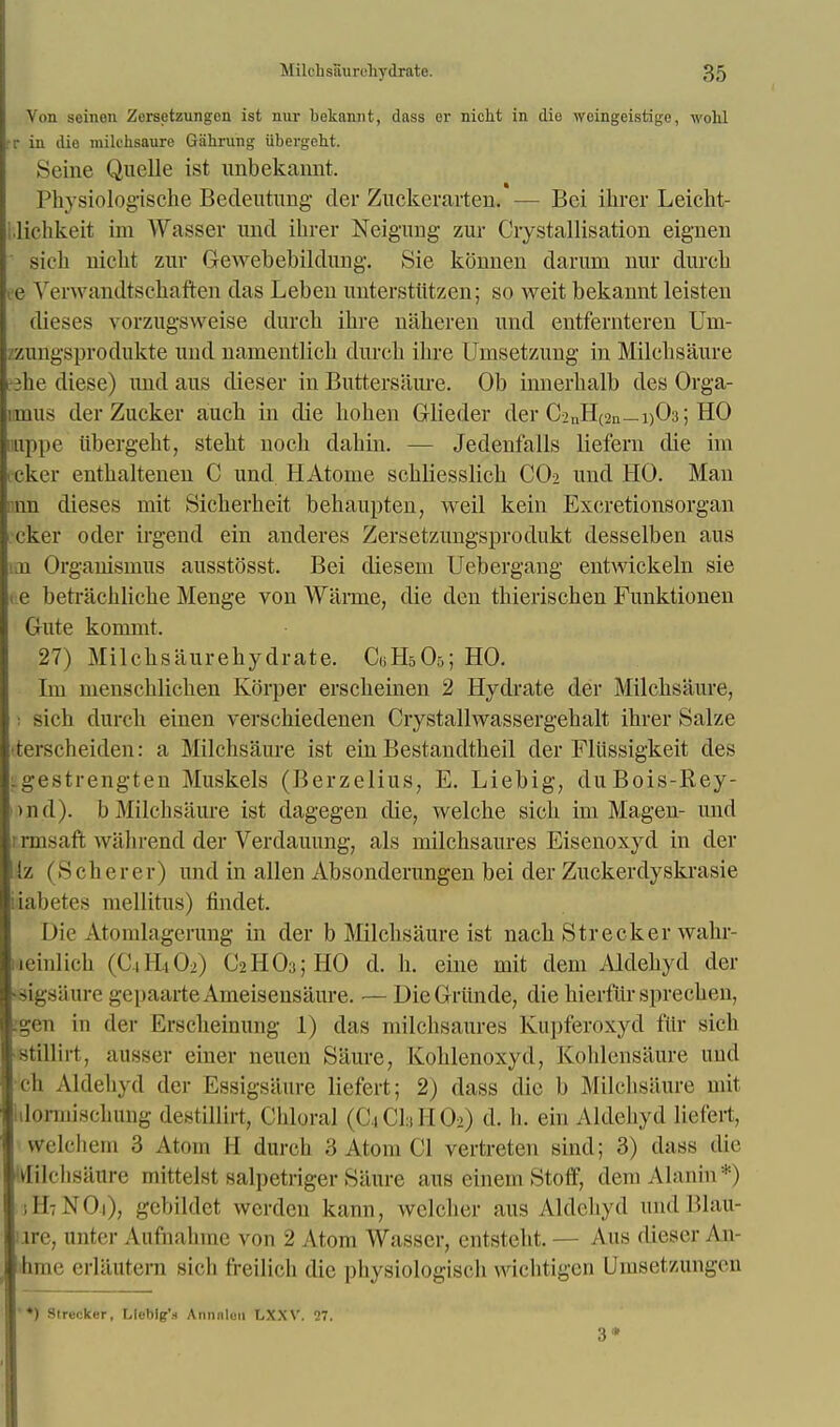 Von seinon Zersetzungcn ist nur bekamit, dass er niclit in die weingeistige, wohl r in die milchsaure Gahrung iibergeht. Seine Quelle ist unbekannt. Physiologische Bedeutung der Zuckeravten. - - Bei ihrer Leicht- ilichkeit im Wasser und ihrer Neigung zur Crystallisation eignen sich nicht zur Gewebebildung. Sie konnen daruni nur durcb e Verwandtschaften das Leben unterstiitzen; so weit bekannt leisten dieses vorzugsweise durcb ibre naberen und entfemteren Um- zzungsprodukte und namentlicb durcb ibre Umsetzung in Milchsaure she diese) und aus dieser in Buttersaure. Ob innerbalb des Orga- :inus der Zucker aucb in die boben Glieder der C2nH(2u_i)03; HO appe iibergebt, stebt nocb dabin. — Jedenfalls liefern die im cker entbaltenen C und HAtome scbliesslicb CO2 und HO. Man nn dieses mit Sicberbeit behaupten, weil kein Excretionsorgan cker oder irgend ein anderes Zersetzungsprodukt desselben aus im Organismus ausstosst. Bei diesem Uebergang entwickeln sie t.e betracbliche Menge von Warme, die den tbieriscben Funktionen Gute kommt. 27) Milcbsaurebydrate. C«H505; HO. Im nienscblicben Kbrper erscbeinen 2 Hydrate der Milcbsaure, sich durcb einen verscbiedenen Crystallwassergebalt ihrer Salze terscheiden: a Milchsaure ist ein Bestandtheil der Fliissigkeit des Lgestrengten Muskels (Berzelius, E. Liebig, duBois-Rey- m.d). b Milcbsaure ist dagegen die, welcbe sich im Magen- und rrmsaft wahrend der Verdauung, als milchsaures Eisenoxyd in der !z (S c herer) und in alien Absonderungen bei der Zuckerdyskrasie iabetes mellitus) findet. Die Atomlagerung in der b Milcbsaure ist nacb Strecker wabr- leinlich (C4H4O2) C2H03jHO d. h. eine mit dem Aldehyd der feigsaure gepaarteAmeisensaure. — DieGriinde, diebierfiirspreeken, :gen in der Erscbeinung 1) das milchsaures E&ipferoxyd fur sich stillirt, atisser einer neuen Saurc, Ivohlenoxyd, koldeusaure und •ch Aldebyd der Essigsiiure liefert; 2) dass die b Milcbsiiure mit ilormiscbung dost ill in, Chloral (C4CI3HO2) d. b. ein Aldehyd liefert, wrelchem 3 Atom II durcb 3 Atom CI vertreten sind; 3) dass die Milchsaure mittelst salpetriger Saure aus einem Stoff, dem Alanin *) II N 11 • gebildet werdcu kann, welcber aus Aldehyd and Blau- ure, unter Aufnahine von 2 Atom Wasser, entsteht. — Aus dieser An- btme erlautern sich freilich die physiologist'h wichtigen Umsetzungen *) Strecker, Llcblg'.t Annnlun LXXV. 27.