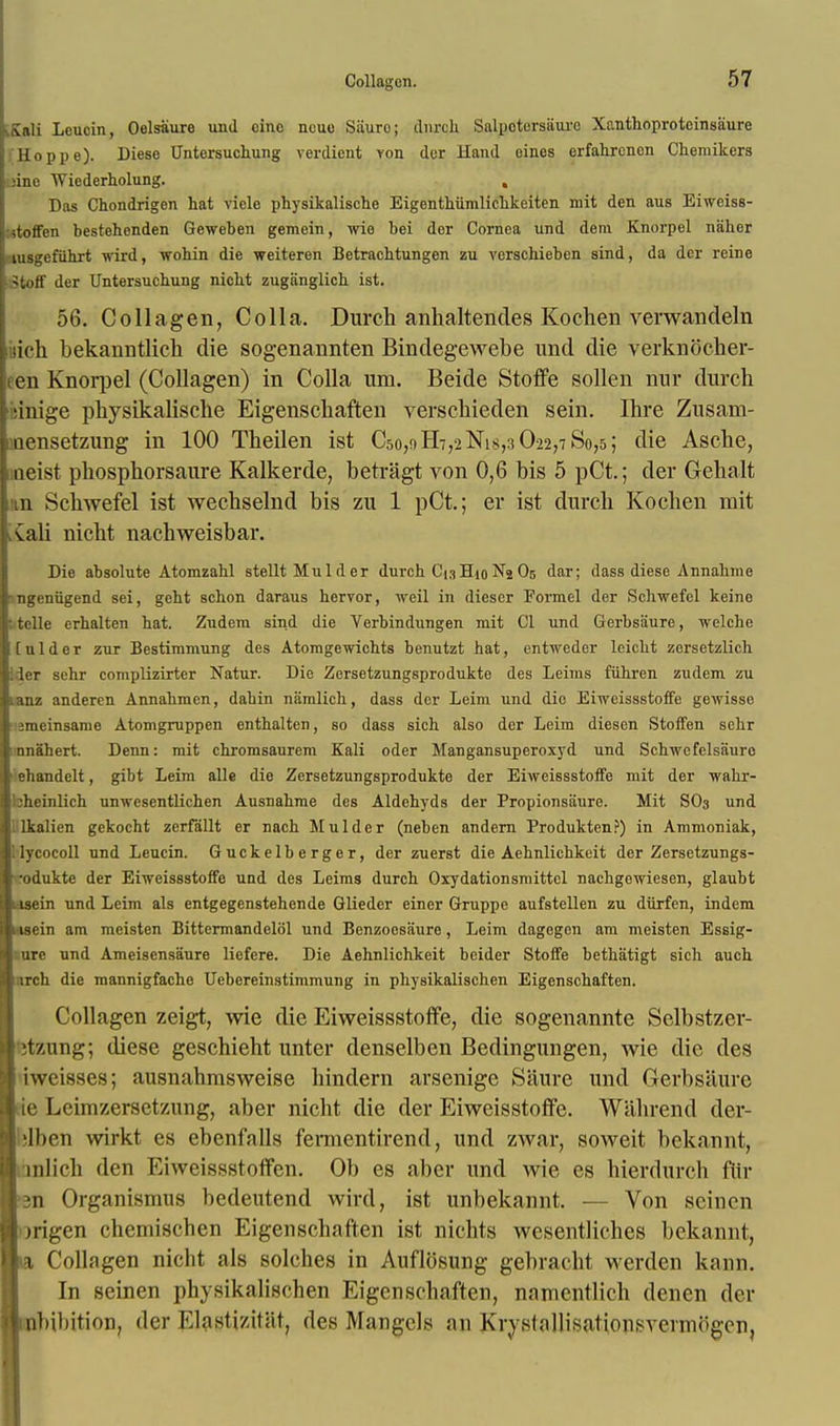 £ali Leucin, Oelsaure und cine neuo Siiuro; durch Salpotorsaurc Xf.nthoproteinsaure Hoppe). Diese Untersuchung verdient von der Hand eines erfahrcnen Cheraikers uine Wiederholung. , Das Chondrigen hat viele physikalische Eigenthiimlichkeiten mit den aus Eiweiss- itotfen bestehenden Geweben gemein, wie bei der Cornea und dem Knorpel naher ausgefuhrt wird, wohin die weiteren Betrachtungen zu verscbieben sind, da der reine iStoS der Untersuchung nicht zuganglich ist. 56. Collagen, Colla. Durch anhaltendes Kochen verwandeln ttch bekarmtlich die sogenannten Bindegewebe und die verknocher- cn Knorpel (Collagen) in Colla um. Beide Stoffe sollen nnr durch mrige physikalische Eigenschaften verschieden sein. Ihre Zusam- iinensetzung in 100 Theilen ist C5o,nH-,2Nis,3 022,780,5; die Asche, neist phosphorsaure Kalkerde, betragt von 0,6 bis 5 pCt; der Gehalt 11 Schwefel ist wechselnd bis zu 1 pCt.; er ist durch Kochen mit iCali nicht nachweisbar. Die absolute Atomzahl stellt Mulder durch CigHioNj O5 dar; dass diese Annahme -ngeniigend sei, geht schon daraus hervor, weil in diescr Formel der Schwefel keine [ telle erhalten hat. Zudem sind die Verbindungen mit CI und Gerbsiiure, welche [aider zur Bestimmung des Atomgewichts benutzt hat, entweder leicht zcrsetzlich Ider sehr complizirter Natur. Die Zersetzungsprodukte des Leiins fiihren zudem zu tanz anderen Annahmen, dahin namlich, dass der Leim und die Eiweissstoffe gewisse smeinsame Atomgruppen enthalten, so dass sich also der Leim diesen Stoffen sehr ' anahert. Denn: mit chromsaurem Kali oder Mangansuperoxyd und Schwcfelsauro ■iehandelt, gibt Leim alle die Zersetzungsprodukte der Eiweissstoffe mit der wahr- bheinlich unwesentlichen Ausnahme des Aldehyds der Propionsaure. Mit SO3 und 1 lkalien gekocht zerfallt er nach Mulder (neben andern Produkten?) in Ammoniak, llycocoll und Leucin. Guckelberger, der zuerst die Aehnlichkeit der Zersetzungs- •odukte der Eiweissstoffe und des Leims durch Oxydationsmittcl nachgewiesen, glaubt usein und Leim als entgegenstehende Glieder einer Gruppe aufstellen zu diirfen, indem i isein am meisten Bittermandelol und Benzoosiiure, Leim dagegen am meisten Essig- : urc und Ameisensaure liefere. Die Aehnlichkeit beider Stoffe bethatigt sich auch irch die mannigfache Uebereinstimmung in physikalischen Eigenschaften. Collagen zeigt, wie die Eiweissstoffe, die sogenannte Selbstzer- it7Aing; diese geschieht unter denselben Bedingungen, wie die des iweisses; ausnahmsweise hindern arsenige Saure und Gerbsiiure ie Lcimzersctzung, aber nicht die der Eiweisstoffe. Wahrend der- blben wirkt es ebenfalls fermentirend, und zwar, soweit bekannt, lnlich den Eiweissstoflfen. Ob es aber und wie es hierdureh ftir •3n Organismus bedeutend wird, ist unbekannt. — Von seincn origen chemischen Eigenschaften ist nichts wesentliches bekannt, ta Collagen nicht als solches in Auflosung gebracht werden kann. In seinen physikalischen Eigenschaften, namentlich denen der nbihition, der Klastizit&tj des Mangels an Krysl.Mllisationsvcnnogcn,