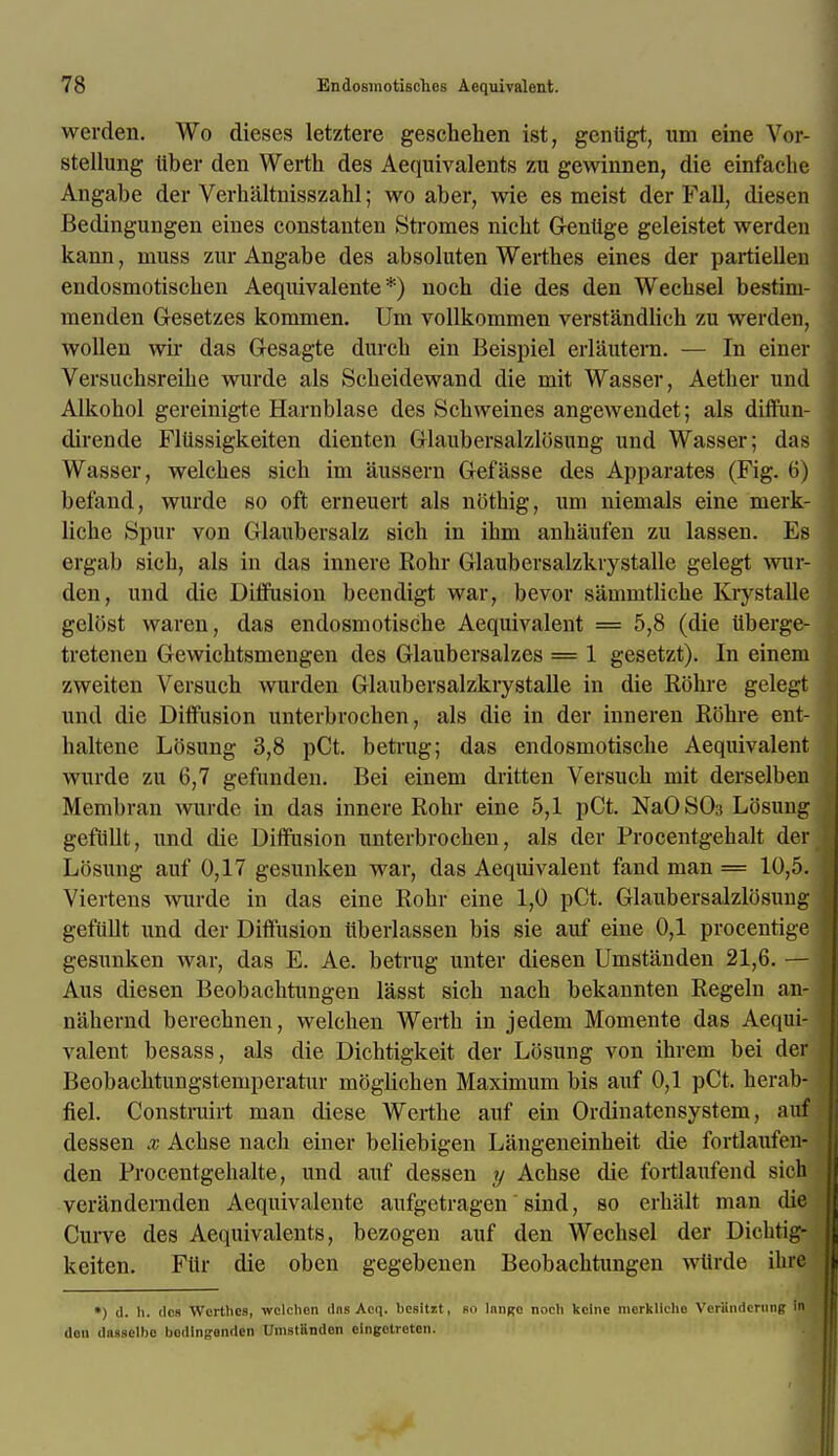 werden. Wo dieses letztere geschehen ist, geniigt, um eine Vor- stellung tiber den Werth des Aequivalents zu gewinnen, die einfacbe Angabe der Verbiiltnisszahl; wo aber, wie es meist der Fall, diesen Bedingungen eines constanten Stromes nicbt Gentige geleistet werden kann, muss zur Angabe des absoluten Werthes eines der partiellen endosmotischen Aequivalente *) nock die des den Wecksel bestim- menden Gesetzes konnnen. Um vollkommen verstandlich zu werden, wollen wir das Gesagte durcb ein Beispiel erlautern. — In einer Versucbsreihe wurde als Scbeidewand die mit Wasser, Aetber und Alkohol gereinigte Harnblase des Schweines angewendet; als diffiin- dirende Fliissigkeiten dienten Glaubersalzlbsung und Wasser; das Wasser, welcbes sich im aussern Gefasse des Apparates (Fig. 6) befand, wurde so oft erneuert als nbthig, um niemals eine merk- licbe Spur von Glaubersalz sich in ibm anbaufen zu lassen. Es ergab sich, als in das innere Rohr Glaubersalzkrystalle gelegt wur- den, und die Diffusion beendigt war, bevor sammtlicbe Krystalle gelost waren, das endosmotische Aequivalent = 5,8 (die iiberge- tretenen Gewicbtsmengen des Glaubersalzes = 1 gesetzt). In einem zweiten Versuch wurden Glaubersalzkrystalle in die Rbhre gelegt und die Diffusion unterbrochen, als die in der iuneren Rbhre ent- haltene Lbsung 3,8 pCt. betrug; das endosmotiscbe Aequivalent wurde zu 6,7 gefnnden. Bei einem dritten Versucb mit derselben Membran wurde in das innere Rohr eine 5,1 pCt. NaOS03 Lbsung gefullt, und die Diffusion unterbrochen, als der Procentgebalt der Lbsung auf 0,17 gesunken war, das Aequivalent fand man = 10,5. Viertens wurde in das eine Rohr eine 1,0 pCt. Glaubersalzlbsung gefullt und der Diffusion iiberlassen bis sie auf eine 0,1 procentige gesunken war, das E. Ae. betrug unter diesen Umstanden 21,6. — Aus diesen Beobachtungen lasst sich nach bekannten Regeln au- naheund berechnen, welcben Werth in jedem Momente das Aequi- valent besass, als die Dichtigkeit der Lbsung von ihrem bei der Beobachtungstemperatur mbgbchen Maximum bis auf 0,1 pCt. herab- fiel. Constrairt man diese Werthe auf ein Ordinatensystem, auf dessen x Achse nach einer beliebigen Langeneinheit die fortlaufen- den Frocentgebalte, und auf dessen y Achse die fortlaufend sich verandernden Acquivalente aufgetragen sind, so erhalt man die Curve des Aequivalents, bezogen auf den Wecbsel der Dicbtig- keiten. Fitr die oben gegebenen Beobachtungen wtirde ihrti *) d. h. dos Wcrthes, wclclion dns Acq. b'egitzt, bo lnnjro nocli kcinc mcrklicho Vcriindcrung In don dnsselbc bodlngonden Umstiindon elngotroten.