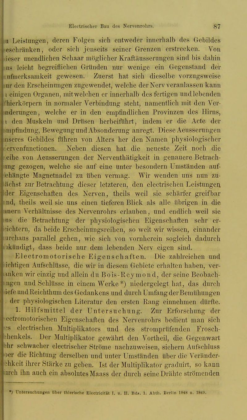 u Leistungen, deren Folgen sich entweder innerhalb des Gebildes eschranken, oder sich jenseits seiner Grenzen erstreeken. Von loser unendlichen Schaaf niiiglicher Kraftausserungen sind bis dahin as Jeicht begreiflicben Griinden wax wenige ein Gegenstand der ofinerksamkeit gewesen. Zuerst hat sich dieselbe vorzugsweise ur den Erscheinungen zugewendet, welche der Nerv veranlassen kann i einigen Organen, mitwelchen er innerhalb des fertigen undlebenden l'hierkorpem in normaler Verbindnng steht, namentlich mit den Yer- nderungen, welche er in den enipfindlichen Provinzen des Hirns, t den Muskeln und Driisen kerbeifiihrt, indera er die Acte der ■mpfindung, BewegungnndAbsondernng anregt. Diese Aeusserungen nseres Gebildes fiihren von Alters her den Nanien physiologischer erveiifuiietionen. Neben diesen hat die neueste Zeit noch die eihe von Aeusserungen der Nerventhatigkeit in genauere Betrach- mg gezogen, welche sie auf eine unter besondern Umstanden auf- ehangte Magnetnadel zu iiben vermag. Wir wenden uns nun zu- iiclist zur Betraehtung dieser letzteren, den electrischen Leistungen, der Eigenschaften des Nerven, theils weil sie scharfer greifbar nd, theils weil sie uns einen tieferen Blick als alle librigen in die inern \Terhaltnisse des Nervenrohrs erlauben, und endlich weil sie ns die Betraehtung der physiologischen Eigenschaften sehr er- flchtern, da beide Erscheinungsreihen, so weit wir wissen, einander nrchaus parallel gehen, wie sich von vornherein sogleich dadurch ikiindigt, dass beide nur dem lebenden Nerv eigen sind. Electromotorische Eigenschaften. Die zahlreichen und ichtigen Aufschliisse, die wir in diesem Gebiete erhalten haben, ver- tnken wir einzig und allein duBois-Reymond, der seine Beobach- ngen und Schliissc in einem Werke *) niedergelegt hat, das durch iefe undReichthum des Gedankens und durch Umfang derBeraiihungen der physiologischen Literatur den ersten Rang einnehmen diirfte. 1. Hilfsmittel der Unter such ting. Zur Erforschung der ectromotorischen Eigenschaften des Nervenrohrs bedient man sich 38 electrischen Multiplikators und des stromprtifenden Frosch- •henkels. Der Mnltiplikator gewahrt den Vortheil, die Gegenwart ;hr schwacher electrischer Strome nachzuweisen, sichern Aufschluss )er die Richtung dersclben und unter Umstanden iiber die Veninder- ohkeit ihrer Starke zu geben. 1st der Multiplikator graduirt, so kann arch ihn audi ein absolutes Maass der durch seineDriilite slionicnden •) Untersnchnngen liber thlerlnchc BIcctricItHt I. h. II. Bd?. 1. Abth. Berlin 1848 u. 184H.