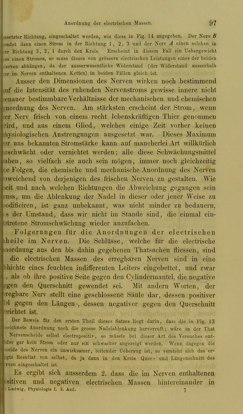 iasetzter Richtung, oingeschaltet werden, wie dicss in Fig. 14 angogeben. Der Nerv B 1 sndet dann einen Strom in der Richtung 1, 2,3 und der Nerv A cinen solchen in Irer Richtung 3,2, 1 durch den Kreis. Erscheint in diescm Fall ein Uebergewicht J es einen Stromes, so muss dieses von grossern electrischen Leistungen eines der beiden 1 erven abhangen, da der ausserwesentlicho Widerstand (der Widerstand ausserhalb |:ar im Nerven enthaltenen Xetten) in beiden Fallen gleich ist. Ausser den Dimeusionen des Nerven wirken noch bestimmend iuf die Intensitat des ruhenden Nervenstronis gewisse innere nicht l enauer bestimmbare Verhaltnisse der mechanischen und cbemiscben Junordnung des Nerven. Am stiirksten erscheint der Strom, wenn i'er Nerv frisch von einem recht lebenskiiiftigen Tbier genoinmen nrird, und aus einem Glied, welches einige Zeit vorher keinen ibysiologiscben Anstrengungen ausgesetzt war. Dieses Maximum pr uns bekannten Stromstarke kann auf mancberlei Art willkiirlich j eschwacht oder vernichtet werden; alle diese Schwachungsmittel laben, so vielfach sie auch sein mogen, immer noch gleichzeitig hee Folgen, die chemische und mecbanische Anordnung des Nerven liweichend von derjenigen des frischen Nerven zu gestalten. Wie leit und nacb welch en Richtungen die Abweichung gegangen sein puss, urn die Ablenkung der Nadel in dieser oder jener Weise zu 1'odificiren, ist ganz unbekannt, was nicht minder zu bedauern, I s der Umstand, dass wir nicht im Stande sind, die einmal ein- fjtretene Stromschwachung wieder anzufachen. Folgerungen Mr die Anordnungen der electrischen Iheile im Nerven. Die Schlusse, welche fur die electrische t iordnung aus den bis dahin gegebenen Thatsachen fliessen, sind die electrischen Massen des erregbaren Nerven sind in eine ■bhichte eines feuchten indifferenten Leiters eingebettet, und zwar I, als ob ihre positive Seite gegen den Cylindermantel, die negative iLgen den Querschnitt gewendet sei. Mit andern Worten, der iregbare Nerv stellt eine geschlossene Siiule dar, dessen positiver Sipl gegen den Langen-, dessen negativer gegen den Querschnitt ■\ ;richtet ist. Der Beweis fur den ersten Theil dieses Satzes licgt darin, dass die in Fig. 13 :cichnete Anordnung noch die grosse Nadelablenkung hervorruft; wiire in der That Nervenscheide selbst electropositiv, so miisste bei dieser Art des Versuches ent- der gar kein Strom oder nur ein schwacher angezeigt werden. Wenn dagegen die icide des Nerven ein unwirksamer, leitendcr Ueberzug ist, so versteht sich das er- gte Resultat von selbst, da ja dann in den Kreis (Juer- und Langenschnitt des rven eingeschaltet ist. Es ergibt sich ausserdem 2. dass die im Nerven enthaltenen •sitiven und negativen electrischen Massen hintereinander in Ludwig, Physlologle I. 2. Auil. 7