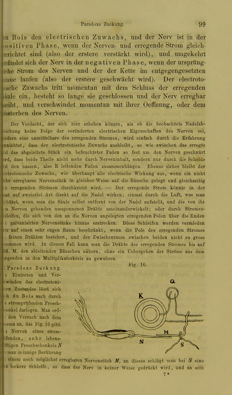 id Bois den electrischen Zuwachs, und der Nerv ist in der ositiveu Phase, wenn der Nerven- und erregende Strom gleich- erichtet sind (also der erstere verstarkt wird), und umgekehrt etindet sich der Nerv in der negativen Phase, wenn der ursprling- ihe Strom des Nerven und der der Kette im entgegengesetzten une laufen (also der erstere geschwacht wird). Der electroto- sche Zuwachs tritt momentan mit dem Schluss der erregenden ink' ein, besteht so lange sie geschlossen und der Nerv erregbar (?eibt, und verschwindet momentan mit ihrer Oeffnung, oder dem txsterben des Nerven. Der Verdacht, der sich bier erheben konnte, als ob die beobachtete Nadelab- ichung keine Folge der veranderten electrischen Eigenscbaften des Nerven sei, idern eine unmittelbare des erregenden Stromes, wird einfach durch die Erfahrung irnichtct, dass der electrotonische Zuwachs ausbleibt, so wie zwischen das erregte id das abgeleitete Stuck ein befeucbteter Faden so fest urn den Nerven geschniirt rd, dass beide Theile nicbt mehr durcb Nerveninbalt, sondern nur durcb die Scheide d den nassen, also E leitenden Faden zusammenhangen. Ebenso sicher bleibt der ctrotoniscbe Zuwachs, wie iiberhaupt alle electrische Wirkung aus, wenn ein nicht hr erregbares Nervenstiick in gleicher Weise auf die Biiuschc gelegt und gleichzeitig 1 erregenden Stromen durcbkreist wird. — Der en'egende Strom konnte in der at auf zweierlei Art direkt auf die Nadel wirken; einmal durcb die Luft, was man •btitct, wenn man die Saule selbst entfernt von der Nadel aufstellt, und die von ibi m Nerven gebenden umsponnenen Drabte umeinanderwickelt; oder durcb Stromes- lleifen, die sich von den an die Nerven angelegten erregenden Polen iiber die Enden i galvanisirten Nervenstiicks binaus erstrecken. Diese Schleifen werden vermieden ;r auf einen sebr engen Kaum beschrankt, wenn die Pole des erregenden Stromes feinen Drahten besteben, und der Zwiscbenraum zwiscben beiden nicht zu gross •.ommen wird. In diesem Fall kann man die Drahte des erregenden Stromes bis auf \l. M. den ableitenden Bauschen nabern, ohne ein Uebergeben der Strome aus dem egendcn in den Multiplikatorkreis zu gewabren. ■OA 7 1 Kg. 1G. Paradoxe Zuckung. i Eintreten und Ver- winden des electrotoni- O. en Zustandcs liisst sich ;h du Bois auch durch i strompriifenden Frosch- enkel darlegcn. Man ord- den Versuch nach dem cma an, das Fig. I6gibt. l Nerven einos strom- fendcn, sebr lebens- tftigcn Froschschcnkeh) iV ■.man in innige Beriihrung einem nocb moglichst errcgbarcn Nervenstiick M, an dieses schlagt man boi S eine z lockere Schleife, so dass der Nerv in keincr Weise gedriickt wird, und an sein 7*