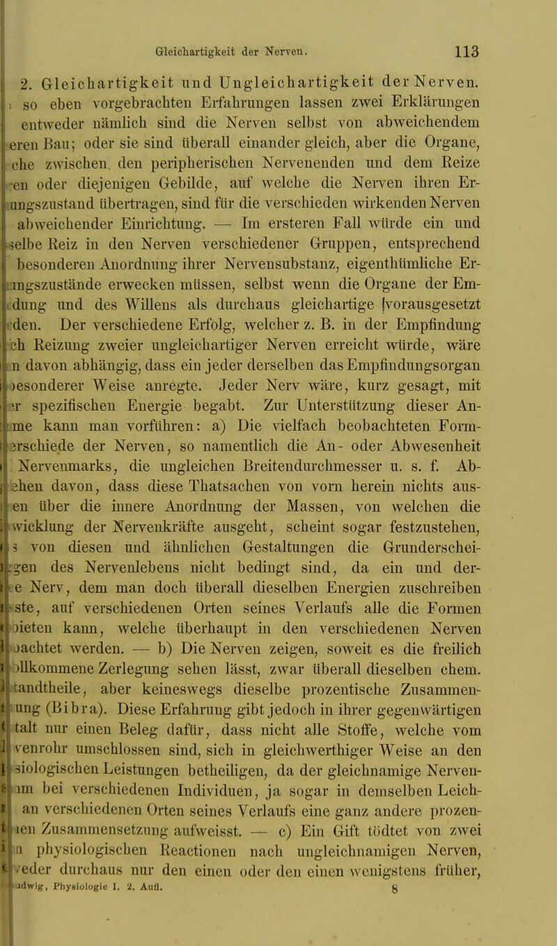 2. Gleichartigkeit und Ungleichartigkeit der Nerven. : so eben vorgebrachten Erfahrungen lassen zwei Erklarungen entweder namlicb sind die Nerven selbst von abweicbendem eren Ban; oder sie sind iiberall einander gleicb, aber die Organe, die zwischen. den peripberiscben Nervenenden und dem Reize en oder diejenigen Gebilde, auf welcbe die Nerven ibren Er- ungszustand iibertragen, sind fur die verscbieden wirkenden Nerven alnveichender Einricbtnng. — Im ersteren FaU wiirde ein und jelbe Reiz in den Nerven verscbiedener Gruppen, entsprechend besonderen Anordnung ihrer Nervensubstanz, eigentbumlicbe Er- mgszustande erwecken miissen, selbst wenn die Organe der Em- dung und des Willens als durcbaus gleicbartige jvorausgesetzt den. Der verscbiedene Erfolg, welcber z. B. in der Empfindung cb Reizung zweier ungleicbartiger Nerven erreicbt wiirde, ware n davon abhangig, dass ein jeder derselben das Empfindungsorgan )esonderer Weise anregte. Jeder Nerv ware, kurz gesagt, mit T spezifiscben Energie begabt. Zur Unterstiitzung dieser An- ame kann man vorfiihren: a) Die vielfacb beobacbteten Form- irscbiede der Nerven, so namentlicb die An- oder Abwesenbeit Nervenmarks, die ungleieben Breitendurcbmesser u. s. f. Ab- aben davon, dass diese Tbatsacben von vorn berein nicbts aus- en iiber die innere Anordnung der Massen, von welcben die vvieklung der Nervenkrafte ausgebt, scbeint sogar festzusteben, 3 von diesen uud abnlicben Gestaltungen die Grunderschei- j.en des Nervenlebens nicht bedingt sind, da ein und der- te Nerv, dem man docb iiberall dieselben Energien zuscbreiben ste, auf verscbiedenen Orten seines Verlaufs alle die Formen )ieten kann, welcbe iiberbaupt in den verscbiedenen Nerven >jacbtet werden. — b) Die Nerven zeigen, soweit es die freilich Dllkommene Zerlegung seben lasst, zwar iiberall dieselben cbem. itandtheile, aber keineswegs dieselbe prozentiscbe Zusammen- mng (Bibra). Diese Erfabrung gibt jedocb in ibrer gegenvvartigen talt nur einen Beleg daftir, dass nicht alle Stofife, welche vom venrobr umscblossen sind, sicb in gleiebwertbiger Weise an den 3iologischen Leistungen betbeiligen, da der gleiebnamige Nerveu- om bei verschiedenen Individuen, ja sogar in demselben Leicb- an \'crscliicdencn Orten seines Verlaufs eine ganz andere prozen- len Zusammensetzung aufweisst. — c) Ein Gift todtet von zwei iq physiologiscben Reactionen nacb ungleicbnamigen Nerven, veder durchaus nur den einen oder den einen wenigstens friiber, adwig, Phyaiolugit- I. 2. Autt. g