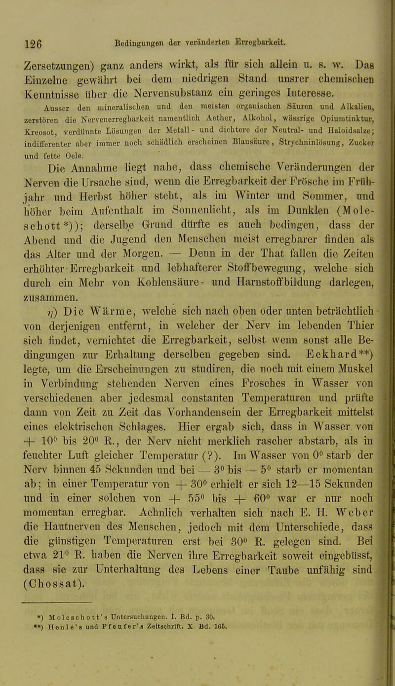 Zersetzungen) ganz anders wirkt, als fUr sich allein u. s. w. Das Einzelne gewahrt bei dem niedrigen Stand unsrer chemischen Kenntnisse Uber die Nervensubstanz ein geringes Interesse. Ausser den mineralischen und den meistcn organischen Sauren und Alkalien, zerstoren die Nervcncrregbarkeit namentlich Aether, Alkohol, wassrige Opiumtinktur, Kreosot, verdiinnte Losungen der Metall- und dichtere der Neutral- und Haloidsalze; indifferenter aber immer nocb schadlich erseheinen Blausiiure, Strycluiinldsung, Zucker und fette Oele. Die Annahme liegt nahe, dass chemische Veranderungen der Nerven die Ursache sind, wenn die Erregbarkeit der FrSsche im Frflh- jahr und Herbst holier stent, als im Winter und Sommer, und hoher beim Aufentbalt im Sonnenlicht, als im Dunklen (Mole- schott*)); derselbe Grand diirfte es aueh bedingen, dass der Abend und die Jugend den Menschen meist erregbarer finden als das Alter und der Morgen. — Derm in der That fallen die Zeiten erhohter Erregbarkeit und lebhafterer Stoffbewegung, welche sich durch ein Mehr von Kohlensaure- und Harnstoffbildung darlegen, zusammen. if) Die Warme, welche sich nach oben oder unten betrachtlich von derjenigen entfernt, in welcher der Nerv im lebenden Thier sich findet, vernichtet die Erregbarkeit, selbst wenn sonst alle Be- dingungen zur Erhaltung derselben gegeben sind. Eckhard**) legte, um die Erscheinungen zu studiren, die noch mit einem Muskel in Verbindung stehenden Nerven eines Frosches in Wasser von verschiedenen aber jedesmal constanten Temperaturen und priifte dann von Zeit zu Zeit das Vorhandensein der Erregbarkeit mittelst eines elektrischen Schlages. Hier ergab sich, dass in Wasser von + 10° bis 20° R., der Nerv nicht merklich rascher abstarb, als in feuchter Luft gleicher Temperatur (?). Im Wasser von 0° starb der Nerv binnen 45 Sekunden und bei — 3° bis — 5° starb er momentan ab; in einer Temperatur von -\- 30° erhielt er sich 12—15 Sekunden ttnd in einer solchen von + 55° bis -f- 60° war er nur noch momentan erregbar. Aehnlich verhalten sich nach E. H. Weber die Hautnerven des Menschen, jedoch mit dem Unterschiede, diss die giinstigen Temperaturen erst bei 30° R. gelegen sind. Bei etwa 21° R. haben die Nerven ihre Erregbarkeit soweit eingebiisst, dass sie zur Unterhaltung des Lebens einer Taube unfahig sind (Chossat). *) Moleschott's Untersuchungen. I. Bd. p. 30. *•) Ilenle's und Pfeufer's Zeltschrift. X Bd. 166.