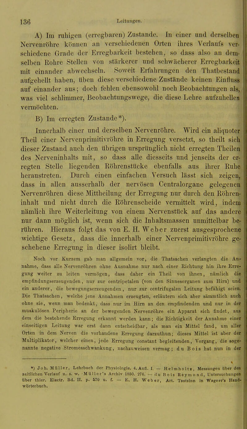 A) ba rahigen (erregbaren) Zustande. In einer und derselben Nervenrohre kbnnen an verschiedenen Orten ihres Verlaufs ver- schiedene Grade der Erregbarkeit bestehen, so dass also an dem- selben Rohre Stellen von starkerer und schwacherer Erregbarkeil mit einander abwechseln. SoAveit Erfahrungen den Thatbestand aufgehellt haben, lib en dicsc verscbicdene Zustande keinen Einfluss auf einander aus; docb feblen ebensowobl noch Beobacbtungen algj was viel schlimmer, Beobachtungswege, die diese Lehre aufzuhellcn vermocbten. B) Im erregten Zustande*). Innerhalb einer und derselben Nervenrohre. Wird ein aliquoter TbeU einer NervenprimitivrSbre in Erregung versetzt, so tbeilt sich dieser Zustand aucb den ubrigen urspriinglicb nicbt erregten Tbeilen des Nerveninhalts mit, so dass alle diesseits und jenseits der er- regten Stelle liegenden Rohrenstiicke ebenfalls aus ihrer Rube heraustreten. Durcb einen einfaehen Versucb lasst sicb zeigen, dass in alien ausserhalb der nervosen Centralorgane gelegenen Nervenrobren diese Mittbcilung der Erregung nur durch den Rbhren- inbalt und nicht dureb die Robrenscbeide vennittelt wird, indem namlicb ibre Weiterleitung von einem NeiTenstiick auf das andere nur dann mbglich ist, wenn sich die Inbaltsmassen unmittelbar be- rubren. Hieraus folgt das von E. H. Weber zuerst ausgesprocbene wichtige Gesetz, dass die innerhalb einer Nervenprimitivrbhre ge- schehene Erregung in dieser isolirt bleibt. Noch vor Kurzem gab man allgcmein vor, die Thatsachen verlangten die An- nahme, dass alle Nervenrohren ohnc Ausnalime nur nach einer Richtung bin ihre Erre- gung weiter zu leiten vermogen, dass daher ein Theil von ihnen, namlich die empfindungserzeugenden, nur zur centripetalen (von den Sinnesorganen zum Hirn) und ein anderer, die bowegungserzeugenden , nur zur centrifugalen Leitung befabigt seien. Die Thatsachen, welche jene Annahmen erzeugten, erlautern sich aber sammtlich auch ohne sie, wenn man bedenkt, dass nur im Hirn an den empfindenden und nur in der muskulosen Peripherie an der bewegenden Nervenrohre ein Apparat sich findet, aus dem die bestehende Erregung erkannt werden kann; die Richtigkeit der Annahme einer einseitigen Leitung war erst dann entscheidbar, als man ein Mittel fand, urn aller Orten in dem Nervcn die vorhandene Erregung darzuthun; dieses Mittel ist aber der Multiplikator, welcher einen, jede Erregung constant begleitenden, Vorgang, die soge- nannte negative Stromesschwankung, nachzuweisen vermag ; d u B o i s hat nun in der *) Joh. MUller, Lohrbuch der Physiologie. 4.Aufl. I. — Helmholtz, Messungen iilier den zeiHichen Verlauf u. s. w. •Mullcr's Archiv 1850. 276. — du Bois Reymond, Untcrsuchungen Uber thier. Eleotr. Bd. II. p. 670 u. f. — E. H. Weber, Art. Tastsinn in Wagner's Ilnnd- wb'rterbuch.