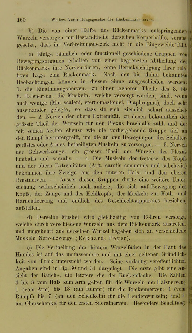 b) Die von einer Halfte des Ruckenmarks entspringendenl Wurzeln versorgen nur Bestandtheile derselben KOrperbalfte, voraud gesetzt, dass ihr Verbreitungsbezirk nicht in die Eingeweide'fallt c) Einige raumlich oder functionell gescbiedene Gruppen vonl Bewegungsorganen erbalten von einer begrenzten Abtheilung des RUckenmarks ibre Nervenrobren, ohne Berticksichtigung ihrer icla- tiven Lage zum Rlickenmark. Nacb den bis dahin bekannteni Beobacbtungen konnen in diesein Shine ausgeschieden werden: 1. die Einatbniungsnerven, zu ibnen gehoren Theile des 3. bill 8. Halsnerven; die Muskeln, welcbe versorgt werden, sind, wenn aucb wenige (Mm. scaleni, sternomastoidei, Diapbragma), docb sehr auseinander gelegte, so dass sie sicb ziemlich scharf ausscbei- (jeri> — 2. Nerven der obern Extremitat, zu denen bekanntlicb der grosste Tbeil der Wurzeln ftir den Plexus braebialis zahlt und der mit seinen Aesten ebenso wie die vorbergehende Gruppe tief an. den Rumpf beruntergreift, urn die an den Bewegungen des Scbulter-j geriistes oder Armes betbeiligten Muskeln zu versorgen. — 3. Nerven der Gehwerkzeuge; ein grosser Theil der Wurzeln des Plexus lunibalis und sacralis. - 4. Die Muskeln der Geiasse des Kopfsi und der obern Extremitaten (Artt. carotis communis und subclavia) bckommen ibre Zweige aus den unteren Hals- und den obereni Brustnerven. Ausser diesen Gruppen dtirfte eine weitere Unter- sucliung wabrscbeinlicb nocb andere, die sich auf Bewegung des j Kopfs, der Zunge und des Keblkopfs, der Muskeln zur Koth- und Harnentleerung und endlich des Gescblechtsapparates bezieben, aufstellen. d) Derselbe Muskel wird gleicbzeitig von Robren versorgt, welcbe durch verscbiedene Wurzeln aus dem Rlickenmark austreten, und umgekehrt aus derselben Wurzel begeben sicb an verscbiedene Muskeln Nervenzweige (Eckbard; Peyer). e) Die Vertheilung der bintem Wurzelfaden in der Haut des Hundes ist auf das umfassendste und mit einer seltenen Grtindlich- ! keit von Tiirk untersucbt worden. Seine vorlaiifig veroffentlicbten Angaben sind in Fig. 30 und 31 dargelegt. Die erste gibt eine An- sicbt der Baucb-, die letztere die der Ruckenflacbe. Die Zablen | 4 bis 8 vom Hals zum Ann gelten fur die Wurzeln der Halsnerven; 1 (vom Ai'm) bis 13 (am Rumpf) fur die Rlickennerven; 1 (vom Rumpf) bis 7 (an den Scbenkeln) fur die Lendenwurzeln; und 1 am Oberscbenkel fur den ersten Sacralnerven. Besondere Beacbtung