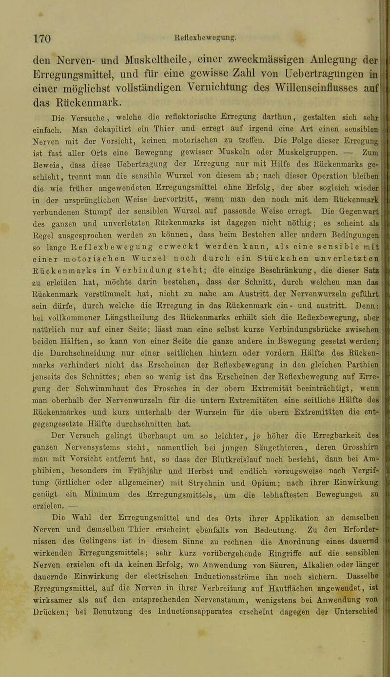 den Nerven- und Muskeltheile, einer zweckmassigen Anlegung der II Erregungsrnittel, und flir einc gcwisse Zahl von Uebertragungen in einer moglichst vollstandigen Vernichtung des Willenseinflusses aufl das Ruckenmark. Die Vorsucho, wclcho die reflektorische Errogung darthun, gestalten sich sehrl cinfach. Man dekapitirt cin Thier und erregt auf irgond eino Art einen sensiblen II Nerven mit der Vorsicht, keinen motorischen zu trcffen. Die Folgo dieser Errogung II ist fast aller Orts eine Bewegung gewisser Muskeln oder Muskelgruppen. — Zumfll Bewois, dass diese Uebertragung der Erregung nur mit Hilfe des Rttckonmarks ge-I sehieht, trennt man die sensible Wurzel von diesem ab; nach dieser Operation blciben ■ die wie friiber angewendeten Erregungsmittel ohne Erfolg, der aber eoglcich wiederjl in der urspriinglicben Weise hervortritt, wenn man den noch mit dem Ruckenmark II verbundenen Stumpf der sensiblen Wurzel auf passende Weise erregt. Die GegemvartH des ganzen und unverletzten Kiickenmarks ist dagegen nicht nothig; es scheint als j Regel ausgesprochen werden zu konnen, dass beim Bestchen aller andern Bedingungenl so lange Reflexbewegung erweckt werden kann, als eine sensible mitU einer motorischen Wurzel noch durch ein Stiickchen un v er 1 e tz t e n II Kiickenmarks in Verbindung steht; die einzige Beschrankung, die dieser Sate II zu erleiden hat, mochte darin bestehen, dass der Schnitt, durch wclchen man das I Ruckenmark verstiimmelt hat, nicht zu nahe am Austritt. der Nervenwurzeln gefuhrt ■ sein diirfe, durch welche die Errogung in das Ruckenmark ein- und austritt. Denn: ffl bci vollkommonor Langstheilung des Riickenmarks erhalt sich die Reflexbewegung, aber natiirlich nur auf einer Seite; liisst man oino selbst kurze Vorbindungsbrucke zwischen <m beidon Hiilften, so kann von einer Seite die ganze andere in Bewegung gesetzt werden; B die Durchschneidung nur einor seitlichen hintern oder vordern Halfte des Rucken- II marks vcrhindert nicht das Erschcinon dor Reflexbewegung in den gleichen Parthien H jenseits des Schnittes; ebon so wenig ist das Erscheinen der Reflexbewegung auf Erre- [I gung der Schwimmhaut des Frosches in der obern Extremitat beeintriichtigt, wenn II man obcrhalb dor Norvonwurzeln fur die untcrn Extremitaten eine seitliche Halfte des I Riickenmarkes und kurz unterhalb der Wurzeln fiir die obern Extremitaten die ent- II gegengesotzto Halfte durchschnitten hat. Der Versuch gelingt iiberhaupt um so leichter, je hoher die Erregbarkeit des I ganzon Nervensystems steht, namentlich bei jungcn Siiugethieren, deren Grosshirn H man mit Vorsicht entfernt hat, so dass der Blutkreislauf noch besteht, dann bei Am- II phibien, besonders im Friihjahr und Herbst und endlich vorzugsweise nach Vergif- jl tung (ortlicher oder allgemeiner) mit Strychnin und Opium; nach ihrer Einwirkung jl geniigt ein Minimum des Erregungsmittels, um die lebhaftesten Bewegungen zu I crzielen. — Die Wahl der Erregungsmittel und des Orts ihrer Applikation an demselben ■ Nerven und demselben Thier erscheint ebenfalls von Bedeutung. Zu den Erforder- I nissen des Gelingens ist in diesem Sinne zu rechnen die Anordnung eines dauernd il wirkenden Erregungsmittels; sehr kurz voriibergehende Eingriffe auf die sensiblen || Nervon erzielen oft da keinen Erfolg, wo Anwendung von Sauren, Alkalien oder langer U dauernde Einwirkung der electrischen Inductionsstrome ihn noch sichern. Dasselbe jl Erregungsmittel, auf die Nerven in ihrer Verbreitung auf Hautflachen angewendet, ist I wirksamer als auf don entsprechenden Nervenstamm, wenigstens bei Anwendung von ij Drttcken; bei Benutzung des Inductionsapparates erscheint dagegen der Unterschied jl