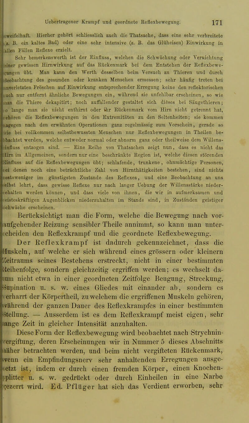 jkweifelhaft. Hierher gohiirt schliesslich auch die Thatsacho, dass cine sehr verbrcitoto || z. B. oin kaltes Bad) oder oino sohr intensive (z. B. das Gliiheison) Einwirkung in iillen Fiillen Reflexo erziolt. Sehr bemerkenswerth ist dor Einfluss, wolchen dio Schwiichuug odor Vorniclitung ■liner gewisson Hirnwirkung auf das RUckcninark boi dem Entstebcn der Reflexbewc- ■jlingcn iibt. Man kann den Werth dosselbon beim Vorsuch an Thicron und durch |i Jeobachtung des gesunden oder krankon Menschen erraessen; sebr haufig treten boi J iiiTerletzten Frb'schen auf Einwirkung entsprccliender Erregung koine don rofloktoriscben |Luch nur entfernt ahnliche Bewegangen ein, wah.rend sio unfehlbar erscheinen, so wio ■nan dio Thiere dekapitirt; noch auffallendor gestaltet sich dieses bei Saugethieren; 1'0 lange man sie nicht enthirnt oder ihr Eiickenmark vom Hirn nicbt getrennt bat, Lehoren die Reflexbewegungen in den Extremitaten zu den Seltenheiten; sie konimen tagegen nach den erwahnten Operationen ganz regelmassig zum Vorschein, gerade so trie bei voUkommen selbstbewussten Menscben nur lleflexbewegungen in Theilen be- bbachtet werden, welcho entweder normal oder abnorm ganz oder theilweise dem Willens- dnfluss entzogen sind. — Eine Reihe von Thatsacben zeigt nun, dass es nicbt das Hirn im Allgemeinen, sondern nur eine bescbrankte Region ist, welcbe diesen stbrenden Sinfluss auf die Reflexbewegungen iibt; scblafende, trunkene , obnmiicbtige Personen, cei denen nocb eine betrachtliche Zahl von Himtbatigkeiten besteben, sind nicbts aestoweniger im giinstigsten Zustande des Reflexes, und eine Beobacbtung an uns ■elbst lehrt, dass gewisse Reflexe nur nach langer Uebung der Willensstiirke nieder- eehalten werden konnen, und dass viele von ibnen, die wir in aufmerksamen und ;eisteskraftigen Augenblicken niederzuhalteu im Stande sind, in Zustandcn geistiger .■chwache erscheinen. Beriicksichtigt man die Form, welche die Bewegung nach vor- tiufgehencler Reizung sensibler Theile annimmt, so kann man unter- icheiden den Reflexkrampf und die geordnete Reflexbewegung. Der Reflexkrampf ist dadurcli gekennzeicb.net, dass die Iduskeln, auf welche er sich wahrend eines grossern oder kleinern fieitraums seines Bestehens erstreckt, nicht in einer bestimmten Weihenfolge, sondern gleichzeitig ergriffen werden; es wechselt da- Biin nicht etwa in einer geordneten Zeitfolge Beugung, Streckung, Supination u. s. w. eines Gliedes mit einander ab, sondern es • erharrt der Korperthed, zuwelchem die ergriffenen Muskeln gehoren, vlihrend der ganzen Dauer des Reflexkrampfes in einer bestimmten ^tdlung. — Ausserdem ist es dem Reflexkrampf meist eigen, sehr ange Zeit in gleicher Intensitat anzuhalten. DieseFonn der Reflexbewegung wird beobachtet nach Strychnin- ' i giftung, deren Erscheinungen wir in Nummer 5 dieses Abschnitts ii&her betrachten werden, und beim nicht vergifteten Rtickenmark, rvenn ein Empfindungsnerv sehr anhaltenden Erregungen ausge- etzt ist, indem er durch einen fremden Korper, einen Knochen- iplitter u. s. w. gedrtickt oder durch Einheilen in eine Narbe •jezerrt wird. Ed. Pfliiger hat sich das Verdient erworben, sehr