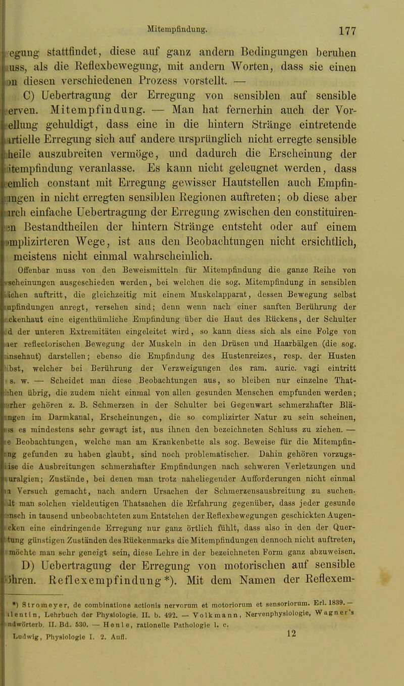 jj egung stattfindet, diese auf ganz andern Bedingungen beruhen i.uss, als die Reflexbewegung, mit andern Worfcen, dass sie einen in diesen verscbiedenen Prozess vorstellt. — C) Uebertragung der Erregung von sensiblen auf sensible [ erven. Mitempfindung. — Man bat fernerbin auch der Vor- ellung gehuldigt, dass eine in die bintern Strange eintretende lurtielle Erregung sicb auf andere ursprlinglicb nicbt erregte sensible |beile auszubreiten veimoge, und dadurch die Erscbeinung der 'tt'inpbndung veranlasse. Es kann nicbt geleugnet werden, dass j emlicb constant mit Erregung gewisser Hautstellen aucb Empfin- lungen in nicbt erregten sensiblen Regionen auftreten; ob diese aber i ijcb einfacbe Uebertragung der Erregung zwiscben den constituiren- len Bestandtbeilen der hintern Strange entstebt oder auf einem |»mpUzirteren Wege, ist aus den Beobacbtungen nicbt ersicbtlich, meistens nicht einmal wabrscbeinlicb. Offenbar muss von den Beweisnritteln fiir Mitempfindung die ganze Reihe von Ivscheinuugen ausgeschieden werden, bei welchen die sog. Mitempfindung in sensiblen kin n auftritt, die gleichzeitig mit einem Muskelapparat, dessen Bewegung selbst inpfindungen anregt, versehen sind; denn weun naeb einer sanften Beruhrung der c.ckenbaut eine eigentbiimlicbe Einpfindung fiber die Haut des Ruckens, der Schulter id der unteren Extremitaten eingeleitet wird, so kann diess sich als eine Folge von •ler reflectoriscben Bewegung der Muskeln in den Driisen und Haarbalgen (die sog. nnsehaut) darstellen; ebenso die Enipfindung des Hustenreizes, resp. der Husten ibst, welcber bei Beriibrung der Verzweigungen des ram. auric, vagi eintritt ■ s. w. — Scbeidet man diese Beobacbtungen aus, so bleiben nur einzelne That- bhen fibrig, die zudem nicbt einmal von alien gesunden Menscben empfunden werden; :rber geboren z. B. Scbmerzen in der Scbulter bei Gegenwart schmerzbafter Bla- nngen im Darmkanal, Erscbeinungen, die so complizirter Natur zu sein scbeinen, <is es mindestens sebr gewagt ist, aus ihnen den bezeicbneten Scbluss zu zieben. — e Beobacbtungen, welche man am Krankenbette als sog. Beweise fur die Mitempfin- ong gefunden zu baben glaubt, sind nocb problematischer. Dahin gehoren vorzugs- iise die Ausbreitungen scbmerzhafter Empfindungen nacb scbweren Verletzungen und uuralgien; Zustiinde, bei denen man trotz naheliegender Aufforderungen nicbt einmal in Vewuch gemacht, nacb andern Ursachen der Scbmerzensausbreitung zu sucben. dt man solcben vieldeutigen Thatsachen die Erfabrung gegeniiber, dass jeder gesunde nnsch in tausend unbcobachteten zum Entsteben der Reflexbewegungen geschickten Augen- i cken eine eindringende Erregung nur ganz ortlicb ffiblt, dass also in den der Quer- •tung giinstigen Zustanden des Ruckenmarks die Mitempfindungen dennocb nicbt auftreten, rmochte man sebr geneigt sein, diose Lebre in der bezeichneten Form ganz abzuweisen. D) Uebertragung der Erregung von motoriscben auf sensible jlnen. Reflexempfindung*). Mit dem Namen der Reflexem- •) Stromeyer, dc comblnatione actionls nerrorum et motoriorum ot sensoriorum. Erl. 1839.- 'ilentln, Lehrbuch der Physiologic. II. b. 492. — Volkmann, Narvenphyslologle, Wagner's ndwiirterb. II. Bd. 530. — Henlo, rationellc Pathologle 1. c. Lodwlg, Physiologie I. 2. Aufl.