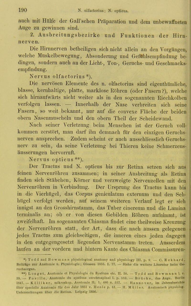 auch mit Htilfe der Gall'schen Preparation und dem unbewaffneten Auge zu gewinnen sind. 2. Ausbreitungsbezirke und Funktionen der Hirn- nerven. Die Hirnnerven betheiligen sich nicht allein an den Vorgangen, welehe Muskelbewegung, Absonderung und Geftthlsempfindung be- dingen, sondern auch an der Licht-, Ton-, Geruchs- und Geschmacks- empfindimg. Nervus olfactorius*). Die nervosen Elemente des n. olfactorius sind eigenthtimliche, blasse, kernhaltige, platte, marklose Rohren (oder Faseni ?), welche sich hirnaufwarts nicht weiter als in den sogenannten Riechkolben verfolgen lassen. — Innerhalb der Nase verbreiten sich seine Fasern, so weit bekannt, nur auf die convexe Flache der beiden obern Nasenmuscheln und den obern Theil der Scheidewand. Nach seiner Verletzung beim Menschen ist der Geruch voll- komruen zerstort, man darf ihn denmach fur den einzigen Geruchs- nerven ansprechen. Zudem scheint er auch ausschliesslich Geruchs- nerv zu sein, da seine Verletzung bei Thieren keine Schmerzens- ausserungen hervorruft. Nervus opticus**). Der Tractus und N. opticus bis zur Eetina setzen sich aus feinen Nervenrohren zusammen; in seiner Ausbreitung als Retina finden sich Stabchen, Korner und verzweigte Nervenzellen mit den Nervenrohren in Verbindung. Der Ursprung des Tractus kann bis in die Vierhiigel, das Corpus geniculatum externum und den vSeh- hligel verfolgt werden, auf seinem weiteren Verlauf legt er sich innigst an den Grosshirnstamm, das Tuber cinereum und die Lamina terminalis an; ob er von diesen Gebilden Rohren aufnimmt, ist zweifelhaft. Im sogenannten Chiasma findet eine theilweise Kreuzung der Nervenrohren statt, der Art, class die nach aussen gelegenm jedes Tractus zum gleichseitigen, die inneren eines jeden dagegen in den entgegengesetzt liegenden Nervenstamm treten. Ausserdem laufen an der vordern und hintern Kante des Chiasma Commissuren- *) Todd and Bowmann physiological anatomy and physiology III. p. 0. — C. E c k h a r d, Beitrage zur Anatomie u. Physiologic; Giosson 1850. I. 77. — Sicho die weitcre Litcrntur bcim Ge- ruchsorgan. **) L on get, Anatomic ct Physiologic du Systbmo etc. II. 60. — Todd and Bowmann 1. c. 39. — Foville, Anatomie du systhnie cercbrospinnl 1. p. MO. — Briicke, das Auge. Berlin 1847. — K o 11 i k e r , mikroskop. Anntomie II. 1. 4H0 u. .117. — Hannover, im .lahresberichU iibor spociellc Anatomic filr dos Jahr 1851 v. Hcnle p. 61.— II. M ii 11 e r. Anatomisch physiolog. Unter.nichungon ilber die Retina. Leipzig 1850.