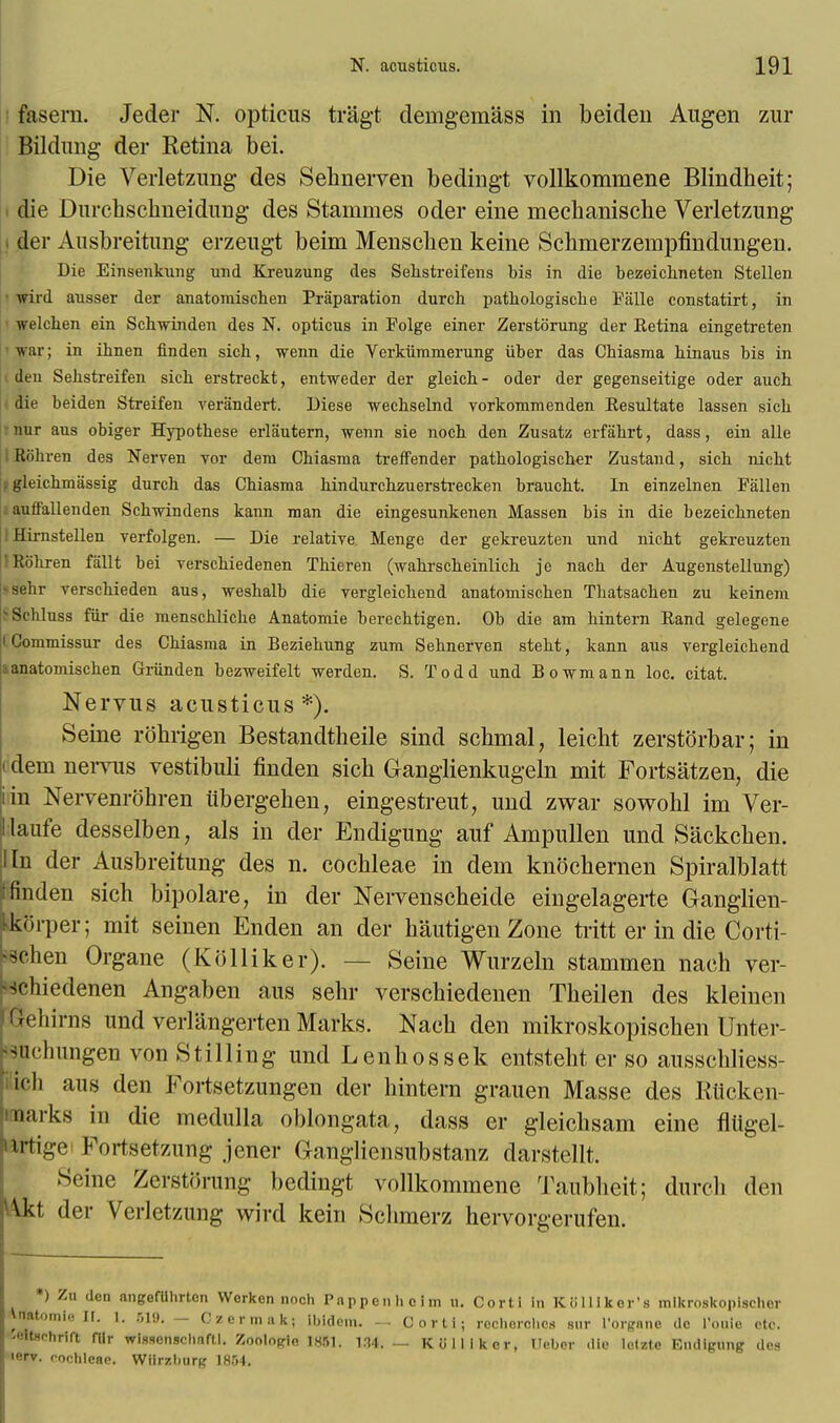 fasera. Jeder N. opticus tragt demgemass in beiden Augen zur Bildung der Retina bei. Die Verletzung des Sehnerven bedingt vollkommene Blindheit; i die Durchschneidung des Stammes oder eine mechanische Verletzung i der Ausbreitung erzeugt beim Menschen keine Schmerzempfindungen. Die Einsenkung und Kreuzung des Sehstreifens bis in die bezeichneten Stellen wird ausser der anatomischen Priiparation durcb patbologiscbe Falle constatirt, in welchen ein Scbwinden des N. opticus in Folge einer Zerstorung der Retina eingetreten war; in ibnen finden sich, wenn die Verkiiramerung iiber das Cbiasma binaus bis in deu Sebstreifen sicb erstreckt, entweder der gleicb- oder der gegenseitige oder aucb die beiden Streifen veriindert. Diese wecbselnd vorkommenden Resultate lassen sicb nur aus obiger Hypotbese erliiutern, wenn sie nocb den Zusatz erfabrt, dass, ein alle Kiibren des Nerven vor dera Cbiasma treffender patbologiscber Zustand, sicb nicbt ; gleicbmassig durch das Cbiasma bindurcbzuerstrecken braucbt. In einzelnen Fallen auffallenden Scbwindens kann man die eingesunkenen Massen bis in die bezeicbneten I Hirnstellen verfolgen. — Die relative Menge der gekreuzten und nicht gekreuzten Robren fallt bei verscbiedenen Tbieren (wabrscbeinlicb je nacb der Augenstellung) <sebr verscbieden aus, wesbalb die vergleicbend anatomiscben Thatsachen zu keinem BSchluss fiir die menscblicbe Anatomie berecbtigen. Ob die am bintern Rand gelegene l Commissur des Cbiasma in Beziebung zum Sebnerven stebt, kann aus vergleicbend aanatomiscben Griinden bezweifelt werden. S. Todd und Bowmann loc. citat. Nervus acusticus*). Seine robrigen Bestandtheile sind scbmal, leicht zerstorbar; in idem nervus vestibuli finden sicb Ganglienkugeln mit Fortsatzen, die iin Nervenrbhren iibergeben, eingestreut, und zwar sowobl im Ver- llaufe desselben, als in der Endigung auf Ampullen und Sackchen. I In der Ausbreitung des n. cocbleae in dem knocbernen Spiralblatt finden sich bipolare, in der Nervenscheide eingelagerte Ganglien- kkbrper; mit seinen Enden an der bautigen Zone tritt er in die Corti- wchen Organe (Kolliker). — Seine Wurzeln stammen nach ver- >Hiiedenen Angaben aus sehr verschiedenen Tbeilen des kleinen -• liirns und verlangerten Marks. Nacb den mikroskopiscben Unter- jsuchungen von Stilling und Lenbossek entsteht er so ausscbliess- ich aus den Fortsetzungen der bintern grauen Masse des Rticken- Qarks in die medulla oblongata, dass er gleicbsam eine fliigel- irtige Fortsetzung jener Gangliensubstanz darstellt. Seine Zerstorung bedingt vollkommene Taubheit; durcb den \kt der Verletzung wird kein Scbmerz hervorgerufen. *) Zu den nngefllhrtcn Worken noch Pappenholm n. Oortl in K8Hiker's mikroskopischer Vnatomio II. I. r,i<). — Czermakj ibidem. — Cnrti; rochorches stir I'orgnne do l'ouie etc. ^ItHohrift fUr wisscnschnfll. Zoolopio 1851. 134. — Kolliker, Uebor die lctzte Endigung des lerv. foeblene. Wiirzburg 1854.