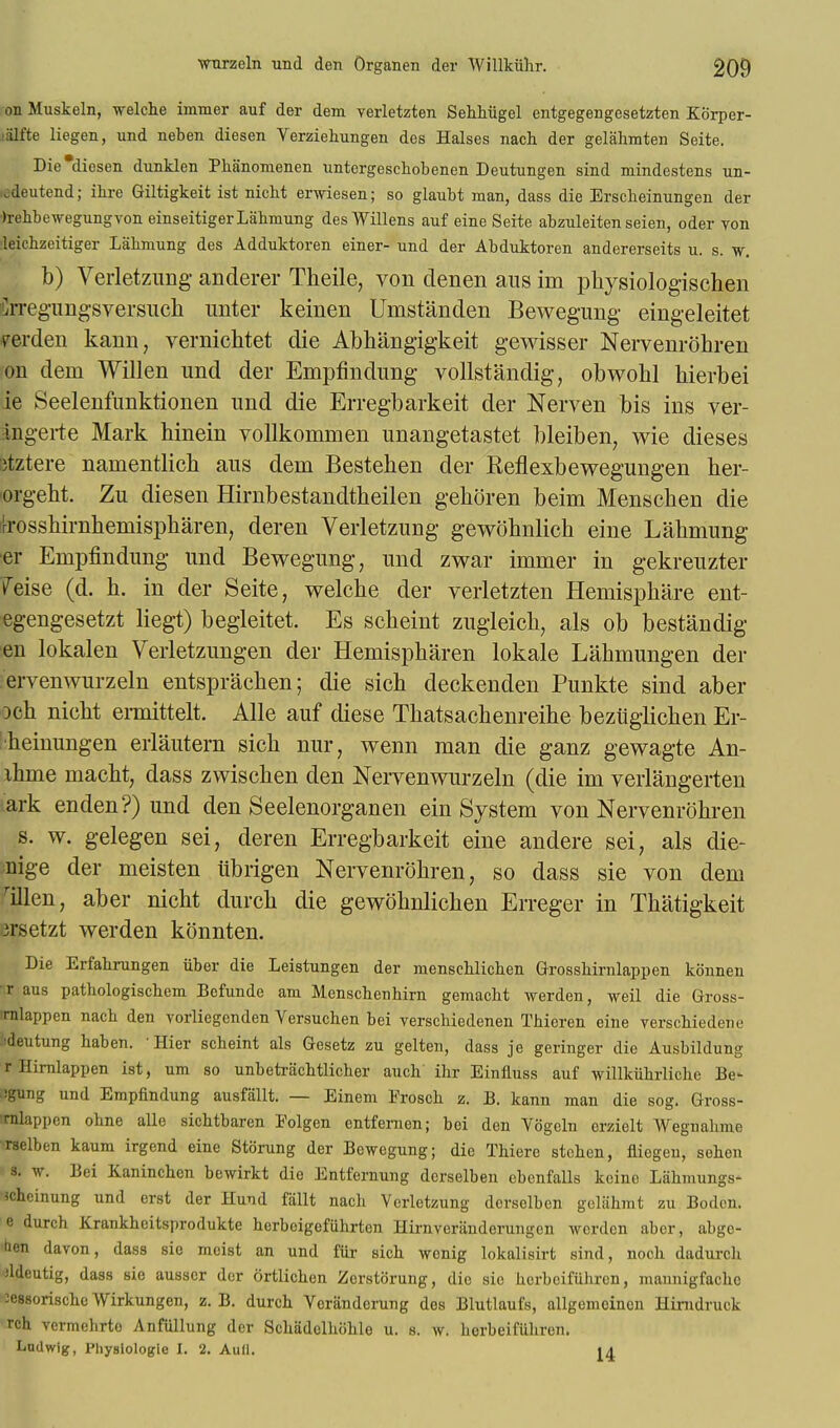 on Muskeln, welche immer auf der dem verletzten Sehhiigel entgegengesetzten Korper- Slt'te liegen, und neben diesen Verziehungen des Halses nach der gelahmten Seite. Die'diesen dunklen Phanomenen untergeschobenen Deutungen sind mindestens un- odeutend; ihre Giltigkeit ist nicht erwiesen; so glaubt man, dass die Erscheinungen der •)rehbewegungvon einseitigerLahmung des Willens anf eine Seite abzuleiten seien, oder von leichzeitiger Lahmung des Adduktoren einer- und der Abduktoren andererseits u. s. w. b) Verletzung anderer Theile, von denen aus im physiologischen Srregungsversuch imter keinen Umstanden Bewegung eingeleitet yerden kann, vernichtet die Abhiingigkeit gewisser Nervenrohren on dem Willen und der Empfindung vollstandig, obwohl hierbei ie Seelenfunktionen und die Erregbarkeit der Nerven bis ins ver- angerte Mark hinein vollkommen unangetastet bleiben, wie dieses 3tztere namentlicb aus dem Bestehen der Keflexbewegungen her- orgeht. Zu diesen Hirnbestandtheilen gehoren beim Menschen die toshirnheinispharen, deren Verletzung gewohnlich eine Lahmung er Empfindung und Bewegung, und zwar immer in gekreuzter feise (d. h. in der Seite, welche der verletzten Hemisphere ent- egengesetzt liegt) begleitet. Es scheint zugleich, als ob bestandig sen lokalen Verletzungen der Hemispharen lokale Lahmungen der ervenwurzeln entsprachen; die sich deckenden Punkte sind aber och nicht ermittelt. Alle auf diese Thatsachenreihe beziiglichen Er- ■heinungen erlautern sicb nur, wenn man die ganz gewagte An- ihme macbt, dass zwischen den Nervenwurzeln (die im verlangerten lark enden?) und den Seelenorganen ein System von Nervenrohren s. w. gelegen sei, deren Erregbarkeit eine andere sei, als die- nige der meisten ubrigen Nervenrohren, so dass sie von dem rillen, aber nicht durch die gewohnlichen Erreger in Thatigkeit 3rsetzt werden konnten. Die Erfabrungen fiber die Leistungen der menseblicben Grosshirnlappen konnen •r aus pathologiscbem Befunde am Menscbenbirn gemacbt Averden, weil die Gross- trnlappen nacb den vorliegenden Versucben bei verscbiedenen Tbieren eine verschiedene ^deutung baben. Hier scbeint als Gesetz zu gelten, dass je geringer die Ausbildung r Hirnlappen ist, urn so unbetracbtlicber auch ihr Einfiuss auf willkfihrlichc Be- Cgung und Empfindung ausfallt. — Einem Froscb z. B. kann man die sog. Gross- imlappen obne aUe sicbtbaren Folgen entfenien; bei den Vogeln crzielt Wegnahme *aelben kaum irgend eine Stoning der Bewegung; die Tbiere stcben, fliegeu, seben 3. w. Bei Kaninchcn bewirkt die Entfernung dcrselben cbcnfalls koine Liibmungs* Jcheinung und erst der Huud fiillt nacli Verletzung dcrselben geliibmt zu Bodcn. e durch Krankbcitsprodukte berbeigefiibrten Hirnverandcrungen werden aber, abgc- then davon, dass sic meist an und fiir sicb wenig lokalisirt sind, nocb dadurcb ■ddeutig, dass sie ausscr der ortlicben Zerstorung, die sic hcrbcifuhren, mannigfaebe lessoriscbe Wirkungen, z. B. durch Verandorung des Blutlaufs, allgemoinen Hinidruck rch vcrmebrto Anfullung der Scbadclluible u. s. w. borbeifuhron. Lndwig, Physiologic I. 2. Aull. 14