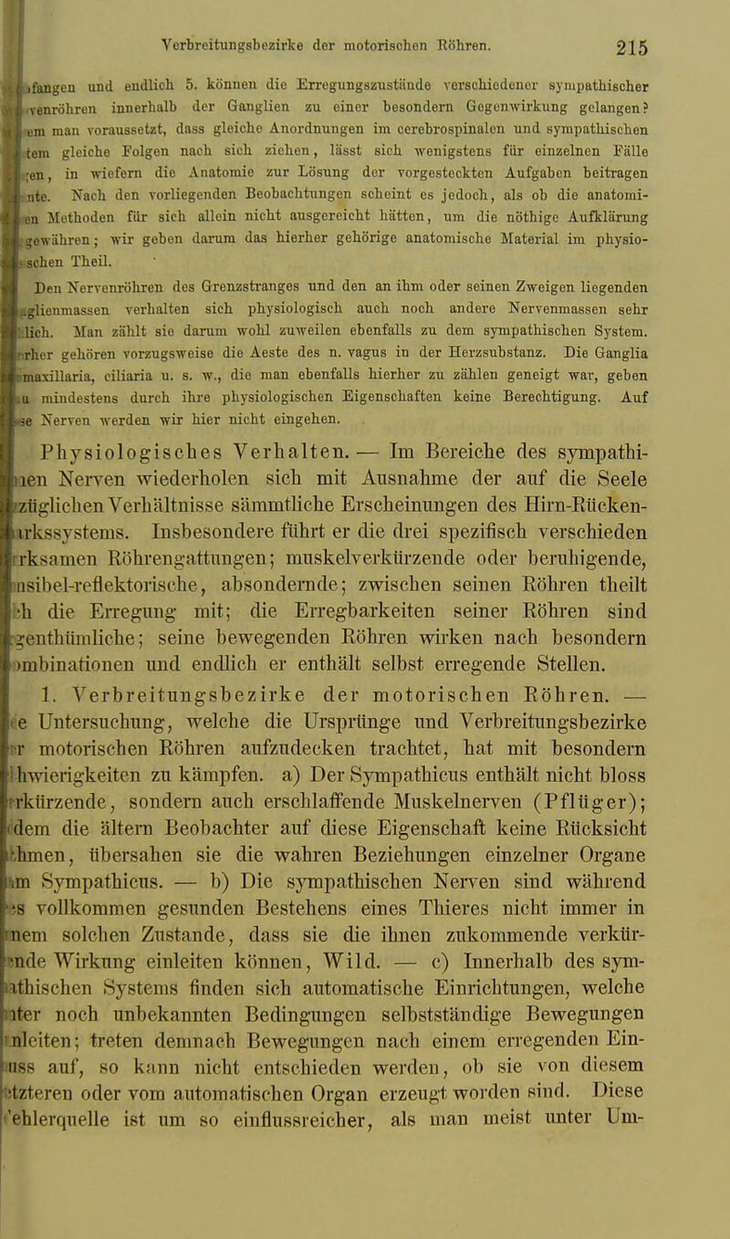 »*i>fangen und endlich 5. konnen die Erregungszustande verschiedenor sympathischer 41'venrohren innerhalb der Ganglion zu einer besondern Gogenwirkung gclangen? Htem man voraussetzt, dass gleiche Anordnungen im cerebrospinalen und syrapathischen H.tem gleicho Folgen nach sich zichen, lasst sich wenigstens fiir einzelncn Falle Bqen. in wiefern die Anatomie zur Losung dor vorgestocktcn Aufgaben beitragen Zf nte. Nach den vorliegenden Beobachtungen scheint es jedoch, als ob die anatomi- Sen Mothoden fiir sich allein nicht ausgereichl I Stten, um die nbthige Aufklarung ■sgewahren; wir gcbon darura das hierher gehorige anatomische Material im physio- Ischen Theil. Den Nervenrohren des Grenzstranges und den an ihm oder seinen Zweigen liegenden ■pglicnmassen verhalten sich physiologisch aueh aoch andere Nervenmassen sehr Bl'.lich. Man zahlt sio darum wohl zuweilen ebenfalls zu dem sympathischen System, ■rirher gehoren vorzugsweise die Aeste des n. vagus in der Herzsubstanz. Die Ganglia ■iiiiliiillniiii, ciliaria u. s. w., die man ebenfalls hierher zu zahlen geneigt war, geben Hcu miudestens durch ihre physiologischen Eigenschaften keine Berechtigung. Auf Bbo Nerven werden wir hier nicht eingehen. Physiologisches Verhalten.— Im Bereiche des sympathi- liien Nerven wiederholen sich mit Ausnahme der auf die Seele IziiglichenVerhaltnisse sammtliche Erscheinungen des Hirn-Riicken- ! irkssvstems. Insbesondere fiihrt er die drei spezifisch verschieden i rk-^nmen Rohrengattungen; muskelverkiirzende oder beruhigende, IiQsibel-reflektorisohe, absondernde; zwischen seinen Rohren theilt im die Erregung mit; die Erregbarkeiten seiner Rohren sind rgenthiimliche; seine bewegenden Rohren wirken nach besondern >mbinationen und endlich er enthalt selbst erregende Stellen. 1. Yerbreitungsbezirke der motorischen Rohren. — <e Untersuchung, welche die Urspriinge und Verbreitungsbezirke nr motorischen Rohren aufzudecken trachtet, hat mit besondern 1 hwierigkeiten zu kampfen. a) Der Sympathicus enthalt nicht bloss rrkiirzende, sondern auch erschlaffende Muskelnerven (Pfliiger); idem die altera Beobachter auf diese Eigenschaft keine Rticksicht Ahmen, iibersahen sie die wahren Beziehungen einzefner Organe un Sympathicus. — b) Die sympathischen Nerven sind wahrend ';s vollkommcn gesunden Bestehens eines Thieres nicht immer in mem solchen Zustande, dass sie die ihnen zukommende verkiir- mde Wirkung einleiten konnen, Wild. — c) Innerhalb des sym- nthischen Systems finden sich automatische Einrichtungen, welche iter noch unbekannten Bedingungen selbststandige Bewegungen nlciten; treten demnach Bewegungen nach eincm erregenden Ein- uss auf, so kann nicht entschieden werden, ob sie von diesem tzteren oder vom automatisohen Organ erzeugt worden sind. Diese fhlerquelle ist urn so einflussreicher, als man meist unter Um-