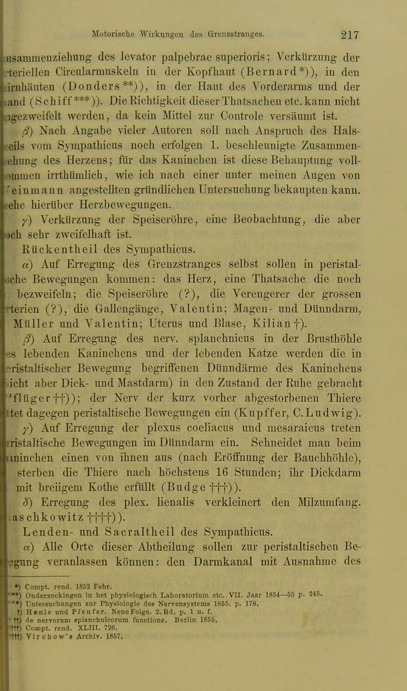 iiisamrnenziehung des levator palpebrae superioris; Verktirzung der i-teriellen Circularmuskelu in der Kopfhaut (Bernard*)), in den urnhauten (Donders **)), in der Haut des Vorderarms und der land (Schiff ***)). Die Ricktigkeit dieser Tbatsachen etc.kann nicht lgezweifelt werden, da kein Mittel zur Controle versauint ist. I fl) Nach Angabe vieler Autoren soil nack Anspruck des Hals- ceils vom Syinpatkicus nock erfolgen 1. besckleunigte Zusammen- ehung des Herzens; fur das Kanincken ist diese Bekauptung voll- ommen irrtbiimlicb, wie ick nack einer unter meinen Augen von reinmann angestellten griindlichen Untersuckung bekaupten kann. eehe bieriiber Herzbewegungen. y) Verktirzung der Speiserobre, eine Beobacktung, die aber «ck sebr zweifelkaft ist. Riickentkeil des Sympatkicus. «) Auf Erregung des Grenzstranges selbst sollen in peristal- <jcke Bewegungen kommen: das Herz, eine Tkatsacke die nock . bezweifeln; die Speiserokre (?), die Verengerer der grossen -terien (?), die Gallengange, Valentin; Magen- und Dunndarm, Miiller und Valentin; Uterus und Blase, Kilianf). /9) Auf EiTegimg des nerv. splancknicus in der Brusthohle -!S lebenden Kanincbens und der lebenden Katze werden die in ^ristaltiscber Bewegung begrifFenen Dunndarme des Kanincbens idcht aber Dick- und Mastdarm) in den Zustand der Ruke gebracht fliiger ff)); der Nerv der kurz vorher abgestorbenen Tbiere ttet dagegen peristaltiscke Bewegungen ein (Kupffer, C.Ludwig). y) Auf EiTegung der plexus coeliacus und mesaraicus treten rristaltiscke Bewegungen im Diinndarni ein. Sckneidet man beim unincben einen von ibnen aus (nacb Eroffhung der Bauckhokle), sterben die Tbiere nacb bochstens 16 Stunden; ibr Dickdarm mit breiigem Kotbe erfiillt (Budge fff)). S) Erregung des plex. lienalis verkleinert den Milzumfang. aschkowitz fftf))- Lcnden- unci Sacraltkeil des Sympatkicus. «) Alle Orte dieser Abtheilung sollen zur peristaltischen Be- egung veranlassen konnen: den Darmkanal mit Ausnabme des *) Compt. rend. 1852 Febr. *•) Onderzockingen in het physlologisch Laboratorium etc. VII. Jaar 1854—55 p. 245. *•) Untersnchnngen zur Phyaiologie des Nervensystcms 1855. p. 178. t) Henlc und Pfenfer. NeuoFolge. 2. Bd. p. 1 u. f. ktt) de nervornm splanchnlcorum functione. Berlin 1855, ♦Ht) Compt. rend. XLIII. 726. tit) Vircbow's Archiv. 1857,