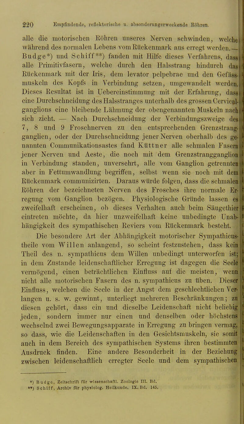 alle die motorischen ROhren unseres Nerven schwinden, welc wahrend dcs normalen Lebens vora RUckenmark aus erregt werdcn. Budge*) und Schiff**) fanclen mit llilfe dieses Verfahrens, da alle Primitivfasern, welche durch den Halsstrang hindurch das Riickemiiark mit der Iris, dem levator pelpebrae mid den Gefasf muskeln des Kopfs in Verbindung setzen, unigewandelt werden. Dieses Resultat ist in Uebereinstimmung mit der Erfahrung, dasp eine Durchschneidung des Halsstranges unterhalb des grossenCen ii al- ganglions eine bleibende Lahmung der obengenannten Muskeln naclj sich ziebt. — Nach Durchschneidung der Verbindungszweige dcs 7, 8 und 9 Froschnerven zu den entsprecbenden Grenzstrang- ganglien, oder der Durcliscbneidung jener Nerven oberhalb des ge- nannten Communikationsastes fand Kuttner alle schmalen Fasenj jener Nerven und Aeste, die noch mit dem Grenzstrangganglion in Verbindung standen, unversehrt, alle vom Ganglion getrennten aber in Fettumwandlung begriffen, selbst wenn sie noch mit dem RUckenmark communizirten. Daraus wiirde folgen, dass die schmalen Rohren der bezeichneten Nerven des Frosches ihre normale Er- regung vom Ganglion bezogen. Physiologische Griinde lassen es zweifelhaft erscheinen, ob dieses Verhalten auch beim Saugethier eintreten mochte, da bier unzweifelhaft keine unbedingte Unab- liiingigkeit des sympathischen Reviers vom RUckenmark besteht. Die besondere Art der Abhangigkeit motorischer Sympathicus- fcheile vom Will en anlangend, so scheint festzustehen, dass kein Theil des n. sympathicus dem Willen unbedingt unterworfen i>t; in dem Zustande leidenschaftlicher Erregung ist dagegen die Seele vermogend, einen betrachtlichen Einfluss auf die meistenr wenn nicht alle motorischen Fasern des n. sympathicus zu Uben. Dieser Einfluss, welchen die Seele in der Angst dem geschlechtlichen Ver- langen u. s. w. gewinnt, unterliegt mehreren Beschrankungen; zu diesen gehort, dass ein und dieselbe Leidenschaft nicht beliebig jeden, sondern immer nur einen und denselben oder hochstens wechselnd zwei Bewegungsapparate in Erregung zu bringen vermag, so dass, wie die Leidenschaften in den Gesichtsmuskeln, sie sennit auch in dem Bereich des sympathischen Systems ihren bestimmten Ausdruck finden. Eine andere Besonderheit in der Beziehung zwischen leidenschaftlich erregter Seele und dem sympathischen *) Badge, Zeitschrift fiir wlssenschaftl. Zoologie III. Bd. **) Schiff, Arohiv flir physlolog. Heilkunde, IX. Bd. 145,