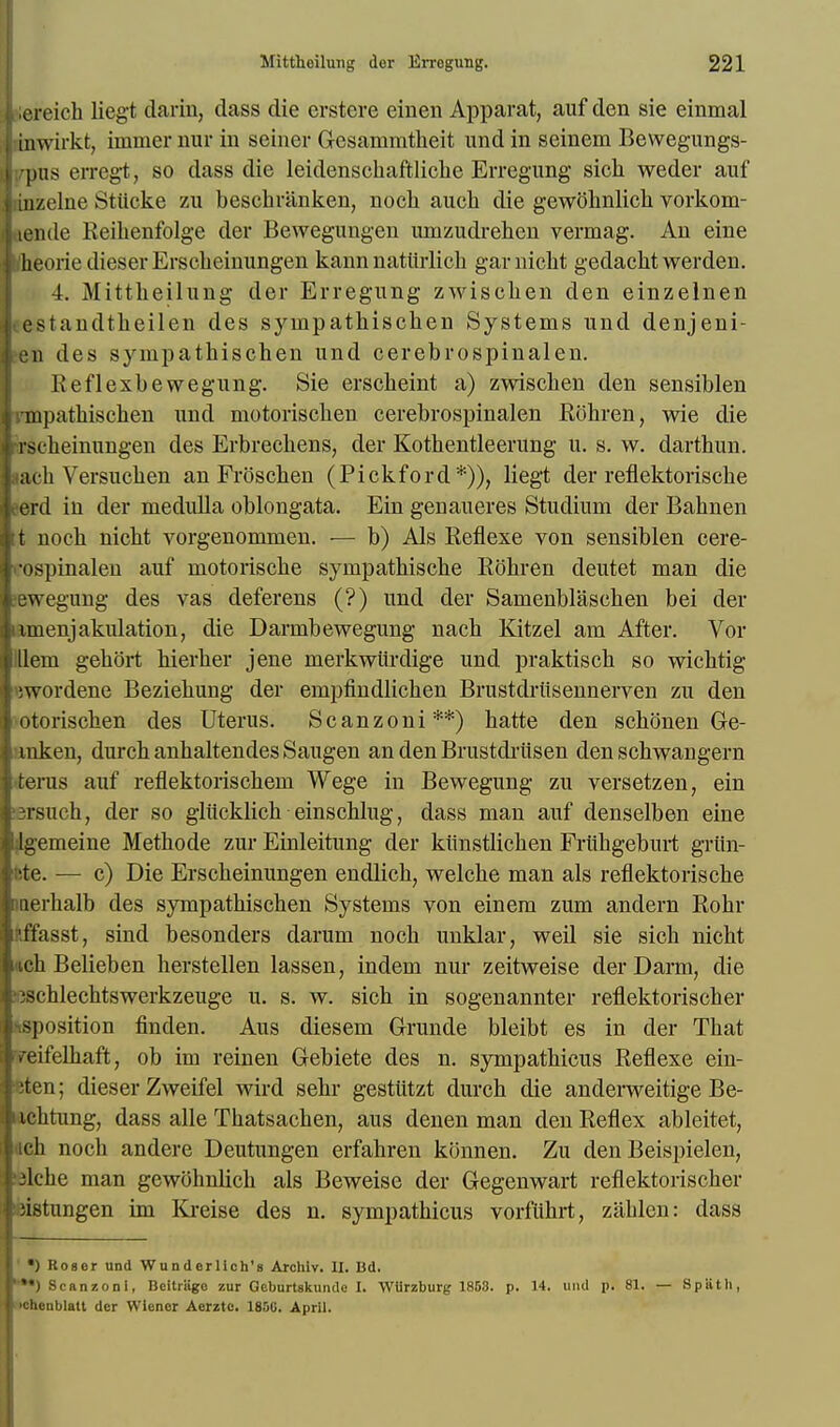 iereich liegt dariu, dass die erstere einen Apparat, auf den sie einmal inwirkt, immer nur in seiner Gesammtheit und in seinem Bewegungs- •pus erregt, so dass die leidenschaftliche Erregung sich weder auf inzelne Stiicke zu beschriinken, nock aucb die gewobnlicb vorkom- lende Keibenfolge der Bewegungen lunzudrehcn vermag. An eine /heorie dieserErsckeinungen kann natlirlich garnickt gedackt werden. 4. Mittkeilung der Erregung zwiscken den einzelnen l standtkeilen des syinpatkiscken Systems und denjeni- •n des syinpatkiscken und cerebrospinalen. Reflexbewegung. Sie ersckeint a) zwiscken den sensiblen impatbiscken und motoriscken cerebrospinalen Rohren, wie die i scheinungen des Erbrechens, der Kothentleerung u. s. w. darthun. lacb Versucben an Froscben (Pickford*)), liegt der reflektoriscke erd in der medulla oblongata. Ein genaueres Studium der Babnen t noch nicbt vorgenommen. — b) Als Reflexe von sensiblen cere- •ospinalen auf motoriscbe sympatbiscbe Rohren deutet man die ewegung des vas deferens (?) und der Samenblascben bei der imenjakulation, die Darmbewegung nacb Kitzel am After. Vor llem gebort bierber jene merkwiirdige und praktiscb so wicbtig liwordene Beziebung der empfindlicben Brustdriisennerven zu den otoriscben des Uterus. Scanzoni**) hatte den sckonen Ge- raken, durcb anbaltendes Saugen an den Brustdriisen den schwangern terus auf reflektoriscbem Wege in Bewegung zu versetzen, ein 3rsuch, der so gliicklick einscblug, dass man auf denselben eine dgemeine Methode zur Einleitung der kiinstlicken Frubgebnrt griin- ftte. — c) Die Erscbeinungen endlicb, welcbe man als reflektoriscke inerkalb des sympatbiscben Systems von einem zum andern Robr nffasst, sind besonders darum nocb unklar, weil sie sick nickt nek Belieben herstellen lassen, indem nur zeitweise der Darm, die oscblechtswerkzeuge u. s. w. sick in sogenannter reflektoriscker tsposition finden. Aus diesem Grunde bleibt es in der Tbat reifelbaft, ob im rein en Gebiete des n. sympatbicus Reflexe ein- Bten; dieser Zweifel wird sebr gestittzt durch die anderweitige Be- xcbtung, dass alle Tbatsachen, aus denen man den Reflex ableitet, iich noch andere Deutungen erfabren konnen. Zu den Beispielen, 3lcke man gewoknbck als Beweise der Gegenwart reflektoriscker ijistungen im Kreise des n. sympatkicus vorflikrt, zablen: dass •) Roser und Wunderllch's Archiv. II. Bd. **) Scanzoni, Beitrage zur Geburtskundo I. Wlirzburg 1853. p. 14. und p. 81. — ichenblatt der Wiener Aerzte. 1850. April. S p ii t li,