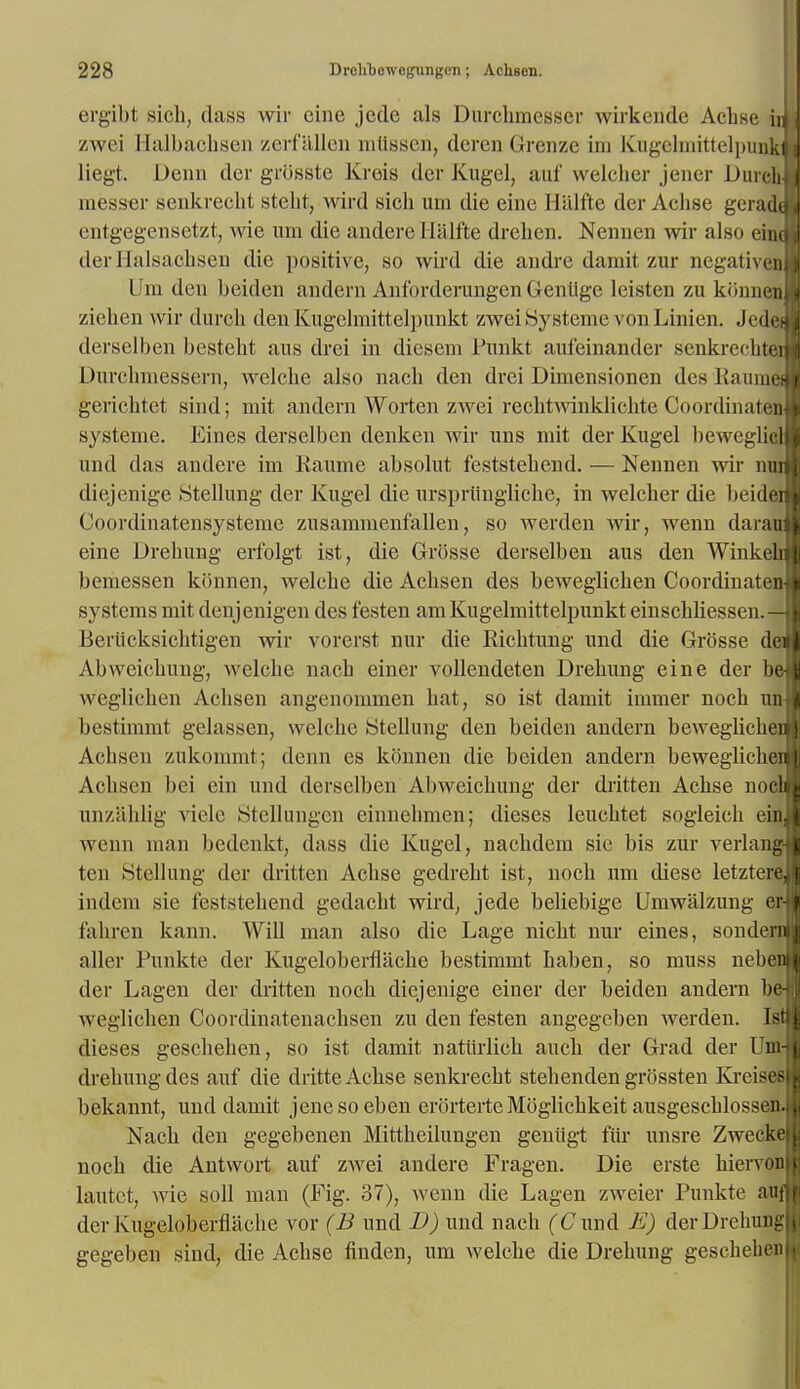 ergibt sioh, dass wir eine jcdc als Durchmesser wirkende Achse tyi zwei Halbachsen zerfallen mtlssen, dcren 0-renze im Kugclmittelpuuktj liegt. Denn der grosste Krois der Kugel, auf welcher jener Durcb-H messer senkrecht steht, wird sioh urn die eine H'alfte der Achse gerad™ entgegensetzt, wie um die andere Hiilfte drehen. Nenuen wir also einm der JIalsachsen die positive, so wird die andre damit zur negativenH Um den beiden andern AnforderungenGeniige leisten zu konnen zicben wir durch den Kugclmittelpunkt zwei Bysteme von Linien. Jedei derselben besteht ans drei in dieseni Punkt aufeinander senki'echtei Durchmessern, welche also nach den drei Dimensionen des llauinef gerichtet sind; mit andern Worten zwei rechtAvinklichte Coordinaten systeme. Eines derselben denken wir uns mit der Kugel beweglicl und das andere im Raume absolut feststehend. — Nennen wir nui diejenige Stellung der Kugel die urspriingliche, in welcher die beidei Coordinatensysteme zusammenfallen, so werden wir, wenn darau eine Drehung erfolgt ist, die Grosse derselben aus den Winkeh bemessen konnen, welche die Achsen des beweglichen Coordinate!) systems mit denjenigen des festen am Kugelmittelpunkt einschliessen.— Beriicksichtigen wir vorerst nur die Richtung und die Grosse dei Abweichung, welche nach einer vollendeten Drehung eine der be vveglichen Achsen angenommen hat, so ist damit iinmer noch un bestimmt gelassen, welche Stellung den beiden andern beweglicheB Achsen zukonnnt; denn es konnen die beiden andern beweglichei Achsen bei cin und derselben Abweichung der dritten Achse nocl unziihlig viele Stellungcn einnehmen; dieses leuchtet sogleich ein wenn man bedenkt, dass die Kugel, nachdem sie bis zur verlang- ten Stellung der dritten Achse gedreht ist, noch um diese letztere, indem sie feststehend gedacht wird, jede beliebige Umwalzung er fahren kann. Will man also die Lage nicht nur eines, sondeni aller Punkte der Kugeloberflache bestimmt haben, so muss neben der Lagen der dritten noch diejenige einer der beiden andern be weglichen Coordinatenachsen zu den festen angegeben werden. Ist dieses geschehen, so ist damit natiirlich auch der Grad der Um- drehung des auf die dritte Achse senkrecht stehenden grossten Kreises bekannt, und damit jenesoeben erorterteMoglichkeit ausgeschlossen. Nach den gegebenen Mittheilungen geniigt fur unsre Zwecke noch die Antwort auf zwei andere Fragen. Die erste hiervon lautct, wie soil man (Fig. 37), wenn die Lagen zweier Punkte auf der Kugeloberflache vor (B und D) und nach (C und E) der Drehung gegeben sind, die Achse finden, um welche die Drehung geschehen