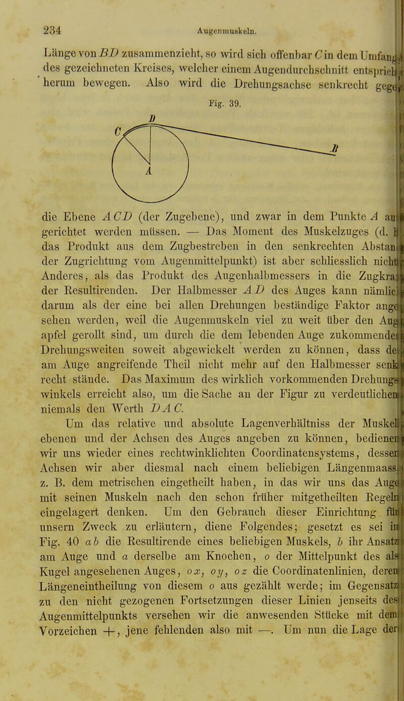 LangevonJ3£> zusammenzieht, so wircl sich offenbar Cm demUmfani des gezeicbneten Kreises, welcher einem Augendurchscbnitt entspricH heruni bewegen. Also wird die Drebungsachse senkrecht gegJ Fig. 39. die Ebene A CD (der Zugebene), und zwar in dem Punkte A auj gerichtet werden miissen. — Das Moment des Muskelzuges (d. a das Produkt aus dem Zugbestreben in den senkrechten Abstanl der Zugricbtung vom Angenmittelpunkt) ist aber scbbesslicb nichtj Anderes, als das Produkt des Augenbalbmessers in die Zugkraj der Resultirenden. Der Halbmesser AD des Auges kann namlicj darum als der eine bei alien Drebungen bestandige Faktor anga seben werden, weil die Augemnuskeln viel zu weit tiber den Aua apfel gerollt sind, urn durcb die dem lebenden Ange zukommendej Drebungsweiten soweit abgewickelt werden zu konnen, dass dd am Auge angreifende Tbeil nicbt mebr auf den Halbmesser sena recbt stande. Das Maximum des wirklich vorkommenden Drehungq winkels erreicbt also, um dieSacbe an der Figur zu verdeutlichea niemals den AVertb DAC. Um das relative und absolute Lagenverbaltniss der MuskeU ebenen und der Acbsen des Auges angeben zu konnen, bedienen wir uns wieder eines recbtwinklicbten Coordinatensystems, dessed Acbsen wir aber diesmal nacb einem beliebigen LangenmaassJ z. B. dem metriscben eingetheilt baben, in das wir uns das Auga mit seinen Muskeln nacb den schon friiber mitgetbeilten Regeln eingelagert denken. Um den Gebrauch dieser Einricbtung fan unsern Zweck zu erlautern, diene Folgendes; gesetzt es sei in Fig. 40 a b die Resultirende eines beliebigen Muskels, b ihr Ansata am Auge und a derselbe am Knocben, o der Mittelpunkt des aid Kugel angesebenen Auges, ox, oy, oz die Coordinatenlinien, deren Langeneintbeilung von diesem o aus gezablt werde; im Gegensata zu den nicbt gezogenen Fortsetzungen dieser Linien jenseits des Augenmittelpunkts versehen wir die amvesenden Stlicke mit denii Vorzeicben +, jene feblenden also mit —. Um nun die Lage deri