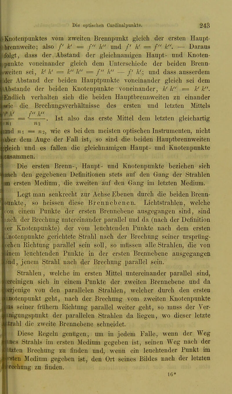 knotenpuiiktes vom zweiten Brennpunkt gleich der ersten Haupt- f brennweite; also /' k' = f h und /' hi = f k. — Daraus folgt, dass der Abstand der gleichnamigen Haupt- und Knoten- punkte voneinander gleich dem Unterscliiede der beiden Brenn- •weiten sei, k' h' = k h = f  h — /' /i'; und dass ausserdem der Abstand der beiden Hauptpunkte voneinander gleich sei dem l\bstande der beiden Knotenpunkte voneinander, h' h = k'k. lEndlieh verbalten sich die beiden Hauptbrennweiten zu einander me die Brecbungsverhaltnisse des ersten und letzten Mittels ifi fi' f h = . 1st also das erste Mittel dem letzten gleichartig tm ni land m = 112, wie es beiden meisten optischen Instrumenten, nicht tber dem Auge der Fall ist, so sind die beiden Hauptbrennweiten deich und es fallen die gleichnamigen Haupt- und Knotenpunkte wisammen. Die ersten Brenn-, Haupt- und Knotenpunkte beziehen sich iach den gegebenen Definitionen stets auf den Gang der Strahlen im ersten Medium, die zweiten auf den Gang im letzten Medium. Legt man senkrecht zur Achse Ebenen durch die beiden Brenn- ft'unkte, so heissen diese Brennebenen. Lichtstrahlen, welche 1 on einem Punkte der ersten Brennebene ausgegangen sind, sind sach tier Brechung untereinander parallel und da (nach der Definition ter Knotenpunkte) der vom leuchtenden Punkte nach dem ersten j'notenpunkte gerichtete Strabl nach der Brechung seiner urspriing- cchen Richtung parallel sein soli, so mlissen alle Strahlen, die von inem leuchtenden Punkte in der ersten Brennebene ausgegangen lind, jenem Strahl nach der Brechung parallel sein. Strahlen, welche im ersten Mittel untereinander parallel sind, sereinigen sich in einem Punkte der zweiten Brennebene und da lerjenige von den parallelen Strahlen, welcher durch den ersten inotenpunkt geht, nach der Brechung vom zweiten Knotenpunkte ins seiner friihem Richtung parallel weiter geht, so muss der Ver- ungungspunkt der parallelen Strahlen da liegen, wo dieser letzte tralil die zweite Brennebene schneiclet. Diese Regem genligen, urn in jedem Falle, wenn der Weg Hies Strahls im ersten Medium gegeben ist, seinen Weg nach der rtzten Brechung zu finden und, wenn ein leuchtender Punkt im fsten Medium gegeben ist, den Ort seines Bildes nach der letzten reehung zu finden.