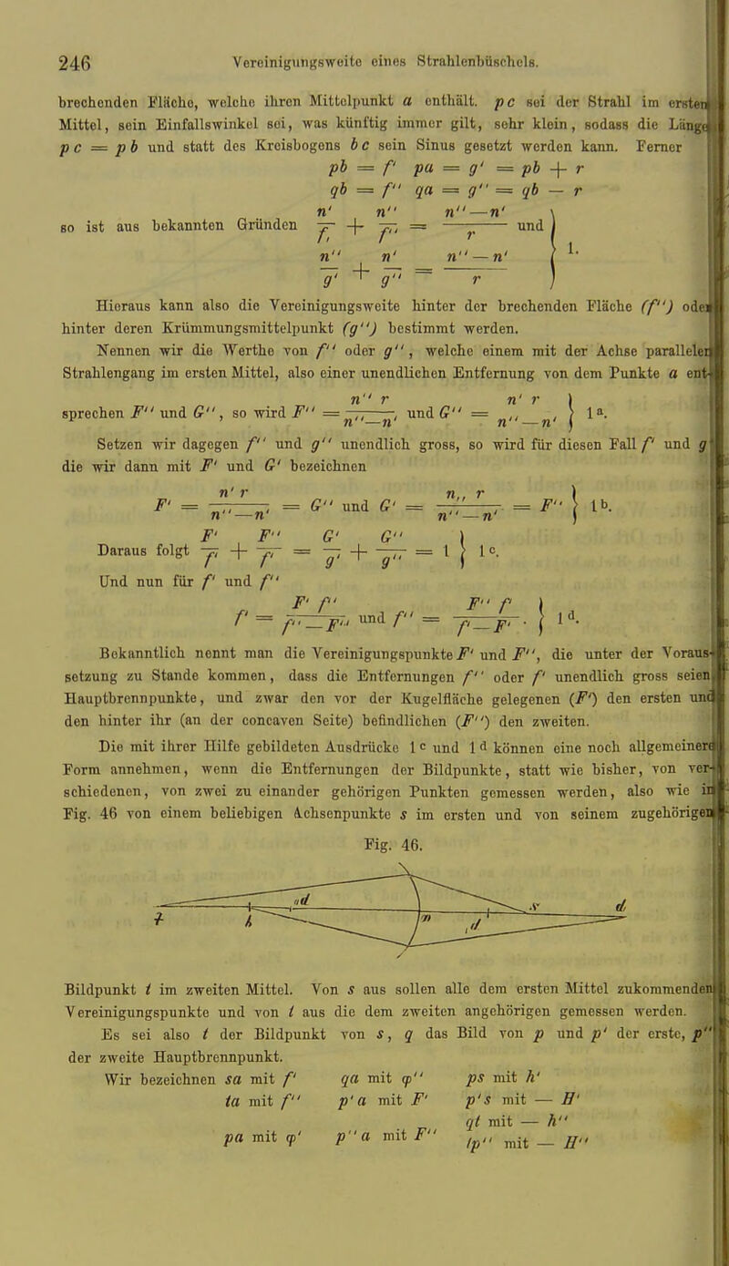 brechenden Flacho, welche ihron Mittelpunkt a cnthalt. p c soi dor Strahl im ornten j Mittel, sein Einfallswinkel soi, was kiinl'tig humor gilt, sehr kloin, sodass die Langt j p c = pb und statt dos Jtrcisbogons b c sein Sinus gesetzt werden kann. Fernor pb = f pa = g' = pb -f- r qb = f qa = g = qb — r n' n n—n' \ so ist aus bekannten Griinden -f- -f- 77; = ~ und J n n' n — n' -7- + = 1. g. , g., r Hioraus kann also die Vereinigungsweite hinter dcr brechenden Flache (f) od hinter deren Kriimmungsmittelpunkt (g) bestimmt werden. Nennen wir die AYertho von f oder g, welche einem mit der Achse parallelei Strahlengang im ersten Mittel, also einer unendlichen Entfernung von dem Punkte a ent sprechen F und G, so wird F = \——, und G = * ' . \ 1». n —n n —n ) Setzen wir dagegen f und 0 unendlich gross, so wird fur diesen Fall/' und g die wir dann mit F' und C bezeichnen n — n' J r -. = £ und C = V, ' ,■ = ^ tb- n—n' Daraus folgt + = — -J- = 1 | 1 c. Und nun fur /' und / F' f F P I f = f'TZTF?' und /• = ^rz-jfr. [ ld. Bokanntlich nonnt man die Vereinigungspunkte F' und F, die unter der Voraua setzung zu Stande kommen, dass die Entfernungen f oder f unendlich gross seien Hauptbrennpunkte, und zwar den vor der Kugelflaehe gelegenen (F1) den ersten un< den hinter ihr (an der concaven Seite) befindlichen (F) den zweiten. Die mit ibrer Hilfe gebildeten Ausdriicke 1 c und 1 d konnen eine nocb allgemeinen Form annehmen, wenn die Entfernungen dcr Bildpunkte, statt wie bisher, von to: schiedenen, von zwei zu einander gehorigen Punkten gemessen werden, also wie Fig. 46 von einem beliebigen Achsenpunkte s im ersten und von seinem zugehiirigen Fig. 46. Bildpunkt ( im zweiten Mittel. Von s aus sollen alle dem ersten Mittel zukommen Vereinigungspunkte und von I aus die dem zweiten angehorigen gemessen werden. Es sei also t der Bildpunkt von s, q das Bild von p und p' der erstc, p der zweite Hauptbrennpunkt. Wir bezeichnen sa mit f qa mit cp ps mit h' ta mit f p'a mit F' p'S mit — H' ql mit — h pa mit <p' pa mit F /pll ^ _ //((