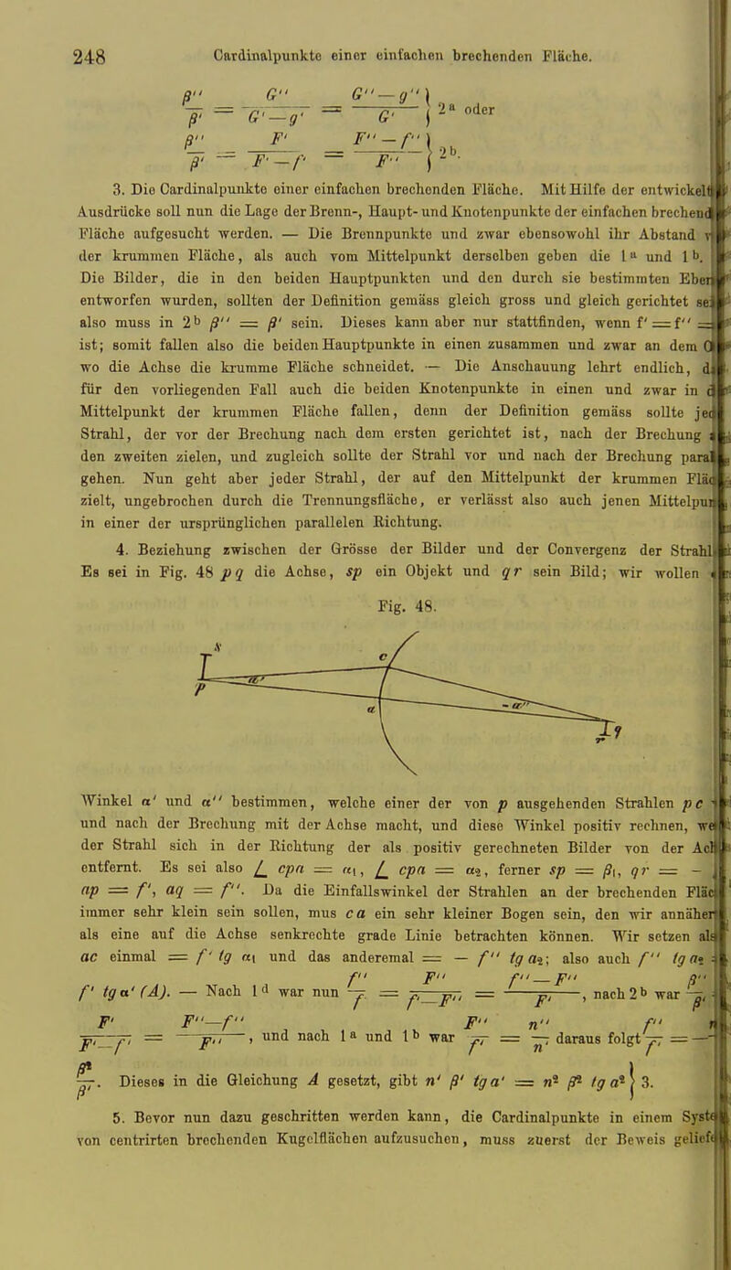 J' = 'G'-g- — G- j 2B odcr r _1L _ F-f 3. Dio Cardinalpunkto oiner einfachen brechonden Fliiche. MitHilfe der entwickel Ausdriicko soil nun die Lago derBrenn-, Haupt-und Knotenpunkte der einfachen brecben( Flache aufgesucht werden. — Die Brcnnpunktc und zwar ebensowohl ihr Abstand i der kruminen Flache, als auch vom Mittelpunkt deraolben geben die 111 und 1 Die Bilder, die in den beidcn Hauptpunkten und den durch sie bestimmten Ebei entworfen wurden, sollten der Definition gemass gleich gross und gleich gerichtet se also muss in 2b fi = fi' sein. Dieses kann aber nur stattfinden, wenn f —{ ist; somit fallen also die beiden Hauptpunkte in einen zusammen und zwar an dem wo die Achse die krumme Flache schneidet. — Die Anschauung lehrt endlich, dl fur den vorliegenden Fall auch die beiden Knotenpunkte in einen und zwar in 61 J Mittelpunkt der krummen Fliiche fallen, denn der Definition gemass sollte jeJ Strahl, der vor der Brechung nach dem ersten gerichtet ist, nach der Brechung J den zweiten zielen, und zugleich sollte der Strahl vor und nach der Brechung paral gehen. Nun geht aber jeder Strahl, der auf den Mittelpunkt der krummen Flad zielt, ungebrochen durch die Trennungsflache, er verlasst also auch jenen MittelpnJ in einer der urspriinglichen parallelen Bichtung. 4. Beziehung zwischen der Grosse der Bilder und der Convergenz der Strahll i Es sei in Fig. 48 pq die Achse, sp ein Objekt und qr sein Bild; wir wollen J Fig. 48. AVinkel a' und a bestimmen, welche einer der von p ausgehenden Strahlen pe j und nach der Brechung mit der Achse macht, und diese Winkel positiv rechnen, wel der Strahl sich in der Richtung der als positiv gerechneten Bilder von der Acq entfernt. Es sei also [_ cpa — [_ cpa = a4, ferner sp = fit, qr = - | np — ft aq = f- -Ua die Einfallswinkel der Strahlen an der brechenden Flat! iramer sehr klein sein sollen, mus ca ein sehr kleiner Bogen sein, den wir annaherl als eine auf die Achse senkrechte grade Linie betrachten konnen. Wir setzen ala ac einmal = f'tg «i und das anderemal = — f tg ai\ also auch f tgavSL fit fu fi — pn a-- II f tga' (A). — Nach 1<1 war nun -j. == f,_Fu = y, , nach2>> war -z, j ¥' F—f F n f k JuZZp = —F~^>—> und nacn la und tb war jr = ~. daraus folgt^r = -#l fit ' \ —. Dieses in die Gleichung A gesetzt, gibt n' fi' tga' = w* /9* fg a4 > 3. 5. Bevor nun dazu geschritten werden kann, die Cardinalpunkte in einem SysteV von centrirten brechenden Kugelflachen aufzusuchon, muss zuerst der Bcweis gelicftjl