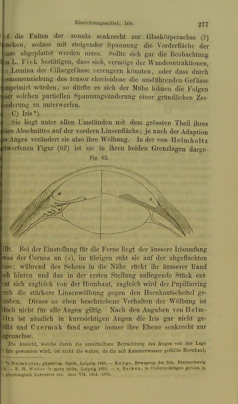 Kinriehtungsmittol; Iris. I die Fatten der zonula senkrecht zur Glaskorperachse (?) ik'ken, sodass mit steigender Spannung die Vorderflachc der ose abgeplattet werden muss. Sollte sich gar die Bcobachtung u L. Fick bestiitigen, dass sicb, vernioge der Wandcontraktionen, id Lunnna der • Cittargef asse verengern konnten, oder dass durch ssaminenziehung des tensor cborioideae die ausftibrenden Gefasse impriniirt wiirden, so diirfte es sicb der Miihe lohnen die Folgen «aer solcben partiellen Spannungsanderung einer grundlicben Zer- eedcrung zu unterwerfen. C) Iris*). Sie liegt unter alien Umstanden mit dem grossten Theil ibres ion Abschnittes auf der vordern Linsenfliicbe; je nacb der Adaption 13 Anges verandert sie also ibre Wolbung. In der von Helmholtz tworfenen Figur (62) ist sie in ihren beiden Grenzlagen darge- Fig. 62. 1 lit. Bei der Einstellung ftir die Ferne liegt der aussere Irisumfang rvas der Cornea an (a), im iibrigen rubt sie auf der abgeflachten ise; wiibrend des Sebens in die Nahe riickt ibr ausserer Rand (ch hinten und das in der ersten Stellung anliegende Stiick ent- mt sich zugleich von der Hornbaut, zugleicb wird der Pupillarring rrcb die starkere Linsenwolbung gegen den Hornbautscheitel ge- noben. Dieses so eben bescbriebene Verbalten der Wolbung ist (loch nicht ftir alle Augen giltig. Nacb den Angaben von Helm- 'lt/. ist namlich in kurzsicbtigen Augen die Iris gar nicht ge- ilht unci Czermak fand sogar immer ihre Ebene senkrecht zur Mgenachse. Die Ansicht, welche durch die unmittelbaro Betrachtung des Auges von der Lage ;r Iris gewonncn wird, ist nicht die wahre, da die mit Kammerwasser gofiillto Hornhaut, ' •) Helmholtz, physlolOK. Optlk. Leipzig 185C— Budgo, Bewogung der Iris, nrannsehwolg ■6. — E. IT. Wen or rle motu irldls. Leipzig 1853. — v. Rock en, In Ondorzookingen gcdnan In .. phyMologisch Luborntor etc. Junr VII. 1854—1855.