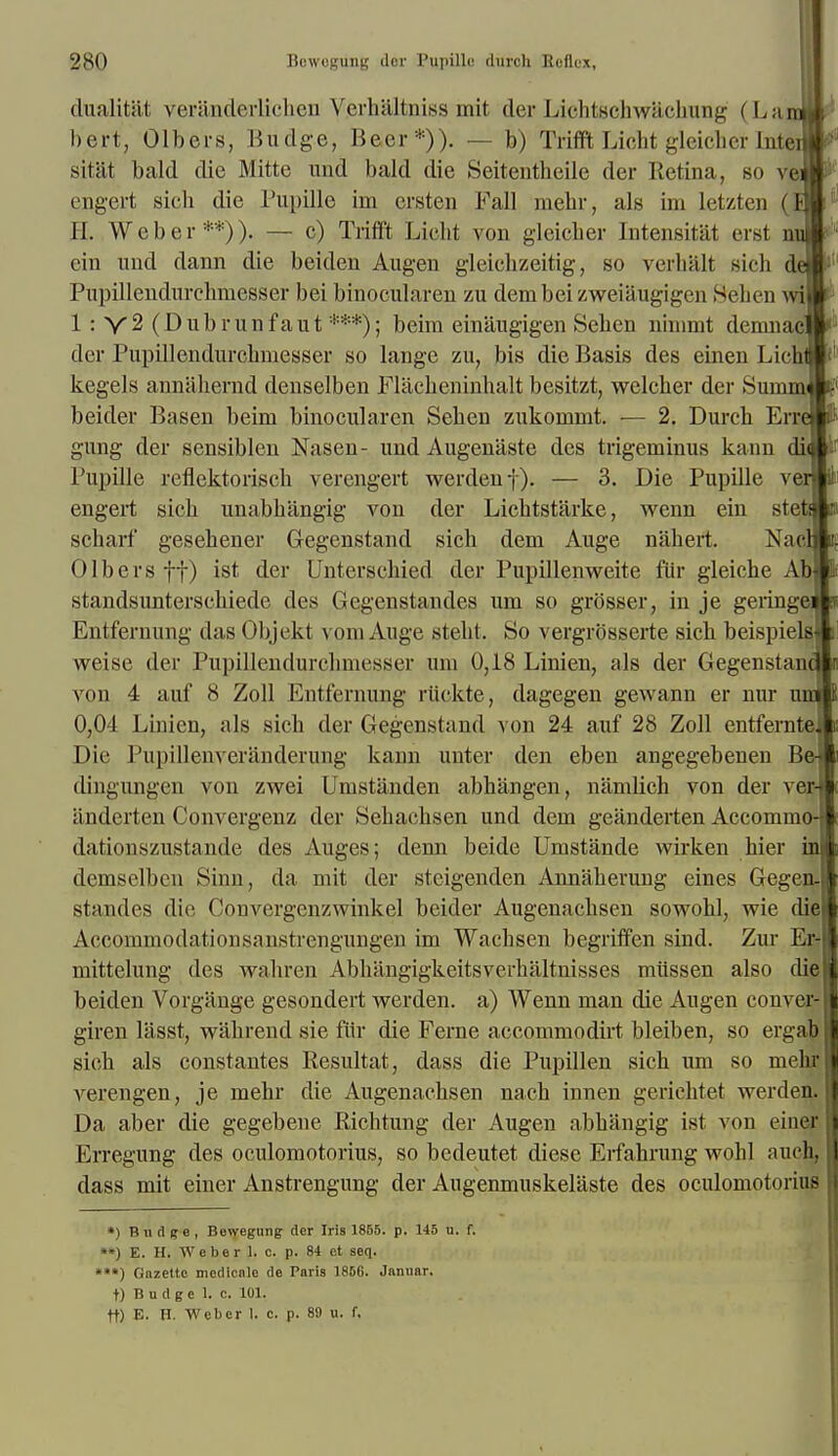 dualitat veranderlichen Verhaltniss mit der Lichtschwachung (L anal f bert, Gibers, Budge, Beer*)). — b) TrifftLicht glciclicr Intenl sitat bald die Mitte und bald die Seitentheile der Retina, so veill engert sich die Pupille irn crsten Fall mebr, als im letzten H. Weber**)). — c) Trifft Licht von gleicher Intensitat erst mill ein und dann die beiden Augen gleichzeitig, so verhalt sich de»| Pupillendurchmesser bei binocularen zu dembei zweiaugigen Seben wiW 1 : Y2 (D ub run fail t ***); beim ein'augigen Seben ninimt demnajw1 der Pupillendurchmesser so lange zu, bis die Basis des einen LicbA' kegels annahernd denselben Flilcheninhalt besitzt, welclicr dor SimimJL1 beider Basen beim binocularen Seben zukommt. — 2. Durch Erretl gung der sensiblen Nasen- und Augenaste des trigeminus kann diw Pupille reflektoriscb verengert werden f). — 3. Die Pupille vew» engert sich unabbangig von der Lichtstarke, wenn ein stetne scharf gesehener Gegenstand sich dem Auge nahert. Naclfc Olbersff) ist der Unterschied der Pupillenweite fur gleiche AbBf standsunterschiede des Gegenstandes um so grosser, in je geringeft Entfernung das Objekt vom Auge steht. So vergrbsserte sich beispiel|»! weise der Pupillendurchmesser um 0,18 Linien, als der Gegenstanm von 4 auf 8 Zoll Entfernung riickte, dagegen gewann er nur umli 0,04 Linien, als sich der Gegenstand von 24 auf 28 Zoll entfernte] Die Pupillenveriinderung kann unter den eben angegebenen Be-I dingungen von zwei Umstanden abhangen, namlich von der verj anderten Convergenz der Sehachsen und dem geanderten Accommo-I dationszustande des Auges; denn beide Umstande wirken hier in demselbcn Sinn, da mit der steigenden Annaherung eines Gegen- standes die Convergenzwinkel beider Augenachsen sowohl, wie die} Accommodationsanstrengungen im Wachsen begriffen sind. Zur Er- mittelung des wahren Abhangigkeitsverhaltnisses miissen also die beiden Vorgange gesondert werden. a) Wenn man die Augen conver- giren lasst, wahrend sie fur die Ferae accommodirt bleiben, so ergab I sich als constantes Eesultat, dass die Pupillen sich um so mehr II verengen, je mehr die Augenachsen nach innen gerichtet werden. I Da aber die gegebene Richtung der Augen abhangig ist von eiuer I Erregung des oculomotorius, so bedeutet diese Eifahrung wohl auch, I dass mit einer Anstrengung der Augenmuskelaste des oculomotorius i| *) Budge, Bewegung der Iris 1855. p. 145 u. f. ••) E. Hi Weber 1. c. p. 84 ct seq. ***) Gazette medicnle de Paris 1856. Jamiar. t) B u d g e 1. e. 101. tt) E. H. Weber I. c. p. 89 u. f.