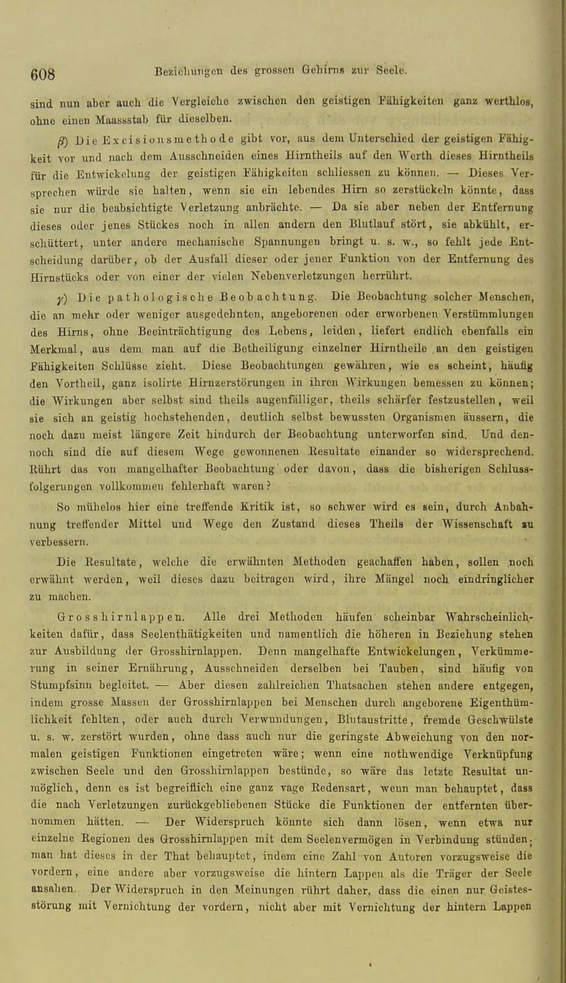 sind nun aber aucb. die Ycrgleicho zwischen den geistigcn Fahigkeiten ganz wcrthlos, ohne einen Maassstab fiir dieselben. /9) Die Excisions mo th ode gibt vor, aus dem Untersckicd der geistigen Fahig- keit vor und nach dem Ausschneiden eines Hirntheils auf den Worth dieses Hirntheils t'iir die Entwickclung der geistigen Fahigkeiten scbliossen zu kbnncn. — Dieses Ver- sprechen wiirde sie halten, wenn sie ein lebendes Hirn so zerstiickcln kbnntc, dass sie nur die beabsiebtigte Verletzung anbriichte. — Da sie aber nebcn der Entfernung dieses oder jenes Stiickes noch in alien andern den Blutlauf stort, sie abkiihlt, er- schiittert, unter andere mechaniscbe Spannungeu bringt u. s. w., so fehlt jede Ent- scheidung dariiber, ob der Ausfall dicser oder jener Funktion von der Entfemung des Hirnstiicks oder von einer der vielen Nebenverletzungen herriihrt. y) Die p a t h ol o g i s ch e Beobachtung. Die Beobacbtung solcher Mcnschcn, die an mehr oder weniger ausgcdehnten, angeborenen oder erworbenen Versttimmlungen des Hirns, ohne Beeintriichtigung des Lebens, leiden, liefert endlich ebenfalls ein Merkmal, aus dem man auf die Botheiligung einzelner Hirntheilo an den geistigen Fahigkeiten Schliisse zieht. Diese Beobachtungen gewiihren, wie es scheint, hauhg den Vortheil, ganz isolirte Hirnzerstbrungen in ihrcn Wirkungen bemessen zu konnen; die Wirkungen aber selbst sind theils augenfiilliger, tbeils scharfer festzustellen, weil sie sich an geistig hochstehenden, deutlich selbst bewussten Organismen aussern, die noeh dazu meist liingere Zeit hindurch dor Beobachtung unterworfen sind. Und den- noch sind die auf diesem Wcge gewonnenen ltesultate einander so widersprechend. Riihrt das von mangelhafter Beobachtung 'oder davon, dass die bisherigen Schluss- t'olgerungen vollkomuien fehlerhaft waren ? So muhelos hier eine treffende Kritik iat, so schwer wird es sein, durch Anbah- nung treft'ender Mittel und Wego den Zustand dieses Theils der Wissenschaft »u verbessern. Die ltesultate, welche die erwahnten Methoden geachaffen haben, sollen noch erwahnt werdcn, weil dieses dazu beitragon wird, ihre Mangel noch eindringlicher zu machen. Gross hirnlap pen. Alio drei Methoden haufen schcinbar Wahrscheinlich- keiten dafur, dass Seelenthatigkeiten und namentlich die hoheren in Beziehung stehen zur Ausbildung der Grosshirnlappen. Denn mangelhafte Entwickelungen, Verkiimme- rung in seiner Ernahrung, Ausschneiden derselben bei Tauben, sind haufig von Stumpfsinn begleitet. — Aber diesen zahlreichen Thatsachen stehen andere entgegen, indem grosse Massen der Grosshirnlappen bei Menschen durch angeborene Eigenthiim- lichkeit fehlten, oder auch durch Verwundungen, Blutaustritte, fremde Gesch-wiilste u. s. tv. zerstiirt wurden, ohne dass auch nur die geringste Abweichung von den nor- malen geistigen Funktionen eingetretcn wiire; wenn eine nothwendige Verkniipfung zwischen Seele und den Grosshirnlappen bestiinde, so ware das letztc Resultat un- moglich, denn es ist begreiflich eine ganz vage Bedensart, ivenn man bchauptet, dass die nach Verletzungen zuruckgebliebenen Stucke die Funktionen der entfernten iiber- nommen hiitten. — Der Widerspruch kb'nnte sich dann losen, wenn etwa nur einzelne Regionen des Grosshirnlappen mit dem Seelenvermogen in Vorbinduug stiiuden. man hat dieses in der That behauptet, indem cine Zahl von Autoren vorzugsveeise die vordern, eine andere aber vorzugsweise die lantern Lappen als die Tra'ger der Seele ansahen. Der Widerspruch in don Meinungen riihrt daher, dass die einen nur Gcisfes- storung mit Vernichtung der vordern, nicht aber mit Vcrnichtung der hinteru Lappen
