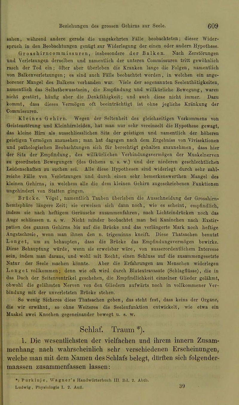 salien, wiihrend andere gerade die umgekehrten Fiille beobachteten; dieser Wider- spruch in den Beobachtungen geniigt zur Widerlegung der einen odor andern Hypothese. Grosshirncommissuren, insbesondere der Balken. Nach Zerstorungen und Yerletzungen derselben und namentlich der unteren Commissuren tritt gewohnlich rasch der Tod ein; ofter aber iiberleben die Kranken lange die Folgen, namentlich von Balkenverletzungen; es sind auch Falle beobachtet worden, in welchen ein ange- borener Mangel des Balkens vorhanden war. Tiele der sogenannten Seelentha'tigkeiten, namentlich das Selbstbewusstsein, die Empfindung und willkiirliche Bewegung, waren nicht gestort, hiiufig aber die Denkfahigkeit; und auch diese nicht immer. Dazu kommt, dass dieses Vermogen oft beeintrachtigt ist obne jegliche Krankung der Commissuren. Kleines Gehirn. Wegen der Seltenheit des gleichzeitigen Vorkommens von Geistesstorung und Kleinhimleiden, hat man nur schr vereinzelt die Hypothese gewagt, das kleine Him als ausschliesslichen Sitz der geistigen und namentlich der hoheren geistigen Vermogen anzusehen; man hat dagegen nach dem Ergebniss von Vivisektionen und pathologischen Beobachtungen sich fur bereehtigt gehalten anzunehmen, dass hier der Sitz der Empfindung, des willkiirlichen Verbindungsvermogen der Muskelnerven zu geordneten Bewegungen (des Gehens u. s. w.) und der niederen geschlechtlichen Leidenschaften zu suchen sei. Alle diese Hypothesen sind widerlegt durch sehr zahl- reiche Falle von Verletzungen und durch einen sehr bemerkenswerthen Mangel des kleinen Gehirns, in welchem allc die dem kleinen Gehirn zugeschriebenen Funktionen ungehindert von Statten gingen. Briicke. Vtigel, namentlich Tauben iiberleben die Ausschneidung der Grosshirn- hemisphiirc langere Zeit; sie erweisen sich dann noch, wie es scheint, emiifindlich, indem sie nach heftigem Geriiusche zusammenfahren, nach Lichteindrticken noch das Auge schlicssen u. s. w. Nicht minder beobachtet man bei Kaninchen nach Exstir- pation des ganzen Gehirns bis auf die Briicke und das verlangerte Mark noch heftige Angstschreie, wenn man ihnen den n. trigeminus kneift. Diese Thatsachen benutzt Longet, um zu behaupten, dass die Briicke das Empfindungsvermogen bewirke. Diese Behauptung wiirde, wenn sie erweisbar ware, von ausserordentlichem Interesse sein, indem man daraus, und wohl mit Recht, einen Schluss auf die zusammengesetzte Natur der Seele niachen konnte. Aber die Erfahrungen am Menschen widerlegen Longet vollkommen; denn wie oft wird durch Blutextravasate (Schlagfliisse), die in das Dach der Seitenventrikcl geschehen, die Empfindlichkeit einzelner Glieder geliihmt, obwohl die gelahmten Nerven von den Gliedern aufwiirts noch in vollkommener Ver- bindung mit der unverletzten Briicke stehen. So wenig Sicheres diese Thatsachen geben, das stcht fcst, dass keins der Organe, die wir erwahnt, so ohne Weiteros die Seelenfunktion entwickclt, wie etwa ein Muskel zwei Knochen gcgeneinander bewegt u. s. w. Schlaf. Traum *). 1. Die wcscntlichsten del' vielfachen und ihrem inneru Zusam- menhang nach wahrscbeinlich sehr verschiedenen Erseheinungen, welchc man mit dem Namen desScblafs belegt, dlirften sich folgender- maassen zusammenfassen lassen: ■) Purklnje, Wagner's IlBndwortorbiicli III Bd. 2. Alitli. Ludwlg, Physlologle I. 2. And. 39