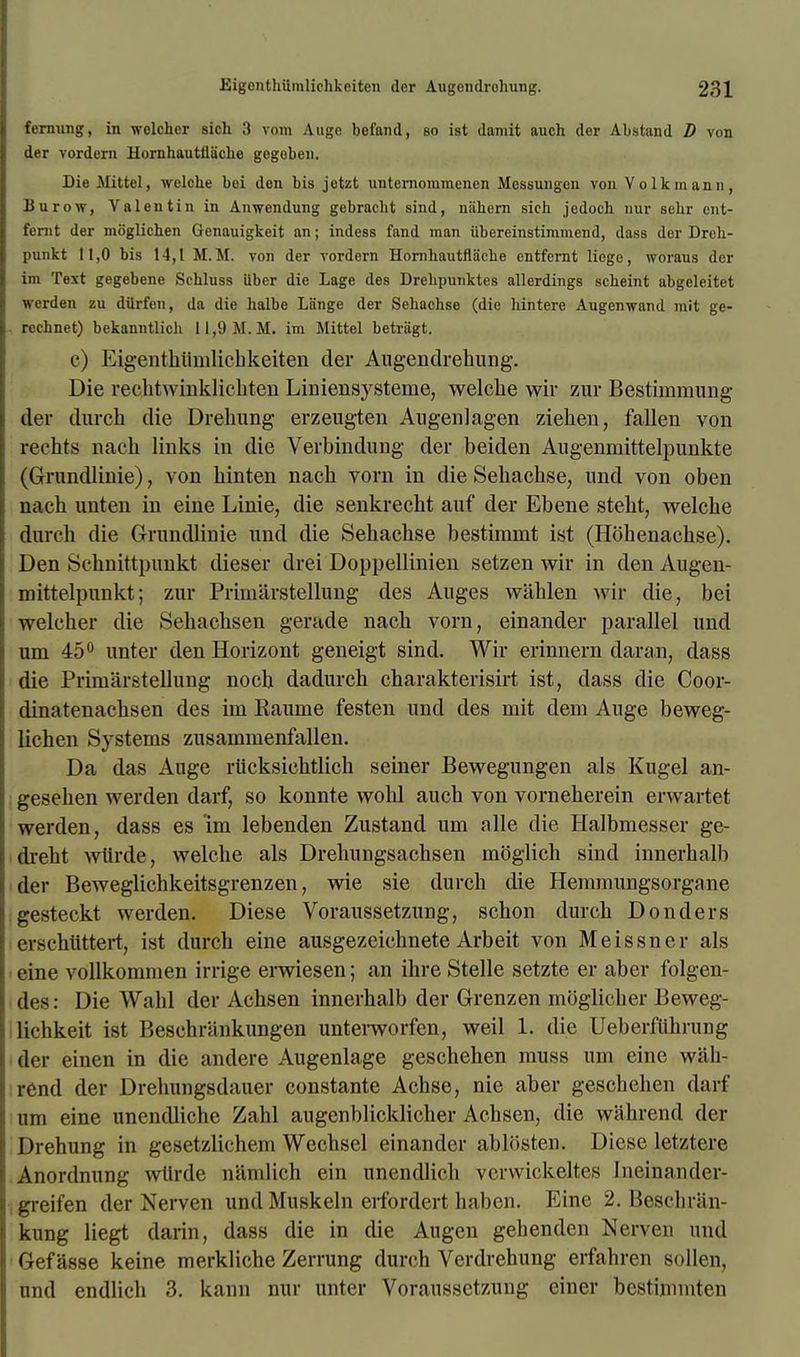 fernung, in wclcher sich 3 vom Augo befand, so ist damit auch der Abstand D von der vordern Hornhautiiache gogoben. Die Mittel, welohe boi den bis jotzt unternommencn Messungen von Vo lkm ami, Burow, Valentin in Anwendung gebracbt sind, niihern sich jedoch nur sehr ent- fenit der moglichen Genauigkeit an; indess fand man iibereinstimmend, dass der Dreh- punkt 11,0 bis 14,1 M.M. von der vordern Horahautflache entfernt liege, woraus der im Text gegebene Schluss iiber die Lage des Drehpunktes allerdings scheint abgeleitet werden zu dilrfen, da die halbe La'nge der Sehachse (die hintere Augenwand mit ge- rcchnet) bekanntlich 11,9M.M. im Mittel betragt. c) Eigenthtimlicbkeiten der Augendrehung. Die rechtwinklichten Liniensysteme, welcbe wir zur Besthnmung der durch die Drelnmg erzeugten Augenlagen Ziehen, fallen von rechts nack links in die Verbindung der beiden Augenmittelpunkte (Grundlinie), von binten nach vorn in die Sebacbse, und von oben nacb ivnten in eine Lime, die senkrecbt auf der Ebene steht, welcbe dureh die Grundlinie und die Sebacbse bestiramt ist (Hohenacbse). Den Scbnittpunkt dieser drei Doppellinien setzen wir in den Augen- mittelpunkt; zur Priniarstellung des Auges wiiblen wir die, bei welcher die Sehachsen gerade nach vorn, einander parallel und um 45° unter den Horizont geneigt sind. Wir erinnern daran, dass die Priniarstellung nocb dadurcb charakterisirt ist, dass die Coor- dinatenachsen des im Raunie festen und des mit dem Ange beweg- lichen Systems zusammenfallen. Da das Ange riicksicbtlicb seiner Bewegungen als Kugel an- geseben werden darf, so konnte wold auch von vorneherein erwartet werden, dass es im lebenden Zustand um alle die Halbmesser ge- drebt wtirde, welche als Drehungsachsen moglich sind innerbnlb der Beweglichkeitsgrenzen, wie sie durch die Hemmungsorgane gesteckt werden. Diese Voraussetzung, schon durch Donders erschiittert, ist durch eine ausgezeichnete Arbeit von Meissner als eine vollkommen irrige erwiesen; an ihre Stelle setzte er aber folgen- des: Die Wabl der Achsen innerhalb der Grenzen moglicher Beweg- lichkeit ist Beschrankungen unterworfen, weil 1. die Ueberfiihrung der einen in die andere Augenlage geschehen muss um eine wab- rend der Drehungsdauer constante Achse, nie aber gescbehen darf um eine unendliche Zahl augenblicklicher Achsen, die wahrend der Drehung in gesetzlichem Wechsel einander ablosten. Diese letztere Anordnung wtirde namlich em unendlich verwickeltes Ineinander- greifen der Nerven und Muskeln eifordert haben. Eine 2. Beschr&n- kung liegt darin, dass die in die Augen gehenden Nerven und Gef asse keine merkliche Zerrung durch Verdrehung erfahren sollen, und endlicb 3. kann nur unter Voraussetzung einer bestimmten