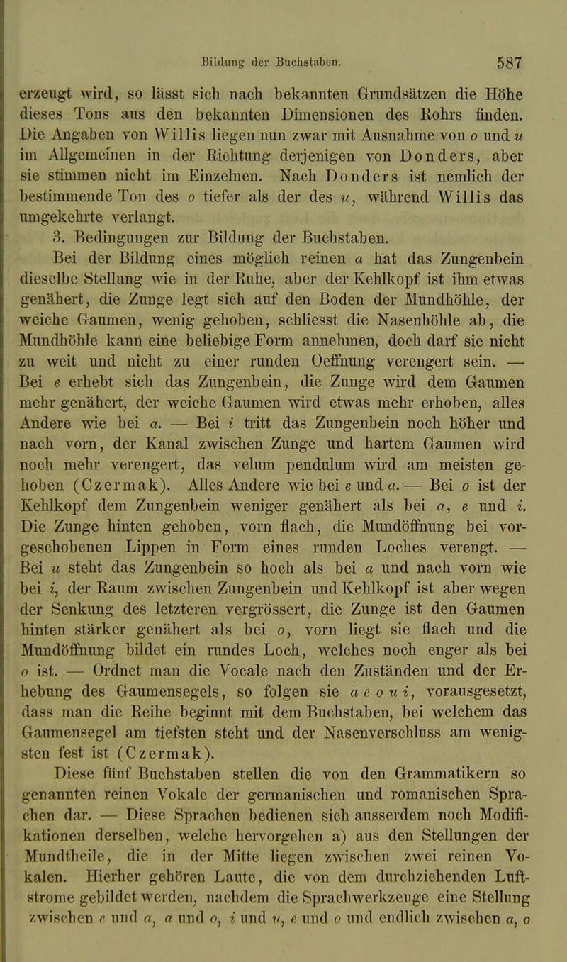 erzeugt wird, so lasst sich nach bekannten Grimdsatzen die Hbhe dieses Tons aus den bekannten Dimensionen des Rohrs finden. Die Angaben von Willis liegen nun zwar mit Ausnabme von o und u im Allgenieinen in der Richtung derjenigen von Donders, aber sie stimmen nicht ini Einzelnen. Nach Donders ist nemlicb der bestimmende Ton des o tiefer als der des u, wahrend Willis das umgekebrte verlangt. 3. Bedingungen zur Bildung der Bucbstaben. Bei der Bildung eines moglich reinen a bat das Zungenbein dieselbe Stellung wie in der Rube, aber der Keblkopf ist ibm etwas genahert, die Zunge legt sicb auf den Boden der Mundhohle, der weicbe Gaumen, wenig geboben, scbbesst die Nasenhohle ab, die Mundboble kann eine beliebige Form annebinen, docb darf sie nicht zu weit und nicbt zu einer runden Oeffnung verengert sein. — Bei e erbebt sicb das Zungenbein, die Zunge wird dern Gaumen mebr genahert, der weiche Gaumen wird etwas mehr erboben, alles Andere wie bei a. — Bei i tritt das Zungenbein nocb hober und nach vorn, der Kanal zwischen Zunge und hartem Gaumen wird noch mehr verengert, das velum pendulum wird am meisten ge- hoben (Czermak). Alles Andere wie bei e und a.— Bei o ist der Kehlkopf dem Zungenbein weniger genahert als bei a, e und i. Die Zunge hinten geboben, vorn flach, die Mundoffnung bei vor- geschobenen Lippen in Form eines runden Loches verengt. — Bei u steht das Zungenbein so hoch als bei a und nach vorn wie bei i, der Raum zwischen Zungenbein und Kehlkopf ist aber wegen der Senkung des letzteren vergrossert, die Zunge ist den Gaumen hinten starker genahert als bei o, vorn liegt sie flach und die Mundoffnung bildet ein rundes Loch, welches noch enger als bei o ist. — Ordnet man die Vocale nach den Zustanden und der Er- bebung des Gaumensegels, so folgen sie a e o u i, vorausgesetzt, dass man die Reihe beginnt mit dem Buchstaben, bei welchem das Gaumensegel am tiefsten steht und der Nasenverscbluss am wenig- sten fest ist (Czermak). Diese fiinf Buchstaben stellen die von den Grammatikern so genannten reinen Vokale der germanischen und romanischen Spra- cben dar. — Diese Sprachen bedienen sich ausserdem noch Modifi- k;itionen derselben, weiche hervorgehen a) aus den Stellungen der Mundtheile, die in der Mitte liegen zwischen zwei reinen Vo- kalen. Hierher gehoren Laute, die von dem durcbziehenden Luft- strome gebildet werden, nachdem die Sprachwerkzeuge eine Stellung zwiscben e und a, a und o, i und ?/, e und o und endlich zwischen a, o