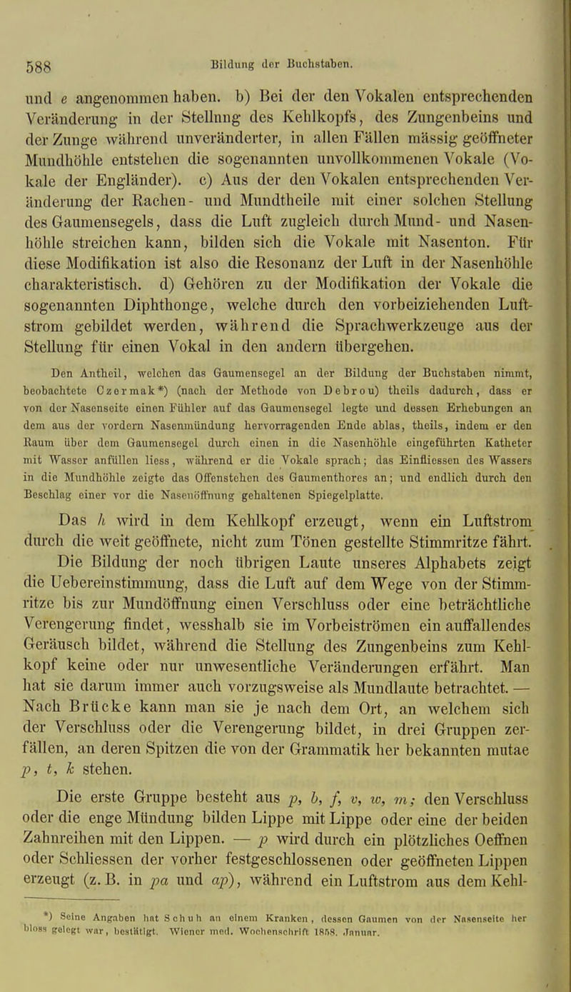 und e angenommen haben. b) Bei der den Vokalen entsprechenden Veranderung in der Stellnng des Kehlkopfs, des Zungenbeins und der Zunge wahrend unveranderter, in alien Fallen massig getfffneter Mundhohle entsteben die sogenannten unvollkomraenen Vokale (Vo- kale der Englander). c) Aus der den Vokalen entsprechenden Ver- anderung der Racben- und Mundtbeile mit einer solcben Stellung des Gauniensegels, dass die Luft zugleicb durchMund- und Nasen- hohle streichen kann, bilden sick die Vokale mit Nasenton. Fiir diese Modification ist also die Resonanz der Luft in der Nasenhbhle cbarakteristisch. d) Gehoren zu der Modifikation der Vokale die sogenannten Diphthonge, welcbe durcb den vorbeiziebenden Luft- strom gebildet werden, wahrend die Sprachwerkzeuge aus der Stellung fiir einen Vokal in den andern iibergehen. Den Anthcil, welclien das Gaumenscgel an der Bildung der Buchstaben nimmt, beobachtete Czermak*) (nacb der Metbode von Debrou) theils dadurch, dass er von dor Nasenseite einen Fiihler auf das Gaumcnsegel legte und dossen Brhebungen an dem aus der vordem Nascnmiindung hervorragenden Ende ablas, tbeils, indem er den Ruum iiber dem Gaumensogel durch einen in die Nasenbohle eingefiihrten Katbeter mit Wasser anfiillcn licss, wiibrend er die Vokale spraeh; das Einfliessen des Wassers in die Mundhohle zeigto das Oft'cnstebcn des Gaumenthores an; und endlich durcb den Bescblag einer vor die Nascnoffnung gebaltenen Spiegelplatte. Das h wird in dem Kehlkopf erzeugt, wenn ein Luftstrom durch die weit geoffnete, nicht zum Tonen gestellte Stimmritze fahrt. Die Bildung der noch iibrigen Laute unseres Alphabets zeigt die Uebereinstimmung, dass die Luft auf dem Wege von der Stimm- ritze bis zur Mundotfnung einen Verschluss oder eine betrachtliche Verengerung findet, wesshalb sie im Vorbeistromen ein auffallendes Gerausch bildet, wahrend die Stellung des Zungenbeins zum Kehl- kopf keine oder nur unwesentliche Veranderungen erfahrt. Man hat sie darum immer auch vorzugsweise als Mundlaute betrachtet. — Nacb Brticke kann man sie je nach dem Ort, an welchem sich der Verschluss oder die Verengerung bildet, in drei Gruppen zer- fallen, an deren Spitzen die von der Grammatik her bekannten mutae p, t, k stehen. Die erste Gruppe bestebt aus p, b, f, v, w, m; den Verschluss oder die enge Miindung bilden Lippe mit Lippe oder eine der beiden Zahnreihen mit den Lippen. — p wh'd durch ein plbtzliches Oeffnen oder Schliessen der vorher festgeschlossenen oder geoffneten Lippen erzeugt (z.B. in pa und ap), wahrend ein Luftstrom aus dem Kehl- *) Seine Angaben hatSchuh an olnem Krankcn , (lessen Gaumen von der Nasenseite her bloss freleRt war, bostStlgt. Wiener med. VVncliensrhrifl 1888. Jnnnar.