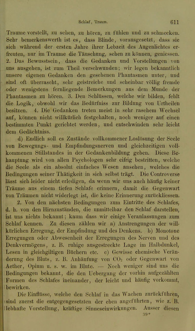 Traume vorstellt, zu sehen, zu horen, zu t'iihlen and zu schmecken. Sehr bemerkenswerth ist es, dass Blinde, voraiisgesetzt, dass sie sich wahrend der ersten Jahre ihrer Lebzeit des Augenlichtes er- freuten, nur im Traume die Tauschung, sehen zu konnen, geniessen. 2. Das Bewusstseiu, dass die Gedanken und Vorstellungen yon uns ausgehen, ist zum Theil verschwunden; wir legen bekanntlicb uusere eigenen Gedanken den gesebenen Phantasmen unter, und sind oft ilberrascbt, sehr geistreicbe und scbeinbar vollig fremde oder weuigstens fernliegende Bemerkungen aus dem Munde der Phantasmen zu horen. 3. Den Schliissen, welche wir bilden, fehlt die Logik, obwohl wir das Bedurfniss zur Bildung von Urtheilen besitzen. 4. Die Gedanken treten meist in sehr raschem Wechsel aufj konnen nicht willkiirlich festgehalten, noch weniger auf einen bestimmten Punkt gerichtet werden, und entschwinden sehr leicht dem Gedachtniss. d) Endlich soil es Zustande vollkommener Loslosung der Seele von Bewegungs- und Empfindungsnerven und gleichzeitigen voll- kommenen Stillstandes in der Gedankenbildung geben. Diese Be- hauptung wird von alien Psychologen sehr eifrig bestritten, welche die Seele als ein absolut einfaches Wesen ansehen, welches die Bedingungen seiner Thatigkeit in sich selbst tragt. Die Controverse lasst sich leider nicht erledigen, da wenn wir uns auch haufig keiner Traume aus einem tiefen Schlafe erinnern, damit die Gegenwart von Traumen nicht widerlegt ist, die keine Erinnerung zuriickliessen. 2. Von den nachsten Bedingungen zum Eintritte des Schlafes, d. h. von den Hirnzustanden, die unmittelbar den Schlaf darstellen, ist uns nichts bekannt; kaum dass wir einige Veranlassungen zum Schlaf kennen. Zu diesen ziihlen wir a) Anstrengungen der will- kiirlichen Erregung, der Empfindung und des Denkens. b) Monotone Krregungen oder Abwesenheit der Erregungen des Nerven uud des Denkvermogens, z. B. ruhige ausgestreckte Lage im Halbdunkel, Lesen in gleichgiltigen Btichern etc. c) Gewisse chemische Veriin- derung des Bluts, z. B. Anhaufung von CO2 oder Gegenwart von Aether, Opium u. s. w. im Blute. — Noch weniger sind uns die Bedingungen bekannt, die den Uebergang der vorhin aufgezahltcii Formen des Schlafes ineiuander, der leicht und haufig vorkommt, bewirken. Die Einfltlsse, welche den Schlaf in das Wachen zurtickftlhren, sind zuerst die entgegengesetzten der eben angeftthrten, wie z. B. lebhaffe Vorstellung, kriil'tige Sinneseinwirkungen. vVnsser diesen