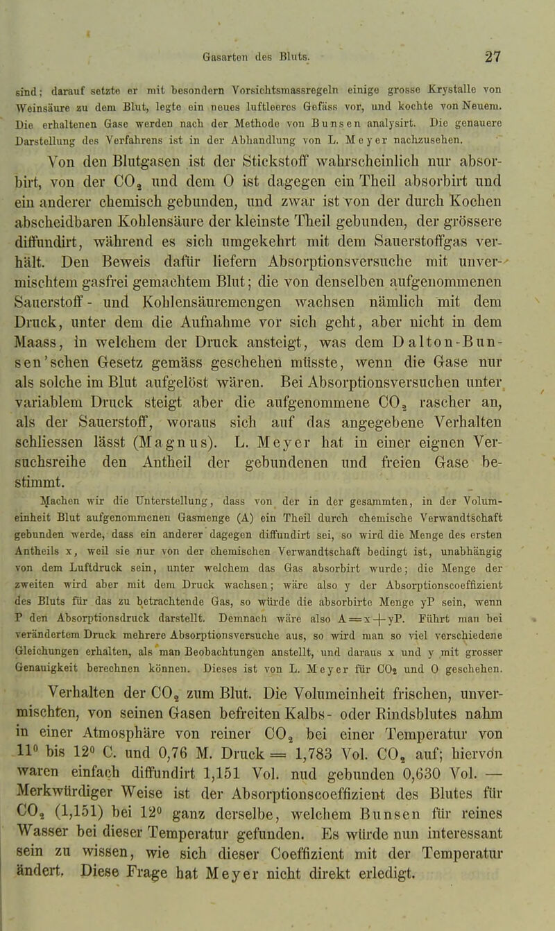 sind; darauf setzte er mit besondern Vorsichtsmassregeln einige grosse Krystallo von Weinsäure au dem Blut, legte ein neues luftleeres Gefäss vor, und kochte von Neuem. Die erhaltenen Gase werden nach der Methode von Bunsen analysirt. Die genauere Darstellung des Verfahrens ist in der Abhandlung von L. Moyer nachzusehen. Von den Blutgasen ist der Stickstoff wahrscheinlich nur absor- birt, von der CO, und dem 0 ist dagegen ein Theil absorbirt und ein anderer chemisch gebunden, und zwar ist von der durch Kochen abscheidbaren Kohlensäure der kleinste Theil gebunden, der grössere diftundirt, während es sich umgekehrt mit dem Sauerstoffgas ver- hält. Den Beweis dafür liefern Absorptionsversuche mit unver-- mischtem gasfrei gemachtem Blut; die von denselben aufgenommenen Sauerstoff - und Kohlensäuremengen wachsen nämlich mit dem Druck, unter dem die Aufnahme vor sieh geht, aber nicht in dem Maass, in welchem der Druck ansteigt, was dem Dalton-Bun- sen'sehen Gesetz gemäss geschehen müsste, wenn die Gase nur als solche im Blut aufgelöst wären. Bei Absorptionsversuchen unter variablem Druck steigt aber die aufgenommene CO^ rascher an, als der Sauerstoff, woraus sich auf das angegebene Verhalten schliessen lässt (Magnus). L. Meyer hat in einer eignen Ver- suchsreihe den Antheil der gebundenen und freien Gase be- stimmt. Machen wir die Unterstellung, dass von der in der gesanimten, in der Volura- einheit Blut aufgenommenen Gasmenge (A) ein Theil durch chemische Verwandtschaft gebunden werde, dass ein anderer dagegen diffundirt sei, so wird die Menge des ersten Antheils x, weil sie nur von der chemischen Verwandtschaft bedingt ist, unabhängig von dem Luftdruck sein, unter welchem das Gas absorbirt wurde; die Menge der zweiten wird aber mit dem Druck wachsen; wäre also y der Absorptionscoeffizient des Bluts für das zu betrachtende Gas, so wih'de die absorbirto Menge yP sein, wenn P den Absorptionsdruck darstellt. Demnach wäre also A = x-j-yP. Führt man bei verändertem Druck mehrere Absorptionsversuche aus, so wird man so viel verschiedene Gleichungen erhalten, als man Beobachtungen anstellt, und daraus x und y mit grosser Genauigkeit berechnen können. Dieses ist von L. Meyer für COj und 0 geschehen. Verhalten der CO, zum Blut. Die Volumeinheit frischen, unver- mischten, von seinen Gasen befreiten Kalbs - oder Rindsblutes nahm in einer Atmosphäre von reiner CO, bei einer Temperatur von 11 bis 120 C. und 0,76 M. Druck = 1,783 Vol. CO, auf; hiervdn waren einfach diffundirt 1,151 Vol. nud gebunden 0,630 Vol. — Merkwürdiger Weise ist der Absorptionscoeffizient des Blutes für CO, (1,151) bei 12o ganz derselbe, welchem Bunsen für reines Wasser bei dieser Temperatur gefunden. Es würde nun interessant sein zu wissen, wie sich dieser Coeffizient mit der Temperatur ändert. Diese Frage hat Meyer nicht direkt erledigt.