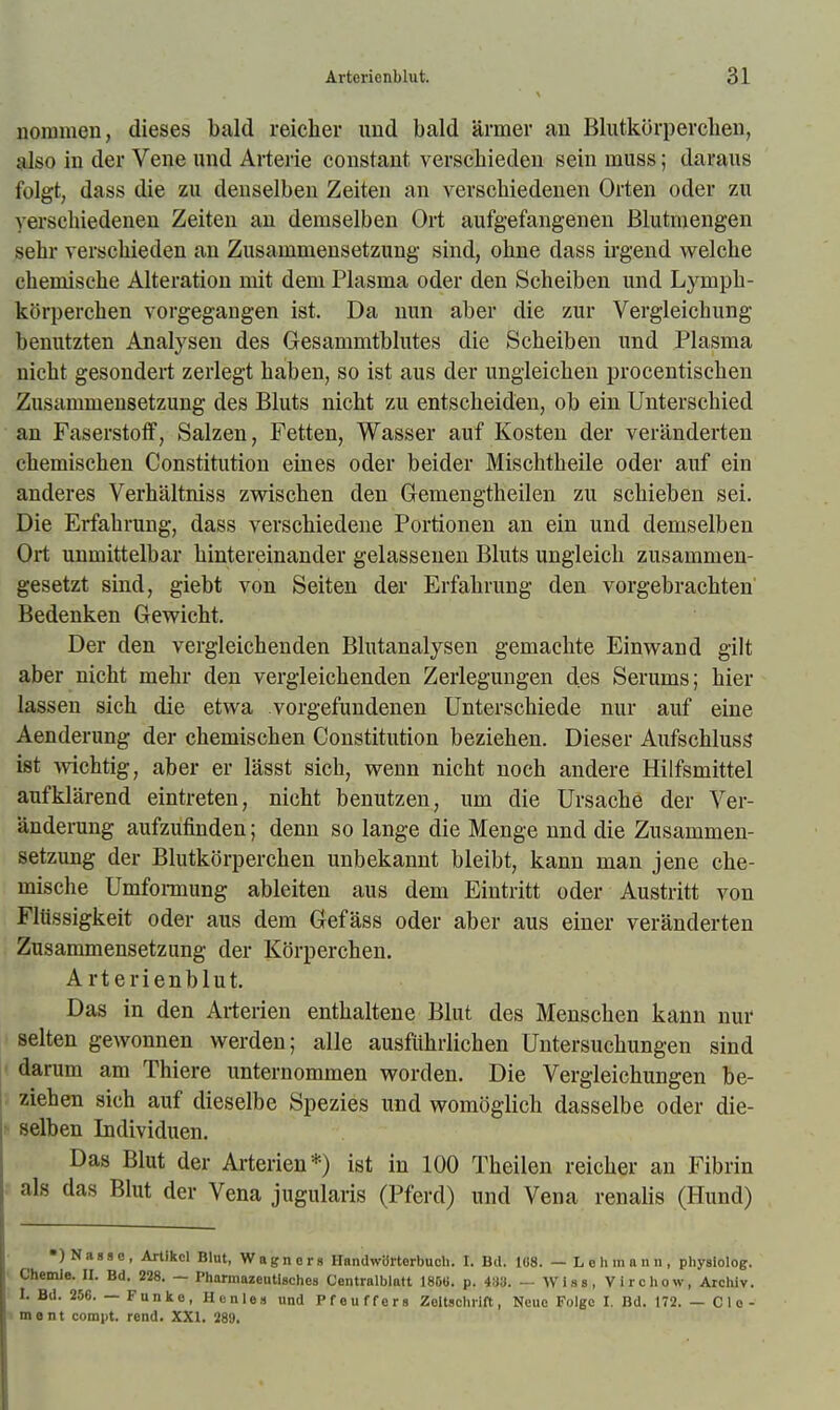 uoramen, dieses bald reicher und bald ärmer au Blutkörpercbeu, also in der Veue uud Arterie constant verschieden sein muss; daraus folgt, dass die zu denselben Zeiten an verschiedenen Orten oder zu verschiedenen Zeiten an demselben Ort aufgefangenen ßlutmengen sehr verschieden an Zusammensetzung sind, ohne dass irgend welche chemische Alteration mit dem Plasma oder den Scheiben und Lymph- körperchen vorgegangen ist. Da nun aber die zur Vergleichung benutzten Analysen des Gesammtblutes die Scheiben und Plasma nicht gesondert zerlegt haben, so ist aus der ungleichen procentischen Zusammensetzung des Bluts nicht zu entscheiden, ob ein Unterschied an Faserstotf, Salzen, Fetten, Wasser auf Kosten der veränderten chemischen Constitution eines oder beider Mischtheile oder auf ein anderes Verhältniss zwischen den Gemengtheilen zu schieben sei. Die Erfahrung, dass verschiedene Portionen an ein und demselben Ort unmittelbar hintereinander gelassenen Bluts ungleich zusammen- gesetzt sind, giebt von Seiten der Erfahrung den vorgebrachten Bedenken Gewicht. Der den vergleichenden Blutanalysen gemachte Einwand gilt aber nicht mehr den vergleichenden Zerlegungen des Serums; hier lassen sich die etwa vorgefundenen Unterschiede nur auf eine Aenderung der chemischen Constitution beziehen. Dieser Aufschlusg ist mchtig, aber er lässt sich, wenn nicht noch andere Hilfsmittel aufklärend eintreten, nicht benutzen, um die Ursache der Ver- änderung aufzufinden; denn so lange die Menge und die Zusammen- setzung der Blutkörperchen unbekannt bleibt, kann man jene che- mische Umfoi-mung ableiten aus dem Eintritt oder Austritt von Fltissigkeit oder aus dem Gefäss oder aber aus einer veränderten Zusammensetzung der Körperchen. A rterienblut. Das in den Ai-terien enthaltene Blut des Menschen kann nur selten gewonnen werden; alle ausführlichen Untersuchungen sind darum am Thiere unternommen worden. Die Vergleichungen be- ziehen sich auf dieselbe Spezies und womöglich dasselbe oder die- selben Individuen. Das Blut der Arterien*) ist in 100 Theilen reicher an Fibrin als das Blut der Vena jugularis (Pferd) und Vena renalis (Hund) •)Nagsc, Arlikel Blut, Wagners Handwörterbuch. I. Bil. Iü8. — Lehmann, physlolog. Chemie. II. Bd. 228. — Pharmazeutisches Centraiblatt 185«. p. 43a. — Wiss, Virchow, Archiv. I. Bd. 256. — Funke, Henles und Pfeuffers Zeltschrift, Neue Folge I. Bd. 172. — Cle- ■ ment compt. rend. XXI. 289.