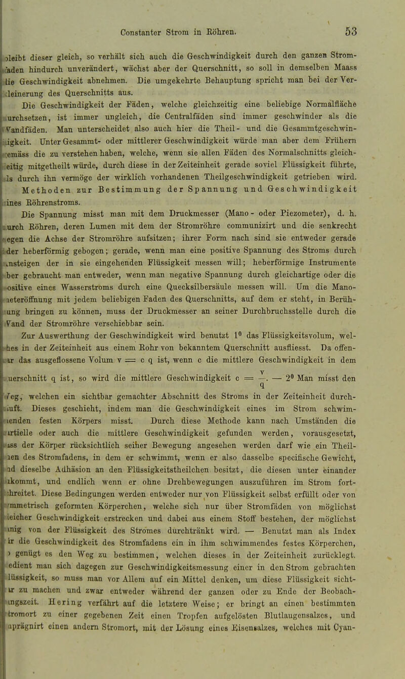 oleibt dieser gleich, so Terhält sich auch die Geschwindigkeit durch den ganzen Strom- K'aden hindurch unverändert, wächst aber der Querschnitt, so soll in demselben Maass lüe Geschwindigkeit abnehmen. Die umgekehrte Behauptung spricht man bei der Ver- kleinerung des Querschnitts aus. Die Geschwindigkeit der Fäden, welche gleichzeitig eine beliebige Normalfläche ■nrehsetzen, ist immer ungleich, die Centraifäden sind immer geschwinder als die rVandfäden. Man unterscheidet also auch hier die Theil- und die Gesammtgeschwin- ifigkeit. Unter Gesammt- oder mittlerer Geschwindigkeit würde man aber dem Frühern gemäss die zu verstehen haben, welche, wenn sie allen Fäden des Normalschnitts gleich- seitig mitgetheilt würde, durch diese in der Zeiteinheit gerade soviel Flüssigkeit führte, sls durch ihn vermöge der wirklich vorhandenen Theilgeschwindigkeit getrieben wird. Methoden zur Bestimmung der Spannung und Geschwindigkeit lines ßöhrenstroms. Die Spannung misst man mit dem Druckmesser (Mano - oder Piezometer), d. h. korch Eöhren, deren Lumen mit dem der Stromröhre communizirt und die senkrecht KCgen die Achse der Stromröhre aufsitzen; ihrer Form nach sind sie entweder gerade lider heberförmig gebogen; gerade, wenn man eine positive Spannung des Stroms durch ansteigen der in sie eingehenden Flüssigkeit messen will; heberförmige Instrumente iber gebraucht man entweder, v^enn man negative Spannung durch gleichartige oder die ♦■osilive eines Wasserstroms durch eine Quecksilbersäule messen will. Um die Mano- meteröffnung mit jedem beliebigen Faden des Querschnitts, auf dem er steht, in Berüh- long bringen zu können, muss der Druckmesser an seiner Durchbruchsstelle durch die tVaad der Stromröhre verschiebbar sein. Zur Auswerthung der Geschwindigkeit wird benutzt 1' das Flüssigkeitsvolum, wel- i'hes in der Zeiteinheit aus einem Eohr von bekanntem Querschnitt ausfliesst. Da ofFen- uar das ausgeflossene Volum v = c q ist, wenn c die mittlere Geschwindigkeit in dem y s.uerschnitt q ist, so wird die mittlere Geschwindigkeit c = —. — 2* Man misst den (feg, welchen ein sichtbar gemachter Abschnitt des Stroms in der Zeiteinheit durch- iinÜ. Dieses geschieht, indem man die Geschwindigkeit eines im Strom schwim- menden festen Körpers misst. Durch diese Methode kann nach Umständen die iirtielle oder auch die mittlere Geschwindigkeit gefunden werden, vorausgesetzt, Jiss der Körper rücksichtlich seiher Bewegung angesehen werden darf wie ein Theil- len des Stromfadens, in dem er schwimmt, wenn er also dasselbe specifische Gewicht, id dieselbe Adhäsion an den Flüssigkeitstheilchen besitzt, die diesen unter einander iikommt, und endlich wenn er ohne Drehbewegungen auszuführen im Strom fort- uhreitet. Diese Bedingungen werden entweder nur von Flüssigkeit selbst erfüllt oder von »munetrisch geformten Körperchen, welche sich nur über Stromfäden von möglichst rieicher Geschwindigkeit erstrocken und dabei aus einem Stoff bestehen, der möglichst iinig von der Flüssigkeit des Stromes durchtränkt wird. — Benutzt man als Index ■ix die Geschwindigkeit des Stromfadens ein in ihm schwimmendes festes Körperchon, ) genügt es den Weg zu bestimmen, welchen dieses in der Zeiteinheit zurücklegt, (edient man sich dagegen zur Geschwindigkeitsmessung einer in den Strom gebrachten Uttasigkeit, so muss man vor Allem auf ein Mittel denken, um diese Flüssigkeit sicht- :ir zu machen und zwar entweder während der ganzen oder zu Endo der Beobach- «ngszeit. Hering verfährt auf die letztere Weise; er bringt an einen bestimmten tromort zu einer gegebenen Zeit einen Tropfen aufgelösten Blutlaugonsalzcs, und aprägnirt einen andern Stromort, mit der Lösung eines ISisonialzes, welches mit Cyau-