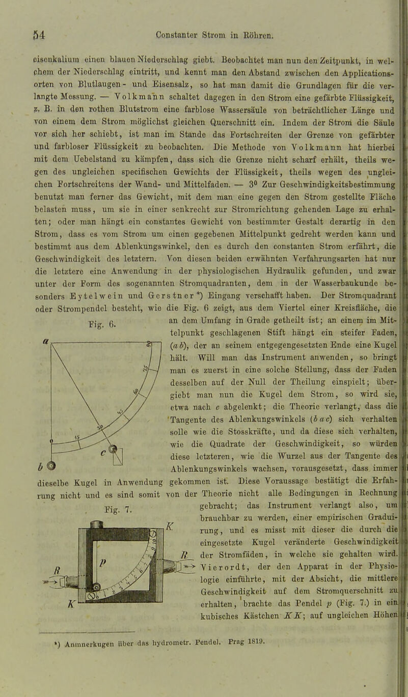 cisoiikaliuin einen blauen Niederschlag giebt. Leobachtet man nun den Zeitjiunkt, in wel- phom der Niederschlag eintritt, und kennt man den Abstand zwischen den Applicaüons- orten von Blutlaugen- und Eisensalz, so hat man damit die Grundlagen für die ver- langte Messung. — Yolkmann schaltet dagegen in den Strom eine gefärbte Flüssigkeit, z. B. in den rotten Blutstrom eine farblose Wassersäule von beträchtlicher Länge und von einem dem Strom möglichst gleichen Querschnitt ein. Indem der Stroni die Säule vor sich her schiebt, ist man im Stande das Fortschreiten der Grenze von gefärbter und farbloser Flüssigkeit zu beobachten. Die Methode von Volkmann hat hierbei mit dem Uebelstand zu kämpfen, dass sich die Grenze nicht scharf erhält, theils we- gen des ungleichen specifischen Gewichts der F'lüssigkeit, theils wegen des unglei- chen Fortschreitens der Wand- und Mitteifadon. — 3* Zur Goschwindigkeitsbestimmung benutzt man femer das Gewicht, mit dem man eine gegen den Strom gestellte Fläche belasten muss, um sie in einer senkrecht zur Stromrichtung gehenden Lage zu erhal- ten; oder man hängt ein constantes Gewicht von bestimmter Gestalt derartig in den Strom, dass es vom Strom um einen gegebenen Mittelpunkt gedreht werden kann und bestimmt aus dem Ablenkungswinkel, den es durch den constanten Strom erfährt, die Geschwindigkeit des letztern. Von diesen beiden erwähnten Verfahrungsarten hat nur die letztere eine Anwendung in der physiologischen Hydraulik gefunden, und zwar unter der Form des sogenannten Stromquadranten, dem in der Wasserbaukunde be- sonders Eytelwein und Gerstner*) Eingang verschafft haben. Der Stromquadrant oder Stronipcndcl besteht, wie die Fig. 6 zeigt, aus dem Viertel einer Kreisfläche, die Fig. ß. an dem Umfang in Grade gethcilt ist; an einem im Mit- telpunkt geschlagenen Stift hängt ein steifer Faden, {a b), der an seinem entgegengesetzten Ende eine Kugel hält. Will man das Instrument anwenden, so bringt man es zuerst in eine solche Stellung, dass der Faden desselben auf der Null der Theilung einspielt; über- giebt man nun die Kugel dem Strom, so wird sie, etwa nach c abgelenkt; die Theorie verlangt, dass die 'Tangente des Ablenkungswinkels (bac) sich verhalten solle wie die Stosskräfte, und da diese sich verhalten, wie die Quadrate der Geschwindigkeit, so würden diese letzteren, wie die Wurzel aus der Tangente des Ablenkungswinkels wachsen, vorausgesetzt, dass immer dieselbe Kugel in Anwendung gekommen ist. Diese Voraussage bestätigt die Erfah- rung nicht und es sind somit von der Theorie nicht alle Bedingungen in Rechnung Fig. 7. gebracht; das Instrument verlangt also, brauchbar zu werden, einer empirischen Gradui- rung, und es misst mit dieser die durch die eingesetzte Kugel veränderte Geschwindigkeit der Stromfäden, in welche sie gehalten wird. Vierordt, der den Apparat in der Physio logie einführte, mit der Absicht, die mittlere Geschwindigkeit auf dem Sti-omquerschnitt z erhalten, brachte das Pendel p (Fig. 7.) in ei kubisches Kästchen K K; auf ungleichen Höhe ») Aninnerkugen Uber dss liydromctr. Pendel. Prag 1819.