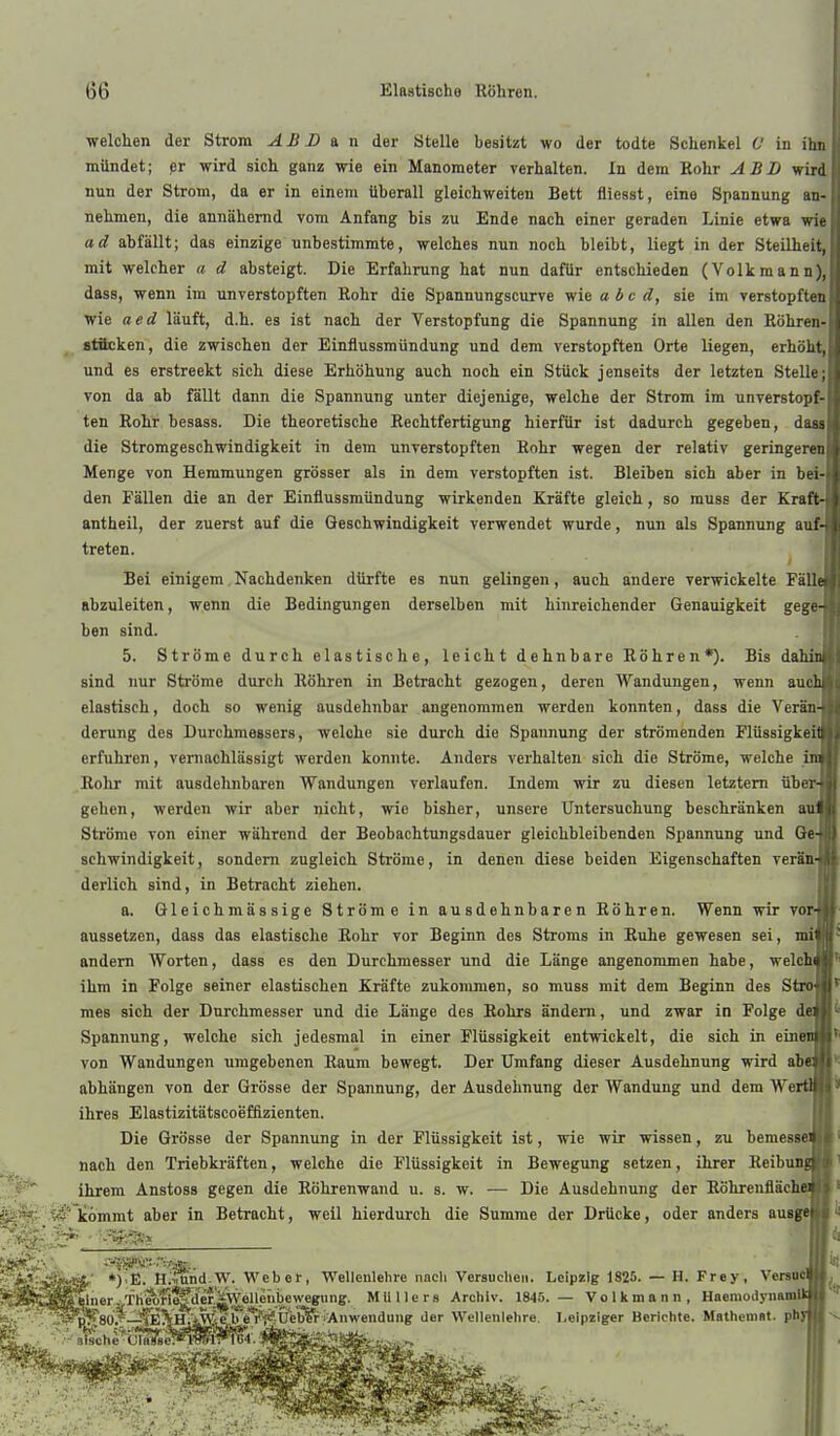 welchen der Strom ABB & n der Stelle besitzt wo der todte Schenkel 6' in ihn mündet; pr wird sich ganz wie ein Manometer verhalten. In dem Rohr ABL wird nun der Strom, da er in einem überall gleichweiten Bett fliegst, eine Spannung an- nehmen, die annähernd vom Anfang bis zu Ende nach einer geraden Linie etwa wie ad abfällt; das einzige unbestimmte, welches nun noch bleibt, liegt in der Steilheit, mit welcher a d absteigt. Die Erfahrung hat nun dafür entschieden (Volkmann), dass, wenn im unverstopften Rohr die Spannungscurve wie a bc d, sie im verstopften wie aed läuft, d.h. es ist nach der Verstopfung die Spannung in allen den Röhren-| atflcken, die zwischen der Einflussmündung und dem verstopften Orte liegen, erhöht,] und es erstreckt sich diese Erhöhung auch noch ein Stück jenseits der letzten Stelle;! von da ab fällt dann die Spannung unter diejenige, welche der Strom im unverstopf-l ten Rohr besass. Die theoretische Rechtfertigung hierfür ist dadurch gegeben, dassl die Stromgeschwindigkeit in dem unverstopften Rohr wegen der relativ geringeren! Menge von Hemmungen grösser als in dem verstopften ist. Bleiben sich aber in bei-l den Fällen die an der Einflussmündung wirkenden Kräfte gleich, so muss der Kraft-l antheil, der zuerst auf die Geschwindigkeit verwendet wurde, nun als Spannung auf-j treten. Bei einigem Nachdenken dürfte es nun gelingen, auch andere verwickelte PällS abzuleiten, wenn die Bedingungen derselben mit hinreichender Genauigkeit gegeH ben sind. 5. Ströme durch elastische, leicht dehnbare Röhren*). Bis dahinl sind nur Ströme durch Röhren in Betracht gezogen, deren Wandungen, wenn ausU elastisch, doch so wenig ausdehnbar angenommen werden konnten, dass die VeränH derung des Durchmessers, welche sie durch die Spannung der strömenden PlüssigkeiS erfuhren, vernachlässigt werden konnte. Anders verhalten sich die Ströme, welche im Rohr mit ausdehnbaren Wandungen verlaufen. Indem wir zu diesen letztem übew gehen, werden wir aber nicht, wie bisher, unsere Untersuchung beschränken aiu Ströme von einer während der Beobachtungsdauer gleichbleibenden Spannung und Qe-j schwindigkeit, sondern zugleich Ströme, in denen diese beiden Eigenschaften verätt] derlich sind, in Betracht ziehen. a. Gleichmässige Ströme in ausdehnbaren Röhren. Wenn wir vorJ aussetzen, dass das elastische Rohr vor Beginn des Stroms in Ruhe gewesen sei, mil andern Worten, dass es den Durchmesser und die Länge angenommen habe, welchJ ihm in Folge seiner elastischen Kräfte zukonunen, so muss mit dem Beginn des StioJ mes sich der Dnrchmesser und die Länge des Rohrs ändern, und zwar in Folge dei Spannung, welche sich jedesmal in einer Flüssigkeit entwickelt, die sich in eine von Wandungen umgebenen Raum bewegt. Der Umfang dieser Ausdehnung wird ab« abhängen von der Grösse der Spannung, der Ausdehnung der Wandung und dem Wen ihres Elastizitätscoefflzienten. Die Grösse der Spannung in der Flüssigkeit ist, wie wir wissen, zu bemesse nach den Triebkräften, welche die Flüssigkeit in Bewegung setzen, ihrer Reibungl ihrem Anstoss gegen die Röhrenwand u. s. w. -— Die Ausdehnung der Röhrenfläche Icommt aber in Betracht, weil hierdurch die Summe der Drücke, oder anders ausgej '' ■ iji,' *)>E. H^mnd.W. Weber, Wellenlelire nncli Versuche». Leipzig 1825. — H. Frey ' einer./lliÄfi^aS'äWellenb^ ........ u.... ;SS*p''?80. —i^^H.iAV e b e'i''{^^ Anwendung der Wellenlehre *■ oische Cla3He™K Versucl MUllers Archiv. 1845. — Volk mann, HaemodynamU Leipziger Berichte. Matheniat. phJ