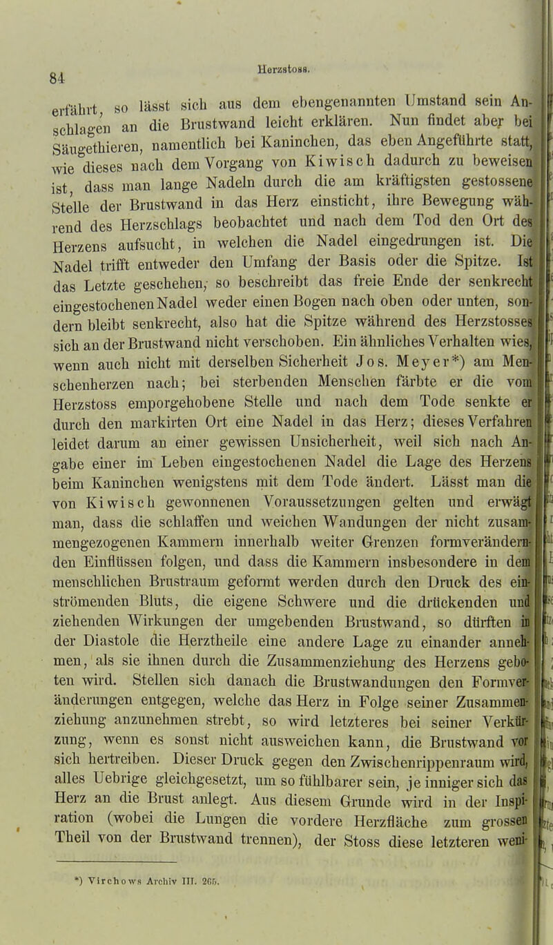 \ - . HerzstoKS. J erfährt so lässt sich aus dem ebengenannten Umstand sein An schlagen an die Brustwand leicht erklären. Nun findet aber be' Säugethieren, namentlich bei Kaninchen, das eben Angeführte statt wie dieses nach dem Vorgang von Kiwis eh dadurch zu beweise ist dass man lange Nadeln durch die am kräftigsten gestossene Stelle der Brustwand in das Herz einsticht, ihre Bewegung wäh- rend des Herzschlags beobachtet und nach dem Tod den Ort des Herzens aufsucht, in welchen die Nadel eingedrungen ist. Die; Nadel trifft entweder den Umfang der Basis oder die Spitze. Ist! das Letzte geschehen,- so beschreibt das freie Ende der senkrech eingestochenen Nadel weder einen Bogen nach oben oder unten, so» dern bleibt senkrecht, also hat die Spitze während des Herzstosse sich an der Brustwand nicht verschoben. Ein ähnliches Verhalten wie' wenn auch nicht mit derselben Sicherheit Jos. Meyer*) am Me schenherzen nach; bei sterbenden Menschen färbte er die vo Herzstoss emporgehobene Stelle und nach dem Tode senkte durch den markirten Ort eine Nadel in das Herz; dieses Verfahre leidet darum an einer gewissen Unsicherheit, weil sich nach gäbe einer im Leben eingestochenen Nadel die Lage des Herze beim Kaninchen wenigstens mit dem Tode ändert. Lässt man di von Kiwisch gewonnenen Voraussetzungen gelten und erw man, dass die schlaffen und weichen Wandungen der nicht zusa mengezogenen Kammern innerhalb weiter Grenzen formverände den Einflüssen folgen, und dass die Kammern insbesondere in de menschlichen Brustraum geformt werden durch den Dnick des e' strömenden Bluts, die eigene Schwere und die drückenden u ziehenden Wirkungen der umgebenden Brustwand, so dtii-ften der Diastole die Herztheile eine andere Lage zu einander ann men, als sie ihnen durch die Zusammenziehung des Herzens geh ten wird. Stellen sich danach die Brustwandungen den Formv änderungen entgegen, welche das Herz in Folge seiner Zusamm Ziehung anzunehmen strebt, so wird letzteres bei seiner Verk zung, wenn es sonst nicht ausweichen kann, die Brustwand Vi sich hertreiben. Dieser Druck gegen den Zwischenrippenraum vr \ alles Uebrige gleichgesetzt, um so fühlbarer sein, je inniger sich Herz an die Brust anlegt. Aus diesem Grunde wird in der Insj^ ration (wobei die Lungen die vordere Herzfläche zum grossd Theil von der Brustwand trennen), der Stoss diese letzteren weil *) Virchows Aicliiv III. 2r,r,. ■6