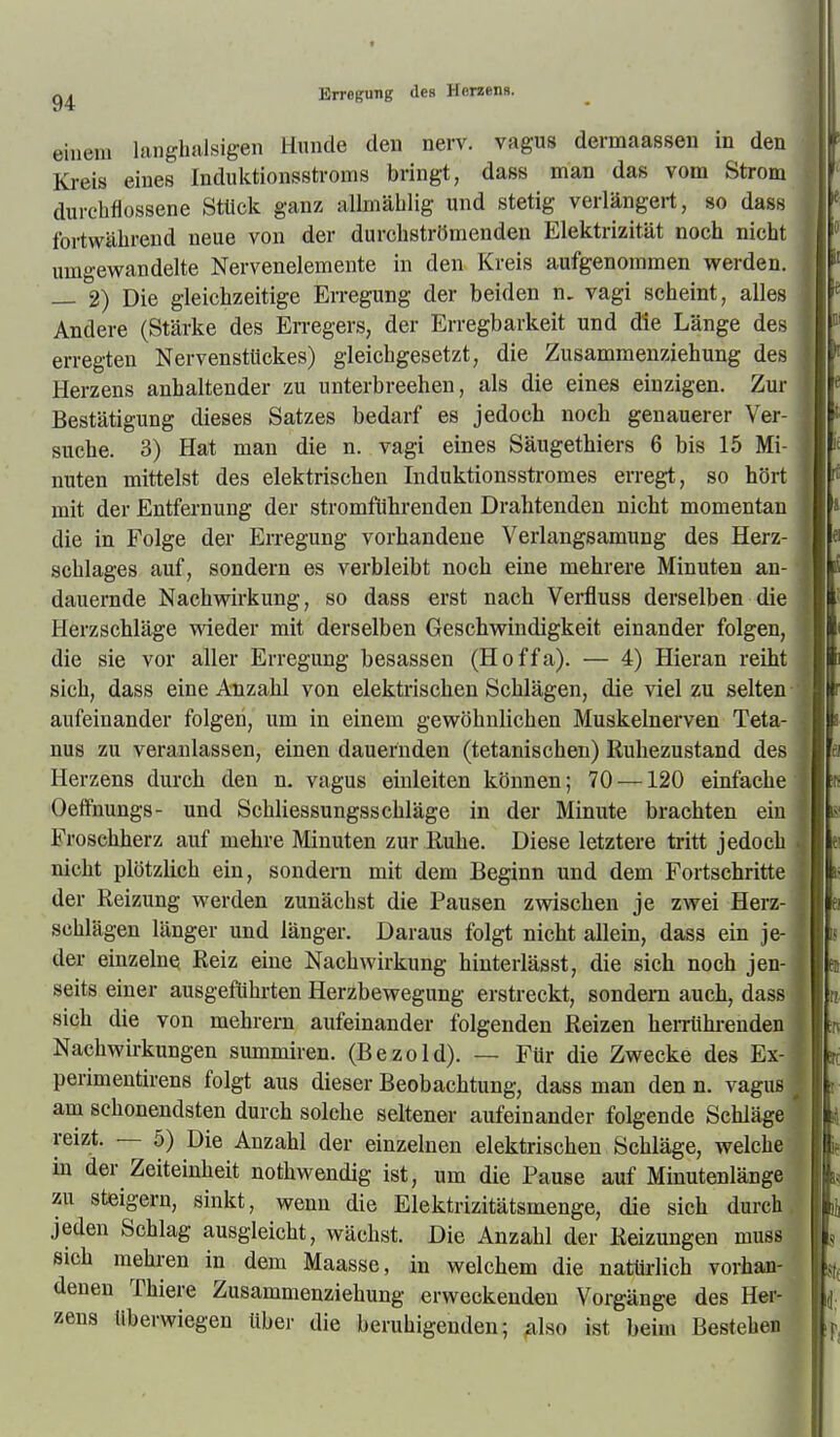 einem langhaJsigen Hunde den nerv, vagus dermaassen in den Kreis eines Induktionsstroms bringt, dass man das vom Strom durehfiossene Stück ganz allmäblig und stetig verlängert, so dass fortwälirend neue von der durchströmenden Elektrizität noch nicht umgewandelte Nervenelemente in den Kreis aufgenommen werden. — 2) Die gleichzeitige Erregung der beiden n. vagi scheint, alles Andere (Stärke des En-egers, der Erregbarkeit und die Länge des erregten Nervensttickes) gleichgesetzt, die Zusamraenziehung des Herzens anhaltender zu unterbrechen, als die eines einzigen. Zur Bestätigung dieses Satzes bedarf es jedoch noch genauerer Ver- suche. 3) Hat man die n. vagi eines Säugethiers 6 bis 15 Mi- nuten mittelst des elektrischen Induktionsstromes erregt, so hört mit der Entfernung der stromführenden Drahtenden nicht momentan die in Folge der Erregung vorhandene Verlangsamung des Herz- schlages auf, sondern es verbleibt noch eine mehrere Minuten an- dauernde Nachwirkung, so dass erst nach Verfluss derselben die Herzschläge wieder mit derselben Geschwindigkeit einander folgen, die sie vor aller Erregung besassen (Hoffa). — 4) Hieran reiht sich, dass eine Anzahl von elektrischen Schlägen, die viel zu selten- aufeinander folgen, um in einem gewöhnlichen Muskelnerven Teta- nus zu veranlassen, einen dauernden (tetanischen) Ruhezustand des Herzens durch den n. vagus einleiten können; 70 —120 einfache Oeifnungs- und Schliessungsschläge in der Minute brachten ein Froschherz auf mehre Minuten zur Ruhe. Diese letztere tritt jedoch nicht plötzlich ein, sondern mit dem Beginn und dem Fortschritte der Reizung werden zunächst die Pausen zwischen je zwei Herz- schlägen länger und länger. Daraus folgt nicht allein, dass ein je- der einzelne Reiz eine Nachwirkung hiuterlässt, die sich noch jen- seits einer ausgeführten Herzbewegung erstreckt, sondern auch, dass sich die von mehrern aufeinander folgenden Reizen heiTührenden Nachwirkungen summiren. (Bezold). — Für die Zwecke des Ex- perimeutirens folgt aus dieser Beobachtung, dass man den n. vagus am schonendsten durch solche seltener aufeinander folgende Schläge reizt. — 5) Die Anzahl der einzelnen elektrischen Schläge, welche in der Zeiteinheit nothwendig ist, um die Pause auf Minutenlänge zu steigern, sinkt, wenn die Elektrizitätsmenge, die sich durch jeden Schlag ausgleicht, wächst. Die Anzahl der Reizungen muss sich mehren in dem Maasse, in welchem die natürlich vorhan- denen Thiere Zusammenziehung erweckenden Vorgänge des Her- zens überwiegen über die beruhigenden; ^ilso ist beim Bestehen