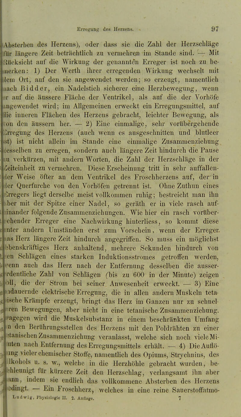 ^Absterben des Herzens), oder dass sie die Zahl der Herzschläge ifHr längere Zeit beträchtlich zu vermehren im Stande sind. — Mit ißücksicht auf die Wirkung der genannten Erreger ist noch zu be- uiierken: 1) Der Werth ihrer erregenden Wirkung wechselt mit lern Ort, auf den sie angewendet werden; so erzeugt, namentlich jach ßidder, ein Nadelstich sicherer eine Herzbewegung, wenn i-r auf die äussere Fläche der Ventrikel, als auf die der Vorhöfe ingewendet wird; im Allgemeinen erweckt ein Erregungsmittel, auf lie inneren Flächen des Herzens gebracht, leichter Bewegung, als iou den äussern her. — 2) Eine einmalige, sehr vorübergehende lurreguug des Herzens (auch wenn es ausgeschnitten und blutleer «t) ist nicht allein im Stande eine einmalige Zusammenziehung desselben zu erregen, sondern auch längere Zeit hindurch die Pause iiu verkürzen, mit andern Worten, die Zahl der Herzschläge in der t'eiteinheit zu vermehren. Diese Erscheinung tritt in sehr auffallen- eier Weise öfter an dem Ventrikel des Froschherzens auf, der in ler Querfurche von den .Vorhöfen getrennt ist. Ohne Zuthun eines nlrregers liegt derselbe meist vollkommen ruhig; bestreicht man ihn ■>,ber mit der Spitze einer Nadel, so geräth er in viele rasch auf- linander folgende Zusammenziehungen. Wie hier ein rasch vortiber- ^ehender Erreger eine Nachwirkung hinterliess, so kommt diese le mter andern Umständen erst zum Vorschein, wenn der Erreger, ir las Herz längere Zeit hindurch angegriffen. So muss ein möglichst IC libenskräftiges Herz anhaltend, mehrere Sekunden hindurch von ■en Schlägen eines starken Induktionsstromes getroffen werden, 's- eenn auch das Herz nach der Entfernung desselben die ausser- lät ordentliche Zahl von Schlägen (bis zu 600 in der Minute) zeigen Dil, die der Strom bei seiner Anwesenheit erweckt. — 3) Eine u iidauernde elektrische Erregung, die in allen andern Muskeln teta- •ische Krämpfe erzeugt, bringt das Herz im Ganzen nur zu schnel- fj nren Bewegungen, aber nicht in eine tetanische Zusammenziehung. jB dagegen wird die Muskelsubstanz in einem beschränkten Umfang n den BerUhrungsstellen des Herzens mit den Poldrähten zu einer '.tanischen Zusammenziehung veranlasst, welche sich noch viele Mi- mten nach Entfernung des Erregungsmittels erhält. — 4) DieAuflö- ung vieler chemischer Stoffe, namentlich des Opiums, Strychnins, des Ukohols u. 8. w., welche in die Herzhöhle gebracht wurden, be- |Ähleunigt für kürzere Zeit den Herzschlag, verlangsamt ilm aber üi^^P' endlich das vollkommene Absterben des Herzens Aedingt. — Ein Froschherz > welches in eine reine Sauerstoff'atmo- ■ Ludwig, Physiologie H. 2. Annage, 7