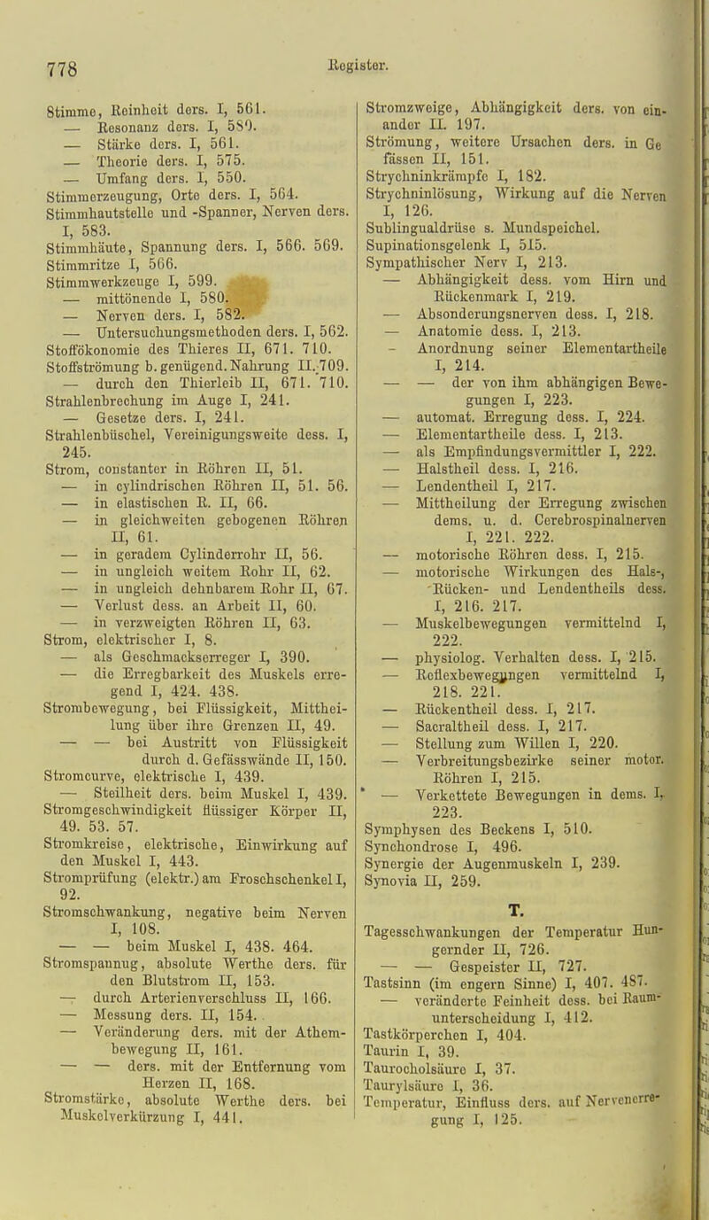 Stimme, Reinheit dere. I, 561. — Besonauz dors. I, 580. — Stärke ders. I, 561. — Theorie ders. I, 575. — Umfang ders. 1, 550. Stimmerzeugung, Orte ders. I, 564. Stimmhautstelle und -Spanner, Nerven ders. I, 583. Stimmhäute, Spannung ders. I, 566. 569. Stimmritze I, 566. Stimmwerkzeuge I, 599. 'v; — mittönende I, 580. — Nerven ders. I, 582. — Uutersuchungsmethoden ders. I, 562. Stoffökonomie des Thieres II, 671. 710. Stoffströmung b. genügend. Nahrung II.-709. — durch den Thierleib II, 671.710. Strahlenbrechung im Auge I, 241. — Gesetze ders. I, 241. Strahlenbüschel, Vereinigungsweite dcss. I, 245. Strom, constanter in Eöhren II, 51. — in cylindrischen Eöhren II, 51. 56. — in elastischen E. II, 66. — in gleichweiten gebogenen Eöhreji II, 61. — in geradem Cylinderrohr II, 56. — in ungleich weitem Eohr II, 62. — in ungleich dehnbai-em Eohr II, 67. — Verlust dess. an Arbeit II, 60. — in verzweigten Eöhren II, 63. Strom, elektrischer I, 8. — als Geschmackserreger I, 390. — die Erregbarkeit des Muskels erre- gend I, 424. 438. Strombewegung, bei Flüssigkeit, Mitthei- lung über ihre Grenzen II, 49. — — bei Austritt von Tlüssigkeit durch d. Gefässwände II, 150. Stromcurve, elektrische I, 439. — Steilheit ders. beim Muskel I, 439. Stromgeschwiudigkeit flüssiger Körper II, 49. 53. 57. Stromkreise , elektrische, Einwirkung auf den Muskel I, 443. Strompiüfung (elektr.)am Frosehschenkell, 92. Stromschwankung, negative beim Nerven I, 108. — — beim Muskel I, 438. 464. Stromspaunug, absolute Werthe ders. für den Blutstrom II, 153. — durch Arterienverschluss II, 166. — Messung ders. II, 154. — Veränderung ders. mit der Athem- bewegung II, 161. — — ders. mit der Entfernung vom Herzen II, 168. Stromstärke, absolute Werthe ders. bei Muskclvcrkürzung I, 441. Stromzweige, Abhängigkeit ders. von ein- ander II. 197. Strömung, weitere Ursachen ders. in Ge fassen II, 151. Strychninkrärapfe I, 182. Strychninlösung, Wirkung auf die Nerven I, 126. Sublingualdrüse s. Mundspeichel. Supinationsgelenk I, 515. Sympathischer Nerv I, 213. — Abhängigkeit dess. vom Hirn und Eückenmark I, 219. — Absonderungsnerven dess. I, 218. — Anatomie dess. I, 213. Anordnung seiner Elementartheile I, 214. — — der von ihm abhängigen Bewe- gungen I, 223. — automat. Erregung dess. I, 224. — Elementartheile dess. I, 213. — als Empfindungsvermittler I, 222. — Halstheil dess. I, 216. — Lendentheil I, 217. — Mittheilung der Erregung zwischen dems. u. d. Corebrospinalnerven I, 221. 222. — motorische Eöhren dess. I, 215. — motorische Wirkungen des Hals-, Eücken- und Lendentheils dess. I, 216. 217. — Muskelbewegungen vermittelnd I, 222. — physiolog. Verhalten dess. I, 215. — Eeflexbewegipgen vermittelnd I, 218. 221. — Eückentheil dess. I, 217. — Sacraltheil dess. I, 217. — Stellung zum Willen I, 220. — Verbreitungsbezirke seiner motor. Eöhren I, 215. * — Verkettete Bewegungen in dems. Ir 223. Symphysen des Beckens I, 510. Synchondrose I, 496. Synergie der Augenmuskeln I, 239. Synovia n, 259. T. Tagesschwankungen der Temperatur Hun- gernder II, 726. — — Gespeister II, 727. Tastsinn (im engern Sinne) I, 407. 487. — veränderte Feinheit dess. bei Baum- unterscheidung I, 412. Tastkörperehen I, 404. Taurin I, 39. Taurocholsäurc I, 37. Taurylsäure I, 36. Temperatur, Einfluss ders. auf Nervenerre- gung I, 125.